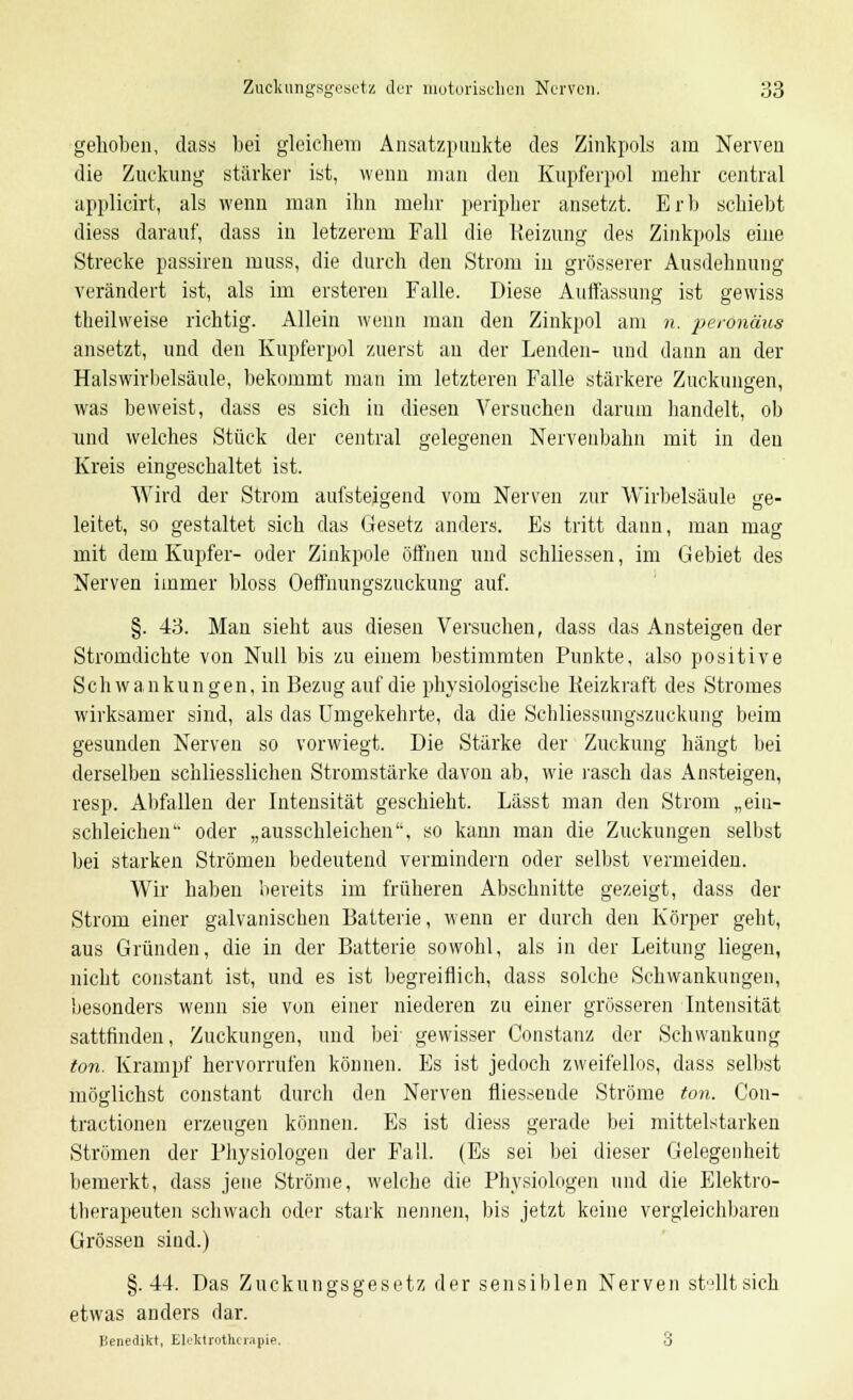 gehoben, dass bei gleichem Ansatzpaukte des Zinkpols am Nerven die Zuckung stärker ist, wenn man den Kupferpol mehr central applicirt, als wenn man ihn mehr peripher ansetzt. Erb schiebt diess darauf, dass in letzerem Fall die Heizung des Zinkpols eine Strecke passiren muss, die durch den Strom iu grösserer Ausdehnung verändert ist, als im ersteren Falle. Diese Auffassung ist gewiss theilweise richtig. Allein wenn man den Zinkpol am n. perönäus ansetzt, und den Kupferpol zuerst an der Lenden- und dann an der Halswirbelsäule, bekommt man im letzteren Falle stärkere Zuckungen, was beweist, dass es sich iu diesen Versuchen darum handelt, ob und welches Stück der central gelegenen Nervenbahn mit in den Kreis eingeschaltet ist. Wird der Strom aufsteigend vom Nerven zur Wirbelsäule ge- leitet, so gestaltet sich das Gesetz anders. Es tritt dann, man mag mit dem Kupfer- oder Zinkpole öffnen und schliessen, im Gebiet des Nerven immer bloss Oeffnungszuckung auf. §. 43. Man sieht aus diesen Versuchen, dass das Ansteigen der Stromdichte von Null bis zu einem bestimmten Punkte, also positive Schwankungen, in Bezug auf die physiologische Keizkraft des Stromes wirksamer sind, als das Umgekehrte, da die Schliessungszuckung beim gesunden Nerven so vorwiegt. Die Stärke der Zuckung hängt bei derselben schliesslichen Stromstärke davon ab, wie rasch das Ansteigen, resp. Abfallen der Intensität geschieht. Lässt man den Strom „ein- schleichen oder „ausschleichen, so kann man die Zuckungen selbst bei starken Strömen bedeutend vermindern oder selbst vermeiden. Wir haben bereits im früheren Abschnitte gezeigt, dass der Strom einer galvanischen Batterie, wenn er durch den Körper geht, aus Gründen, die in der Batterie sowohl, als in der Leitung liegen, nicht constant ist, und es ist begreiflich, dass solche Schwankungen, besonders wenn sie von einer niederen zu einer grösseren Intensität sattfinden, Zuckungen, und bei gewisser Constanz der Schwankung ton. Krampf hervorrufen können. Es ist jedoch zweifellos, dass selbst möglichst constant durch den Nerven fliessende Ströme ton. Con- tractionen erzeugen können. Es ist diess gerade bei mittelstarken Strömen der Physiologen der Fall. (Es sei bei dieser Gelegenheit bemerkt, dass jene Ströme, welche die Physiologen und die Elektro- tberapeuten schwach oder stark nennen, bis jetzt keine vergleichbaren Grössen sind.) §.44. Das Zuckungsgesetz der sensiblen Nerven sHltsich etwas anders dar. Benedikt, Elektrotherapie, 3