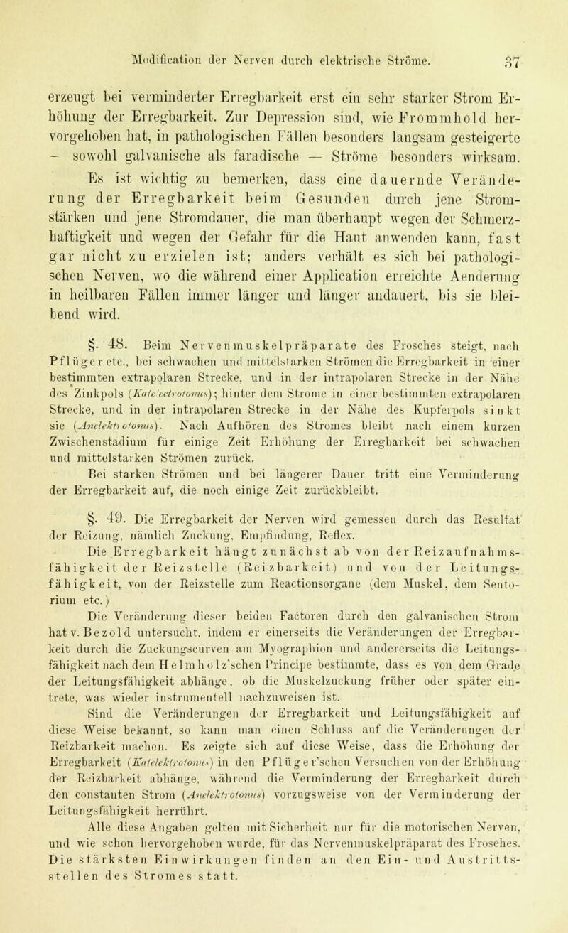 erzeugt bei verminderter Erregbarkeit erst ein sehr starker Strom Er- höhung der Erregbarkeit. Zur Depression sind, wie Frommhold her- vorgehoben hat, in pathologischen Fällen besonders langsam gesteigerte - sowohl galvanische als faradische — Ströme besonders wirksam. Es ist wichtig zu bemerken, dass eine dauernde Verände- rung der Erregbarkeit beim Gesunden durch jene Strom- stärken und jene Stromdauer, die man überhaupt wegen der Schmerz- haftigkeit und wegen der Gefahr für die Haut anwenden kann, fast gar nicht zu erzielen ist; anders verhält es sich bei pathologi- schen Nerven, wo die während einer Application erreichte Aenderung in heilbaren Fällen immer länger und länger andauert, bis sie blei- bend wird. §. 48. Beim Nervenmuskelpräparate des Frosches steigt, nach Pflüger etc., bei schwachen und mittelstarken Strömen die Erregbarkeit in einer bestimmten extrapolaren Strecke, und in der intrapolaren Strecke in der Nähe des Zinkpols (KaU'ectrotomis) • hinter dem Strome in einer bestimmten extrapolaren Strecke, und in der intrapolaren Strecke in der Nähe des Kupfeipols sinkt sie (Anelektroionus). Nach Aufhören des Stromes bleibt nach einem kurzen Zwischenstadium für einige Zeit Erhöhung der Erregbarkeit bei schwachen und mittelstarken Strömen zurück. Bei starken Strömen und bei längerer Dauer tritt eine Verminderung der Erregbarkeit auf, die noch einige Zeit zurückbleibt. §. 49. Die Erregbarkeit der Nerven wird gemessen durch das Resultat der Reizung, nämlich Zuckung. Empfindung, Reflex. Die Erregbark eit hängt zunächst ab von der Reizauf nah m s- fähigkeit der Reizstelle (Reizbarkeit) und von der Leitungs- fähigkeit, von der Reizstelle zum Reactionsorgane (dem Muskel, dem Sento- rium etc.) Die Veränderung dieser beiden Factoren durch den galvanischen Strom hat v. Bezold untersucht, indem er einerseits die Veränderungen der Erregbar- keit durch die Zuckungscurven am Myographien und andererseits die Leitungs- fähigkeit nach dein Helmholz'schen Principe bestimmte, dass es von dem Grade der Leitungsfähigkeit abhänge, ob die Muskelzuckung früher oder später ein- trete, was wieder instrumentell nachzuweisen ist. Sind die Veränderungen der Erregbarkeit und Leitungsfähigkeit auf diese Weise bekannt, so kann man einen Schluss auf die Veränderungen der Reizbarkeit machen. Es zeigte sich auf diese Weise, dass die Erhöhung der Erregbarkeit (KateleAtrofonu») in den Pflüger'schcn Versuchen von der Erhöhung der Reizbarkeit abhänge, während die Verminderung der Erregbarkeit durch den constanten Strom {Anehkiroionus) vorzugsweise von der Verminderung der Leitungsfähigkeit herrührt. Alle diese Angaben gelten mit Sicherheit nur für die motorischen Nerven, und wie schon hervorgehoben wurde, für das Nerveninuskelpräparat des Frosches. Die stärksten Einwirkungen finden an den Ein- und Austritts- stellen des Stromes statt.