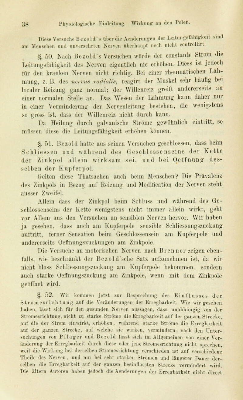 Diese Versuche Bezold-'s über die Abänderungen der Leitungsfähigkeit sind am Menschen und unversehrten Nerven überhaupt noch nicht controlürt. §. 50. Nach Bezold's Versuchen würde der constante Strom die Leitungsfälligkeit des Nerven eigentlich nie erhöhen. Diess ist jedoch für den kranken Nerven nicht richtig. Bei einer rheumatischen Läh- mung, z. 15. des nervus radialis, reagirt der Muskel sehr häufig bei localer Reizung ganz normal: der Willenreiz greift andererseits an einer normalen Stelle an. Das Wesen der Lähmung kann daher nur in einer Verminderung der Nervenleitung bestehen, die wenigstens so gross ist, dass der Willenreiz nicht durch kann. Da Heilung durch galvanische Ströme gewöhnlich eintritt, so müssen diese die Leitungsfähigkeit erhöhen können. §. 51. Bezold hatte aus seinen Versuchen geschlossen, dass beim Schliessen und während des Geschlossenseins der Kette der Zinkpol allein wirksam sei. und bei Oeffnuug des- selben der K apferpol. (leiten diese Thatsachen auch beim Menschen? Die Prävalenz des Zinkpols in Bezug auf Heizung und Modifikation der Nerven steht ausser Zweifel. Allein das> der Zinkpol beim Schluss und während des Ge- schlossenseins der Kette wenigstens nicht immer allein wirkt, geht vor Allem aus den Versuchen an sensiblen Nerven hervor. Wir haben ja gesehen, dass auch am Kupferpole sensible Schliessungszuckung auftritt, ferner Sensation beim Geschlossensein am Kupferpole und andererseits Oetfniingszuekungen am Zinkpole. Die Versuche an motorischen Nerven nach Brenner zeigen eben- falls, wie beschränkt der Bezold'sche Satz, aufzunehmen ist, da wir nicht bloss Schliessungszuckung am Kupferpole bekommen, sondern auch starke Oeffnungszuckung am Zinkpole, wenn mit dem Zinkpole geöffnet wird. §. 52. Wir kommen jetzt zur Besprechung des Einflusses der Stromesrichtung auf die Veränderungen der Erregbarkeit. Wie wir gesehen haben, lässt sich für den gesunden Nenen aussagen, dass, unabhängig von der Stromesrichtung, nicht zu starke Ströme die Erregbarkeit auf der ganzen Strecke, auf die der Strom einwirkt, erhöhen, während starke Ströme die Erregbarkeit auf der ganzen Strecke, aut welche sie wirken, vermindern; nach den Unter- suchungen von Pflüger und Bezold lässt sich im Allgemeinen von einer Ver- änderung der Erregbarkeit durch diese oder jene Stromesrichtung nicht sprechen, weil die Wirkung bei derselben Stromesrichtung verschieden ist auf verschiedene Theile des Nerven, und nur bei sehr starken Strömen und längerer Dauer der- selben die Erregbarkeit auf der ganzen teeinfiussten Strecke vermindert wird. Die altern Autoren haben jedoch die Aenderungen der Erregbarkeit nicht direct