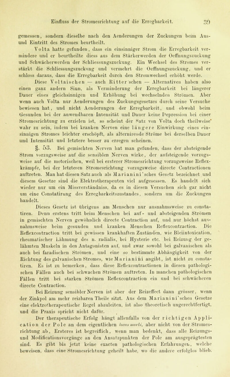 Einfluss der Stromesriehtung auf die Erregbarkeit. ßf) gemessen, sondern dieselbe nach den Aenderungen der Zuckungen beim Aus- und Eintritt des Stromes beurtheilt. Volta hatte gefunden, dass ein einsinniger Strom die Erregbarkeit ver- mindere und er beurtheilte diess aus dem Stärkerwerden der Oeffnungszuekung und Schwächerwerden der Schliessungszuckung. Ein Wechsel des Stromes ver- stärkt die Schliessungszuckung und vermehrt die Oeffnungszuekung, und er schloss daraus, dass die Erregbarkeit durch den Stromwechsel erhöht werde. Diese Voltaisehen — auch Ritterschen — Alternativen haben also einen ganz andern Sinn, als Verminderung der Erregbarkeit bei längerer Dauer eines gleichsinnigen und Erhöhung bei wechselnden Strömen. Aber wenn auch Volta nur Aenderungen des Zuckungsgesetzes durch seine Versuche bewiesen hat, und nicht Aenderungen der Erregbarkeit, und obwohl beim Gesunden bei der anwendbaren Intensität und Dauer keine Depression bei einer Stromesrichtung zu erzielen ist, so scheint der i^atz von Volta doch theilweise' wahr zu sein, indem bei kranken Nerven eine längere Einwirkung eines ein- sinnigen Stromes leichter erschöpft, als alternirende Ströme bei derselben Dauer und Intensität und letztere besser zu erregen scheinen. §. 53. Bei gemischten Nerven hat man gefunden, dass der absteigende Strom vorzugsweise auf die sensiblen Nerven wirke, der aufsteigende vorzugs- weise auf die motorischen, weil bei ersterer Stromesrichtung vorzugsweise Reflex- krämpfe, bei der letzteien Stromesrichtung vorzugsweise directe Contractioneu auftreten. Man hat diesen Satz auch als Marianini'sches Gesetz bezeichnet und diesem Gesetze sind die Elektrotherajieuten viel aufgesessen. Es handelt sich wieder nur um ein Missverständniss, da es in diesen Versuchen sich gar nicht um eine Constatirung des Erregbarkeitszustandes, sondern um die Zuckungen handelt. Dieses Gesetz ist übrigens am Menschen nur ausnahmsweise zu consta- tiren. Denn erstens tritt beim Menschen bei auf- und absteigenden Strömen in gemischten Nerven gewöhnlich directe Contraction auf, und nur höchst aus- nahmsweise beim gesunden und kranken Menschen Reflexcontraction. Die Reflexcontraction tritt bei gewissen krankhaften Zuständen, wie Bleiintoxication. rheumatischer Lähmung des n. radialis, bei Hysterie etc. bei Reizung der ge- lähmten Muskeln in den Antagonisten auf, und zwar sowohl bei galvanischen als auch bei faradischen Strömen, und eine so bestimmte Abhängigkeit von der Richtung des galvanischen Stromes, wieMarianihi angibt, ist nicht zu consta- tiren. Es ist zu bemerken, dass diese Reflexcontractionen in diesen pathologi- schen Fällen auch bei schwachen Strömen auftreten. In manchen pathologischen Fällen tritt bei starken Strömen Reflexcontraction ein und bei schwächeren directe Contraction. Bei Reizung sensibler Nerven ist aber der Reizeffect dann grösser, wenn der Zinkpol am mehr reizbaren Theile sitzt. Aus dem Marianini'scheu Gesetze eine elektrotherapeutische Regel abzuleiten, ist also theoretisch ungerechtfertigt, und die Praxis spricht nicht dafür. Der therapeutische Erfolg hängt allenfalls von der richtigen Appli- cation der Pole an dem eigentlichen locusmorbi, aber nicht von der Stromes- richtung ab, Ersteres ist begreiflich, wenn man bedenkt, dass alle Reizungs- und Modificationsvorgänge an den Ansatzpunkten der Pole am ausgeprägtesten sind. Es gibt bis jetzt keine exaeten pathologischen Erfahrungen, welche beweisen, dass eine Stromesrichtung geheilt habe, wo die andere erfolglos blieb.