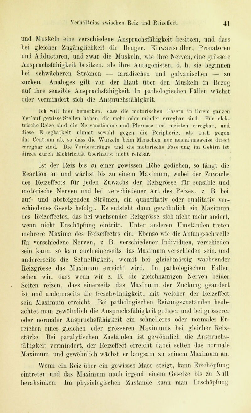 und Muskeln eine verschiedene Anspruchsfähigkeifc besitzen, und dass bei gleicher Zugänglichkeit die Beuger, Einwärtsroller, Pronatoren und Adductoren, und zwar die Muskeln, wie ihre Nerven, eine grössere Anspruchsfähigkeit besitzen, als ihre Antagonisten, d. h. sie beginnen bei schwächeren Strömen — faradischen und galvanischen — zu zucken. Analoges gilt von der Haut über den Muskeln in Bezug auf ihre sensible Anspruchsfähigkeit. In pathologischen Fällen wächst oder vermindert sich die Anspruchsfähigkeit. Ich will hier bemerken, dass die motorischen Fasern in ihrem ganzen Ver'auf gewisse Stellen haben, die mehr oder minder erregbar sind. Für elek- trische Reize sind die Nervenstämme und Plexusse am meisten erregbar, und diese Erregbarkeit nimmt sowohl gegen, die Peripherie, als auch gegen das Centrum ab, so dass die Wurzeln beim Menschen nur ausnahmsweise direct erregbar sind. Die Vordeistränge und die motorische Faserung im Gehirn ist direct durch Elektricität überhaupt nicht reizbar. Ist der Reiz bis zu einer gewissen Höhe gediehen, so fängt die Reaction an und wächst bis zu einem Maximum, wobei der Zuwachs des Reizeffects für jeden Zuwachs der Reizgrösse für sensible und motorische Nerven und bei verschiedener Art des Reizes, z. ß. bei auf- und absteigenden Strömen, ein quantitativ oder qualitativ ver- schiedenes Gesetz befolgt. Es entsteht dann gewöhnlich ein Maximum des Reizeffectes, das bei wachsender Reizgrösse sich nicht mehr ändert, wenn nicht Erschöpfung eintritt. Unter anderen Umständen treten mehrere Maxima des Reizeffectes ein. Ebenso wie die Anfangsschwelle für verschiedene Nerven, z. B. verschiedener Individuen, verschieden sein kann, so kann auch einerseits das Maximum verschieden sein, und andererseits die Schnelligkeit, womit bei gleicbmässig wachsender Reizgrösse das Maximum erreicht wird. In pathologischen Fällen sehen wir, dass wenn wir z. B. die gleichnamigen Nerven beider Seiten reizen, dass einerseits das Maximum der Zuckung geändert ist und andererseits die Geschwindigkeit, mit welcher der Reizeffect sein Maximum erreicht. Bei pathologischen Reizungszuständen beob- achtet man gewöhnlich die Anspruchsfälligkeit grösser und bei grösserer oder normaler Anspruchsfähigkeit ein schnelleres oder normales Er- reichen eines gleichen oder grösseren Maximums bei gleicher Reiz- stärke Bei paralytischen Zuständen ist gewöhnlich die Anspruchs- fähigkeit vermindert, der Reizeffect erreicht dabei seifen das normale Maximum und gewöhnlich wächst er langsam zu seinem Maximum an. Wenn ein Reiz über ein gewisses Mass steigt, kann Erschöpfung eintreten und das Maximum nach irgend einem Gesetze bis zu Null herabsinken. Im physiologischen Zustande kann man Erschöpfung