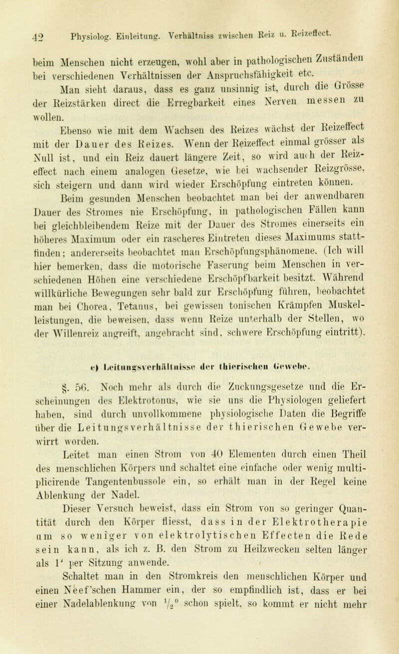 beim Menschen nicht erzeugen, wohl aber in pathologischen Zuständen bei verschiedenen Verhältnissen der AnsprachsfShigkeit etc. Man sieht daraus, dass es ganz unsinnig ist, durch die Grösse der Reizstärken direct die Erregbarkeit eines Nerven messen zu wollen. Ebenso wie mit dem Wachsen des Reizes wächst der Reizeffect mit der Dauer des Reizes. Wenn der Reizeffect einmal grösser als Null ist, und ein Reiz dauert längere Zeit, so wird auch der Reiz- effect nach einem analogen Gesetze, wie bei wachsender Reizgrösse. sich steigern und dann wird wieder Erschöpfung eintreten können. Beim gesunden Menschen beobachtet man hei der anwendbaren Dauer des Stromes nie Erschöpfung, in pathologischen Fällen kann bei gleichbleibendem Reize mit der Dauer des Stromes einerseits ein höheres Maximum oder ein rascheres Eintreten dieses Maximums statt- finden; andererseits beobachtet mau Erschöpfnngsphänomene. (Ich will hier bemerken, dass die motorische Faserung beim Menschen in ver- schiedenen Höhen eine verschiedene Krsehöpfbarkeit besitzt. Während willkürliche Bewegungen sehr bald zur Erschöpfung führen, beobachtet man bei Chorea, Tetanus, bei gewissen tonischen Krämpfen Muskel- leistungen, die beweisen, dass wenn Reize unterhalb der Stellen, wo der Willenreiz angreift, angebracht sind, schwere Erschöpfung eintritt). !■) Leitungsvcrhftltnissu der thieritteben Gewebe. £. 56. Noch mehr als durch die Zuckungsgesetze und die Er- scheinungen <\<^ Elektrotonus, wie sie uns die Physiologen geliefert haben, sind durch unvollkommene physiologische Daten die Begriffe über die Leitungsverhältnisse der thierischen Gewebe ver- wirrt worden. Leitet man einen Strom von 40 Elementen durch einen Theil des menschlichen Körpers und schaltet eine einfache oder wenig mnlti- plicirende Tangentenbussole ein, so erhält man in der Regel keine Ablenkung der Nadel. Dieser Versuch beweist, dass ein Strom von so geringer Quan- tität durch den Körper fliesst, dass in der Elektrotherapie um so weniger von elektrolytisch en Effecten die Rede sein kann, als ich z. B. den Strom zu Heilzwecken selten länger als 1' per Sitzung anwende. Schaltet man in den Stromkreis den menschlichen Körper und einen Neef'sehen Hammer ein, der so empfindlich ist, dass er bei einer Nadelablenkung von \'ä schon spielt, so kommt er nicht mehr