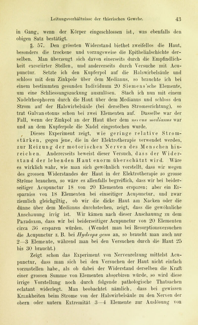 in Gang, wenn der Körper eingeschlossen ist, was ebenfalls den obigen Satz bestätigt. §. 57. Den grössten Widerstand biethet zweifellos die Haut, besonders die trockene und vorzugsweise die Epithelialschichte der- selben. Man überzeugt sich davon einerseits durch die Empfindlich- keit excoriirter Stellen, und andererseits durch Versuche mit Acu- punctur. Setzte ich den Kupferpol auf die Halswirbelsäule und schloss mit dem Zinkpole über dem Medianus, so brauchte ich bei einem bestimmten gesunden Individuum 20 Siemeus'sche Elemente, um eine Schliessungszuckung auszulösen. Stach ich nun mit einem Nadelrheophoren durch die Haut über dem Medianus und schloss den Strom auf der Halswirbelsäule (bei derselben Stromesrichtung), so trat Galvanotonus schon bei zwei Elementen auf. Dasselbe war der Fall, wenn der Zinkpol an der Haut über dem ntn vus medianus war und an dem Kupferpole die Nadel eingestochen wurde. Dieses Experiment zeigt, wie geringe relative Strom- stärken, gegen jene, die in der Elektrotherapie verwendet werden, zur Reizung der motorischen Nerven des Menschen hin- reichen. Andererseits beweist dieser Versuch, dass der Wider- stand der lebenden Haut enorm überschätzt wird. Wäre es wirklich wahr, wie man sich gewöhnlieh vorstellt, dass wir wegen des grossen Widerstandes der Haut in der Elektrotherapie so grosse Ströme brauchen, so wäre es allenfalls begreiflich, dass wir bei beider- seitiger Acupunctur 18 von 20 Elementen ersparen; aber ein Er- sparniss von 18 Elementen bei einseitiger Acupunctur, und zwar ziemlich gleichgiltig, ob wir die dicke Haut am Nacken oder die dünne über dem Medianus durchstechen, zeigt, dass die gewöhnliche Anschauung irrig ist. Wir kämen nach dieser Anschauung zu dem Paradoxon, dass wir bei beiderseitiger Acupunctur von 20 Elementen circa 30 ersparen würden. (Wendet man bei Resorptionsversuchen die Acupunctur z. B. bei Hydrops getiu an, so braucht man auch nur 2—3 Elemente, während man bei den Versuchen durch die Haut 25 bis 30 braucht.) Zeigt schon das Experiment von Nervenreizung mittelst Acu- punctur, dass man sich bei den Versuchen der Haut nicht einfach vorzustellen habe, als ob dabei der Widerstand derselben die Kraft einer grossen Summe von Elementen absorbiren würde, so wird diese irrige Vorstellung noch durch folgende pathologische Thatsachen eclatant widerlegt. Man beobachtet nämlich, dass bei gewissen Krankheiten beim Strome von der Halswirbelsäule zu den Nerven der obern oder untern Extremität 3—4 Elemente zur Auslösung von