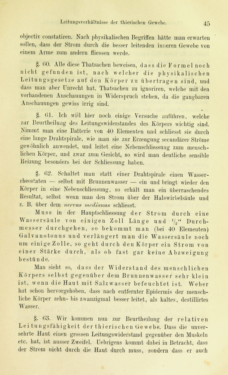 objectiv constatiren. Nach physikalischen Begriffen hätte man erwarten sollen, dass der Strom durch die besser leitenden inneren Gewebe von einem Arme zum andern fliessen werde. §. 60. Alle diese Thatsachen beweisen, dass die E ormel noch nicht gefunden ist, nach welcher die physikalischen Leitungsgesetze auf den Körper zu übertragen sind, und dass man aber Unrecht hat, Thatsachen zu ignoriren, welche mit den vorhandenen Anschauungen in Widerspruch stehen, da die gangbaren Anschauungen gewiss irrig sind. §. 61. Ich will hier noch einige Versuche anführen, welche zur Beurtheilung des Leitungswiderstandes des Körpers wichtig sind. Nimmt man eine Batterie von 40 Elementen und schliesst sie durch eine lange Drahtspirale, wie man sie zur Erzeugung seeundärer Ströme gewöhnlich anwendet, und leitet eine Nebenschliessung zum mensch- lichen Körper, und zwar zum Gesicht, so wird man deutliche sensible Keizung besonders bei der Schliessung haben. §. 62. Schaltet man statt einer Drahtspirale einen Wasser- rheostaten — selbst mit Brunnenwasser — ein und bringt wieder den Körper in eine Nebenschliessung, so erhält man ein überraschendes Kesultat, selbst wenn man den Strom über der Halswirbelsäule und z. B. über dem nervus medianus schliesst. Muss in der Hauptschliessung der Strom durch eine Wassersäule von einigen Zoll Länge und 1j2 Durch- messer durchgehen, so bekommt man (bei 40 Elementen) Galvanotonus und verlängert man die Wassersäule noch um einige Zolle, so geht durch den Körper ein Strom von einer Stärke durch, als ob fast <>-ar keine Abzwei^une bestünde. Man sieht so, dass der Widerstand des menschlichen Körpers selbst gegenüber dem Brunnenwasser sehr klein ist, wenn die Haut mit Salzwasser befeuchtet ist. Weber hat schon hervorgehoben, dass nach entfernter Epidermis der mensch- liche Körper zehn- bis zvvanzigmal besser leitet, als kaltes, destillirtes Wasser. §. 63. Wir kommen nun zur Beurtheilung der relativen Leitungsfähigkeit der thierischen Ge webe. Dass die unver- sehrte Haut einen grossen Leitungswiderstand gegenüber den Muskeln etc. hat, ist ausser Zweifel, üebrigens kommt dabei in Betracht, dass der Strom nicht durch die Haut durch muss, sondern dass er auch