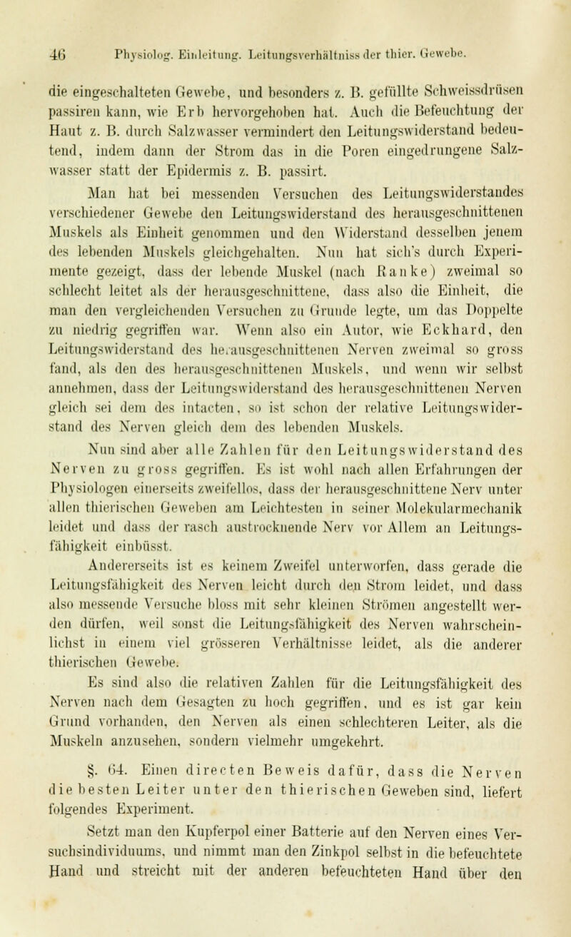 die eingeschalteten Gewebe, und besonders /. 15. gefüllte Schweissdrüsen passiren kann, wie Erb hervorgehoben hat. Audi die Befeuchtung der Haut z. B. durch Salzwasser vermindert den Leitungswiderstand bedeu- tend, indem dann der Strom das in die Poren eingedrungene Salz- wasser statt der Epidermis z. B. passirt. Man hat bei messenden Versuchen des Leitungswiderstandes verschiedener Gewebe den Leitungswiderstand des herausgeschnittenen Muskels als Einheit genommen und den Widerstand desselben jenem des lebenden Muskels gleichgehalten. Nun hat sich's durch Experi- mente gezeigt, dass der lebende Muskel (nach Ranke) zweimal so schlecht leitet als der herausgeschnittene, dass also die Einheit, die man den vergleichenden Versuchen zu Grunde legte, um das Doppelte zu niedrig gegriffen war. Wenn also ein Autor, wie Eckhard, den Leitungswiderstand des herausgeschnittenen Nerven zweimal so gross fand, als den des herausgeschnittenen Muskels, und wenn wir selbst annehmen, dass der Leitungswiderstand des herausgeschnittenen Nerven gleich sei dem des intacten, so ist schon der relative Leitungswider- staud des Nerven gleich dem des lebenden Muskels. Nun sind aber alle Zahlen für den Leitungswiderstand des Nerven zu gross gegriffen. Es ist wohl nach allen Erfahrungen der Physiologen einerseits zweifellos, dass der herausgeschnittene Nerv unter allen thierischen Geweben am Leichtesten in seiner Molekularmechanik leidet und dass der rasch austrocknende Nerv vor Allem an Leitungs- fähigkeit einbüsst. Andererseits ist es keinem Zweifel unterworfen, dass gerade die Leitungsfähigkeit des Nerven leicht durch den Strom leidet, und dass also messende Versuche bloss mit sehr kleinen Strömen angestellt wer- den dürfen, weil sonst die Leitungsfahigkeit des Nerven wahrschein- lichst in einem viel grösseren Verhältnisse leidet, als die anderer thierischen Gewebe. Es sind also die relativen Zahlen für die Leitungsfähigkeit des Nerven nach dem Gesagten zu hoch gegriffen. und es ist gar kein Grund vorhanden, den Nerven als einen schlechteren Leiter, als die Muskeln anzusehen, sondern vielmehr umgekehrt. §. 64. Einen directen Beweis dafür, dass die Nerven die besten Leiter unter den thierischen Geweben sind, liefert folgendes Experiment. Setzt man den Kupferpol einer Batterie auf den Nerven eines Ver- suchsindividuums, und nimmt man den Zinkpol selbst in die befeuchtete Hand und streicht mit der anderen befeuchteten Hand über den