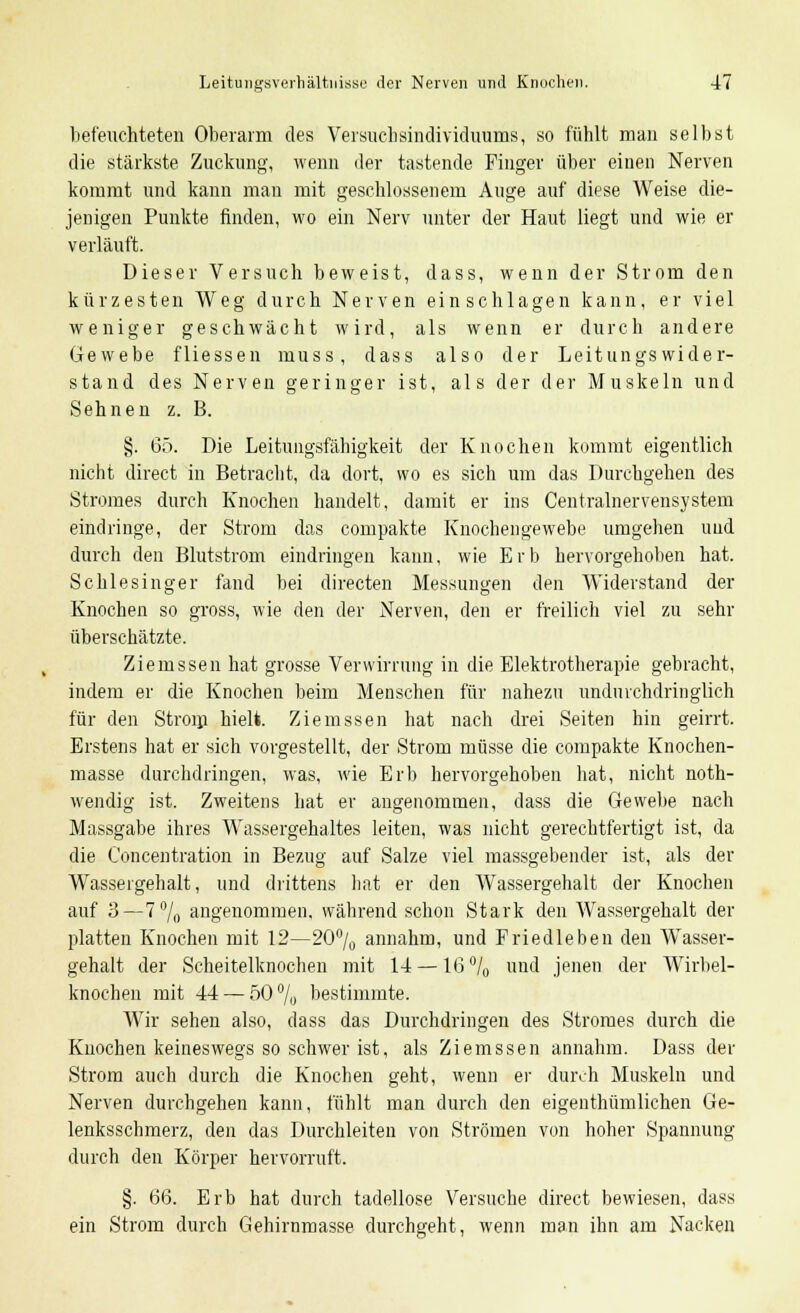 befeuchteten Oberarm des Versuchsindividuums, so fühlt man selbst die stärkste Zuckung, wenn der tastende Finger über einen Nerven kommt und kann man mit geschlossenem Auge auf diese Weise die- jenigen Punkte finden, wo ein Nerv unter der Haut liegt und wie er verläuft. Dieser Versuch beweist, dass, wenn der Strom den kürzesten Weg durch Nerven einschlagen kann, er viel weniger geschwächt wird, als wenn er durch andere Gewebe fliessen muss, dass also der Leitungswider- stand des Nerven geringer ist, als der der Muskeln und Sehnen z. B. §. 65. Die Leitungsfähigkeit der Knochen kommt eigentlich nicht direct in Betracht, da dort, wo es sich um das Durchgehen des Stromes durch Knochen handelt, damit er ins Centralnervensystem eindringe, der Strom das compakte Knochengewebe umgehen und durch den Blutstrom eindringen kann, wie Erb hervorgehoben hat. Schlesinger fand bei directen Messungen den Widerstand der Knochen so gross, wie den der Nerven, den er freilich viel zu sehr überschätzte. Ziemssen hat grosse Verwirrung in die Elektrotherapie gebracht, indem er die Knochen beim Menschen für nahezu undurchdringlich für den Strom hielt. Ziemssen hat nach drei Seiten hin geirrt. Erstens hat er sich vorgestellt, der Strom müsse die compakte Knochen- masse durchdringen, was, wie Erb hervorgehoben hat, nicht noth- wendig ist. Zweitens hat er angenommen, dass die Gewebe nach Massgabe ihres Wassergehaltes leiten, was nicht gerechtfertigt ist, da die Concentration in Bezug auf Salze viel massgebender ist, als der Wassergehalt, und drittens hat er den Wassergehalt der Knochen auf 3—7% angenommen, während schon Stark den Wassergehalt der platten Knochen mit 12—20% annahm, und Friedleben den Wasser- gehalt der Scheitelknochen mit 14 —16°/0 und jenen der Wirbel- knochen mit 44 — 50% bestimmte. Wir sehen also, dass das Durchdringen des Stromes durch die Knochen keineswegs so schwer ist, als Ziemssen annahm. Dass der Strom auch durch die Knochen geht, wenn er durch Muskeln und Nerven durchgehen kann, fühlt man durch den eigenthümlichen Ge- lenksschmerz, den das Durchleiten von Strömen von hoher Spannung durch den Körper hervorruft. §. 66. Erb hat durch tadellose Versuche direct bewiesen, dass ein Strom durch Gehirnmasse durchgeht, wenn man ihn am Nacken