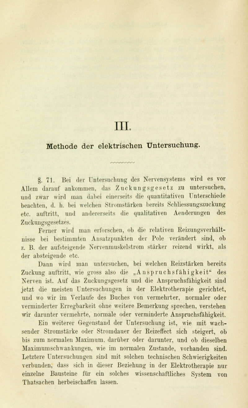 IIL Methode der elektrischen Untersuchung. §. 71. Bei der Untersuchung des Nervensystems wird es vor Allem darauf ankommen, das Zuckungsgesetz zu untersuchen, und zwar wird man dabei einerseits die quantitativen Unterschiede beachten, d. li. bei welchen Stromstärken bereits Schliessungszuckung etc. auftritt, und andererseits die qualitativen Aenderungen des Zuckungsgesetzes. Ferner wird man erforschen, ob die relativen Reizungsverhält- nisse bei bestimmten Ansatzpunkten der Pole verändert sind, ob z. B. der aufsteigende Xervenmuskelstrom stärker reizend wirkt, als der absteigende etc. Dann wird man untersuchen, bei welchen Reizstärken bereits Zuckung auftritt, wie gross also die „Anspruchsfähigkeit des Nerven ist. Auf das Zuckungsgesetz und die Anspruchsfähigkeit sind jetzt die meisten Untersuchungen in der Elektrotherapie gerichtet, und wo wir im Verlaufe des Buches von vermehrter, normaler oder verminderter Erregbarkeit ohne weitere Bemerkung sprechen, verstehen wir darunter vermehrte, normale oder verminderte Anspruchsfähigkeit. Ein weiterer Gegenstand der Untersuchung ist, wie mit wach- sender Stromstärke oder Stromdauer der Reizeffect sich steigert, ob bis zum normalen Maximum, darüber oder darunter, und ob dieselben Maximumschwankungen, wie im normalen Zustande, vorhanden sind. Letztere Untersuchungen sind mit solchen technischen Schwierigkeiten verbunden, dass sich in dieser Beziehung in der Elektrotherapie nur einzelne Bausteine für ein solches wissenschaftliches System von Thatsachen herbeischaffen lassen.