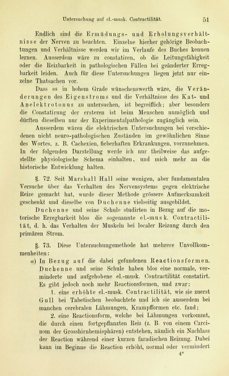 Endlich sind die Ermüdungs- und Erholungsverhält- nisse der Nerven zu beachten. Einzelne hierher gehörige Beobach- tungen und Verhältnisse werden wir im Verlaufe des Buches kennen lernen. Ausserdem wäre zu constatiren, ob die Leitungsfähigkeit oder die Reizbarkeit in pathologischen Fällen bei geänderter Erreg- barkeit leiden. Auch für diese Untersuchungen liegen jetzt nur ein- zelne Thatsachen vor. Dass es in hohem Grade wünschenswerth wäre, die Verän- derungen des Eigenstroms und die Verhältnisse des Kat- und Anelekt rot onus zu untersuchen, ist begreiflich; aber besonders die Constatirung der ersteren ist beim Menschen unmöglich und dürften dieselben nur der Experimentalpathologie zugänglich sein. Ausserdem wären die elektrischen Untersuchungen bei verschie- denen nicht neuro-pathologischen Zuständen im gewöhnlichen Sinne des Wortes, z. B. Cachexien, fieberhaften Erkrankungen, vorzunehmen. In der folgenden Darstellung werde ich nur theilweise das aufge- stellte physiologische Schema einhalten, und mich mehr an die historische Entwicklung halten. §. 72. Seit Marshall Hall seine wenigen, aber fundamentalen Versuche über das Verhalten des Nervensystems gegen elektrische Keize gemacht hat, wurde dieser Methode grössere Aufmerksamkeit geschenkt und dieselbe von Duchenne vielseitig ausgebildet. Duchenne und seine Schule studirten in Bezug auf die mo- torische Erregbarkeit blos die sogenannte el.-musk. Contraotili- tät, d. h. das Verhalten der Muskeln bei localer Reizung durch den primären Strom. §. 73. Diese Uiitersuchungsmethode hat mehrere Unvollkom- menheiten: «) In Bezug auf die dabei gefundenen Reactionsformen. Duchenne und seine Schule haben blos eine normale, ver- minderte und aufgehobene el.-musk. Contractilität constatirt. Es gibt jedoch noch mehr Reactionsformen, und zwar: 1. eine erhöhte el.-musk. Contractilität, wie sie zuerst Gull bei Tabetischen beobachtete und ich sie ausserdem bei manchen cerebralen Lähmungen, Krampfformen etc. fand; 2. eine Reactionsform, welche bei Lähmungen vorkommt, die durch einen fortgepflanzten Reiz (z. B. von einem Carci- nom der Grosshirnhemisphären) entstehen, nämlich ein Nachlass der Reaction während einer kurzen faradischen Reizung. Dabei kann im Beginne die Reaction erhöht, normal oder vermindert 4*