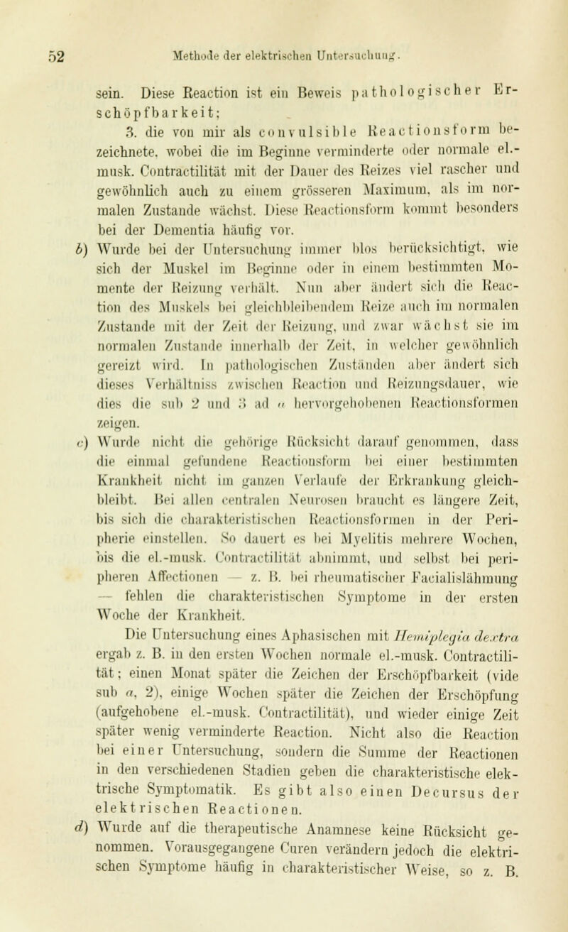 sein. Diese Reaction ist ein Beweis pathologischer Er- schöpf barkeit: 3. die von mir als convulsible Reactionsforin be- zeichnete, wobei die im Beginne verminderte oder normale el.- musk. Contraetilität mit der Daner des Reizes viel rascher und gewöhnlich auch zu einem grösseren Maximum, als im nor- malen Zustande wachst, Diese Reactionsform kommt besonders bei der Dementia häufig vor. b) Wurde bei der Untersuchung immer blos berücksichtigt, wie sich der Muskel im Beginne oder in einem bestimmten Mo- mente der Reizung verhält. Nun aber ändert sich die Reac- tion des Muskels bei gleichbleibendem Reize auch im normalen Zustande mil der Zeit der Reizung, und zwar wächst sie im normalen Zustande innerhalb der Zeit, in welcher gewöhnlich gereizt wird. In pathologischen Zuständen aber ändert sich dieses Verhältniss zwischen Reaction und Reizungsdauer, wie dies die sub 2 und .> ad » hervorgehobenen Reactionsformen zeigen, c) Wurde nicht die gehörige Rücksicht darauf genommen, dass die einmal gefundene Reactionsform bei einer bestimmten Krankheit nicht im ganzen Verlaufe <\ff Erkrankung gleich- bleibt. Bei allen centralen Neurosen braucht es längere Zeit, bis sich die charakteristischen Reactionsformen in der Peri- pherie einstellen. So dauert es bei Myelitis mehrere Wochen, bis die el.-musk. Contraetilität abnimmt, und selbst hei peri- pheren Affei-tiniien /.. B. bei rheumatischer Pacialislähmung fehlen die charakteristischen Symptome in der ersten Woche der Krankheit. Die Untersuchung eines Aphasischen mit Hemiplegia dextra ergab z. B. in den ersten Wochen normale el.-musk. Contraetili- tät; einen Monat später die Zeichen der Erschöpfbarkeit (vide sub a, 2), einige Wochen später die Zeichen der Erschöpfung (aufgehobene el.-musk. Contraetilität). und wieder einige Zeit später wenig verminderte Reaction. Nicht also die Reaction hei einer Untersuchung, sondern die Summe der Reactionen in den verschiedenen Stadien gehen die charakteristische elek- trische Symptomatik. Es gibt also einen Decursus der elektrischen Reactionen. d) Wurde auf die therapeutische Anamnese keine Rücksicht ge- nommen. Vorausgegangene Curen verändern jedoch die elektri- schen Symptome häutig in charakteristischer Weise, so z. B.