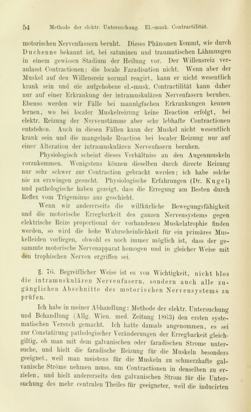 motorischen Nervenfassera beruht. Dieses Phänomen Kommt, wie durch Duchenne bekannt ist. bei satuninen und traumatischen Lähmungen in einem gewissen Stadium der Heilung vor. Der Willensreiz ver- anlasst Contractionen; die locale Faradisation nicht. Wenn aber der Muskel auf den Willensreiz normal reagirt, kann er nicht wesentlich krank sein und die aufgehobene el.-musk. Contractilität kann daher nur auf einer Erkrankung der intramuskulären Nervenfasern beruhen. Ebenso werden wir Fälle bei mannigfachen Erkrankungen kennen lernen, wo bei Localer Muskelreizung keine Reaction erfolgt, bei elektr. Reizung der Nervenstamme aber sein- lebhafte Contractionen entstehen. Auch in diesen Fällen kann der Muskel nicht wesentlich krank sein und die mangelnde ßeaction bei localer Reizung nur auf einer Alteration der intramuskulären Nervenfasern beruhen. Physiologisch scheint dieses Verhältniss an den Augenmuskeln vorzukommen. Wenigstens können dieselben durch directe Reizung nur sehr schwer zur Contraction gebracht werden; ich habe solche nie zu erzwingen gesucht. Physiologische Erfahrungen (Dr. Kugel) und pathologische halten gezeigt, dass die Erregung am Besten durch Reflex vom Trigeminus aus geschieht. Wenn wir andererseits die willkürliche Bewegungsfähigkeit und die motorische Erregbarkerl des ganzen Nervensystems gegen elektrische Reize proportional der vorhandenen Muskelatrophie finden werden, so wird die hohe WahrscheinUchkeit für ein primäres Mus- kelleiden vorliegen, obwohl es noch immer möglich ist. dass der ge- sammte motorische Nervenapparat homogen und in gleicher Weise mit den trophischen Nerven ergriffen sei. S. Tu. Begreiflicher Weise ist es von Wichtigkeit, nicht Mos die intramuskulären Nervenfasern, sondern auch alle zu- gänglichen Aleschnitte des motorischen Nervensystems zu prüfen. Ich habe in meiner Abhandlung: Methode der elektr. Untersuchung und Behandlung (AUg. Wien med. Zeitung 1863) den ersten syste- matischen Versuch gemacht. Ich hatte damals angenommen, es sei zur Constatirung pathologischer Veränderungen der Erregbarkeit gleich- gütig, ob man mit dem galvanischen oder faradischen Strome unter- suche, und hielt die faradische Reizung für die Muskeln besonders geeignet, weil man meistens für die Muskeln zu schmerzhafte gal- vanische Ströme nehmen muss, um Contractionen in denselben zu er- zielen, und hielt andererseits den galvanischen Strom für die Unter- suchung des mehr centralen Theiles für geeigneter, weil die inducirten