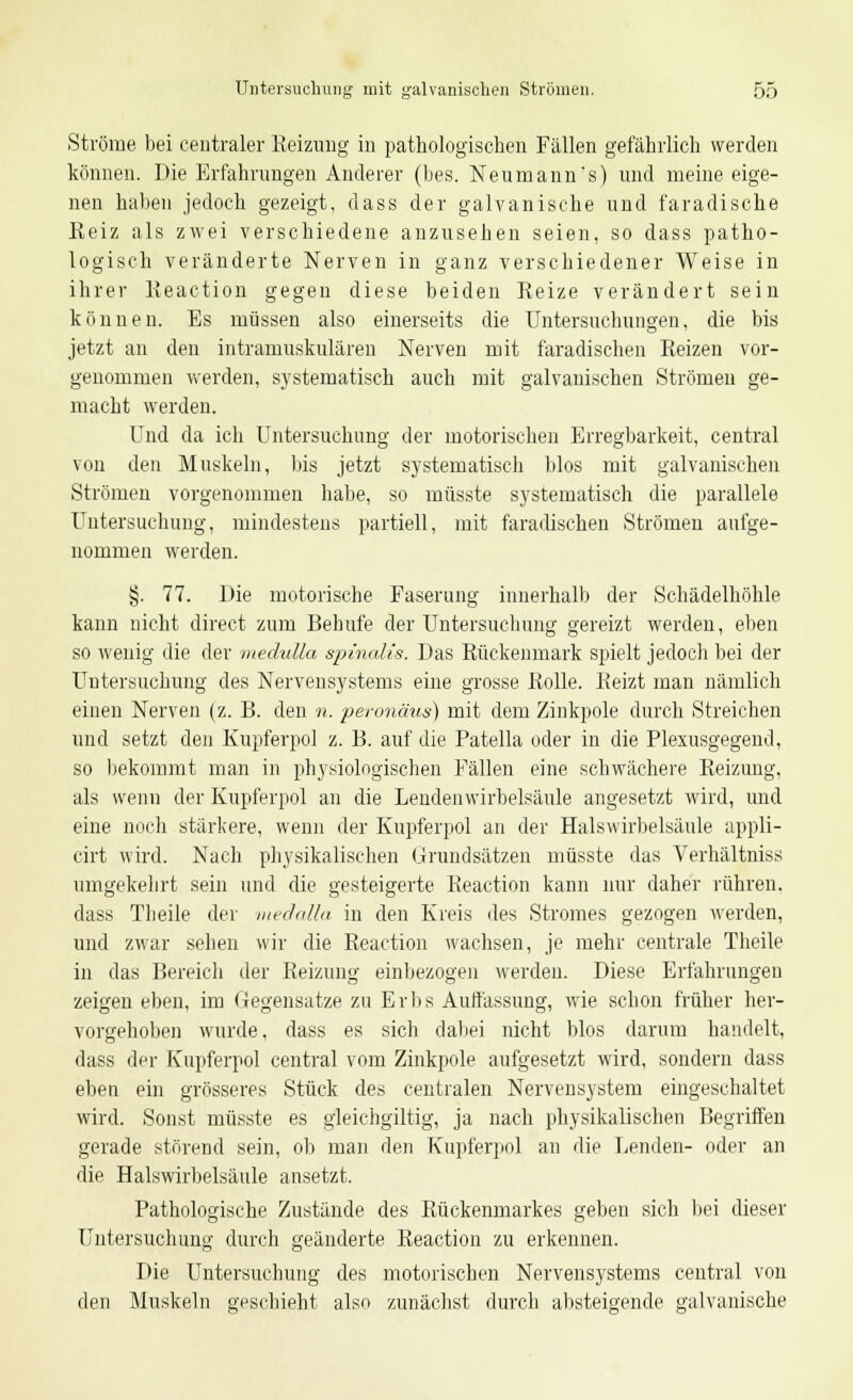 Ströme bei centraler Reizung in pathologischen Fällen gefährlich werden können. Die Erfahrungen Anderer (bes. Neumann's) und meine eige- nen haben jedoch gezeigt, dass der galvanische und faradische ßeiz als zwei verschiedene anzusehen seien, so dass patho- logisch veränderte Nerven in ganz verschiedener Weise in ihrer Reaction gegeu diese beiden Reize verändert sein können. Es müssen also einerseits die Untersuchungen, die bis jetzt an deii intramuskulären Nerven mit faradischen Reizen vor- genommen werden, systematisch auch mit galvanischen Strömen ge- macht werden. Und da ich Untersuchimg der motorischen Erregbarkeit, central von den Muskeln, bis jetzt systematisch blos mit galvanischen Strömen vorgenommen habe, so müsste systematisch die parallele Untersuchung, mindestens partiell, mit faradischen Strömen aufge- nommen werden. §. 77. Die motorische Faserung innerhalb der Schädelhöhle kann nicht direct zum Behufe der Untersuchung gereizt werden, eben so wenig die der medulla sptnalis. Das Rückenmark spielt jedoch bei der Untersuchung des Nervensystems eine grosse Rolle. Beizt man nämlich einen Nerven (z. B. den n. peronäus) mit dem Zinkpole durch Streichen und setzt den Kupferpol z. B. auf die Patella oder in die Plexusgegend, so bekommt man in physiologischen Fällen eine schwächere Reizung, als wenn der Kupferpol an die Lendenwirbelsäule angesetzt wird, und eine noch stärkere, wenn der Kupferpol an der Halswirbelsäule appli- cirt wird. Nach physikalischen Grundsätzen müsste das Verhältniss umgekehrt sein und die gesteigerte Reaction kann nur daher rühren, dass Theile der medalla in den Kreis des Stromes gezogen werden, und zwar sehen wir die Reaction wachsen, je mehr centrale Theile in das Bereich der Reizung einbezogen werden. Diese Erfahrungen zeigen eben, im Gegensatze zu Erbs Auffassung, wie schon früher her- vorgehoben wurde, dass es sich dabei nicht blos darum handelt, dass der Kupferpol central vom Zinkpole aufgesetzt wird, sondern dass eben ein grösseres Stück des centralen Nervensystem eingeschaltet wird. Sonst müsste es gleichgiltig, ja nach physikalischen Begriffen gerade störend sein, ob man den Kupferpol an die Lenden- oder an die Halswirbelsäule ansetzt. Pathologische Zustände des Rückenmarkes geben sich bei dieser Untersuchung durch geänderte Reaction zu erkennen. Die Untersuchung des motorischen Nervensystems central von den Muskeln geschieht also zunächst durch absteigende galvanische