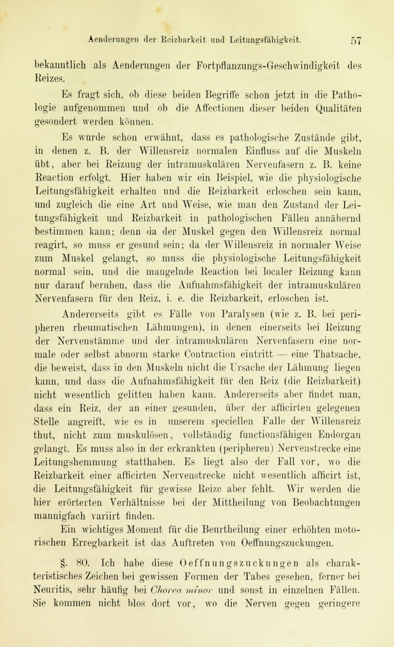 bekanntlich als Aenderungen der Fortpflanzungs-Geschwindigkeit des Reizes. Es fragt sich, ob diese beiden Begriffe schon jetzt in die Patho- logie aufgenommen und ob die Affeetionen dieser beiden Qualitäten gesondert werden können. Es wurde schon erwähnt, dass es pathologische Zustände gibt, in denen z. B. der Willensreiz normalen Einfluss auf die Muskeln übt, aber bei Reizung der intramuskulären Nervenfasern z. B. keine Reaction erfolgt. Hier haben wir ein Beispiel, wie die physiologische Leitungsfälligkeit erhalten und die Reizbarkeit erloschen sein kann, und zugleich die eine Art und Weise, wie man den Zustand der Lei- timgsfähigkeit und Reizbarkeit in pathologischen Fällen annähernd bestimmen kann; denn da der Muskel gegen den Willensreiz normal reagirt, so muss er gesund sein; da der Willensreiz in normaler Weise zum Muskel gelangt, so muss die physiologische Leitungsfähigkeit normal sein, und die mangelnde Reaction bei localer Reizung kann nur darauf beruhen, dass die Aufnahmsfähigkeit der intramuskulären Nervenfasern für den Reiz, i. e. die Reizbarkeit, erloschen ist. Andererseits gibt es Fälle von Paralysen (wie z. B. bei peri- pheren rheumatischen Lähmungen), in denen einerseits bei Reizung der Nervenstämnie und der intramuskulären Nervenfasern eine nor- male oder selbst abnorm starke Contraction eintritt — eine Thatsauhe, die beweist, dass in den Muskeln nicht die Ursache der Lähmung liegen kann, und dass die Aufnahmsfähigkeit für den Reiz (die Reizbarkeit) nicht wesentlich gelitten haben kann. Andererseits aber findet man, dass ein Reiz, der an einer gesunden, über der africirten gelegenen Stelle angreift, wie es in unserem specielleu Falle der Willensreiz thut, nicht zum muskulösen, vollständig functionsfähigen Endorgan gelangt. Es muss also in der erkrankten (peripheren) Nervenstrecke eine Leitungshemmung statthaben. Es liegt also der Fall vor, wo die Reizbarkeit einer afficirten Nervenstrecke nicht wesentlich afficirt ist, die Leitungsfähigkeit für gewisse Reize aber fehlt. Wir werden die hier erörterten Verhältnisse bei der Mittheilung von Beobachtungen mannigfach variirt finden. Ein wichtiges Moment für die Beurtheilung einer erhöhten moto- rischen Erregbarkeit ist das Auftreten von Oeffnungszuckungen. §. 80. Ich habe diese Oeffnungszuckungen als charak- teristisches Zeichen bei gewissen Formen der Tabes gesehen, ferner bei Neuritis, sehr häutig bei Chorea minor und sonst in einzelnen Fällen. Sie kommen nicht blos dort vor, wo die Nerven gegen geringere