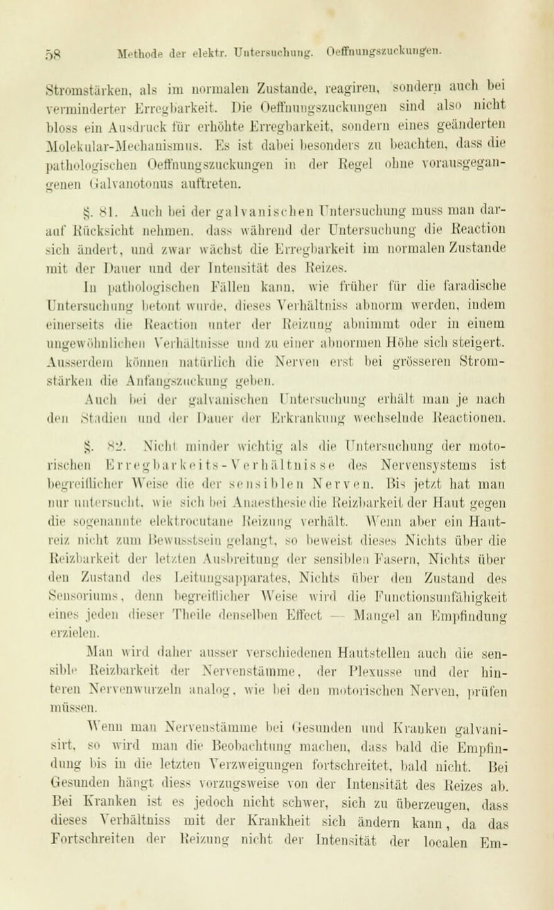 5S Methode dei elektr. Untersuchung. Oeffhungazuckungen. Stromstärken, als im normalen Zustande, reagiren, sondern auch bei verminderter Erregbarkeit. Die Oeffhnngszucknngen sind also nicht bloss ein Ausdruck für erhöhte Erregbarkeit, sondern eines geänderten Molekular-Mechanismus. Es ist dabei besonders zu beachten, dass die pathologischen Oeffnungszuckungen in der Kegel ohne vorausgegan- genen Galvanotonus auftreten. §. 81. Auch bei der galvanischen Untersuchung muss man dar- auf Rücksicht nehmen, das- wahrend der Untersuchung die Reaction sich ändert, und zwar wächst die Erregbarkeit im normalen Zustande mit der Ilauer und der Intensität des Reizes. In pathologischen Fällen kann, wie früher für die faradische Untersuchung betont wurde, dieses Verhältniss abnorm werden, indem einerseits die Reaction unter der Reizung abnimmt oder in einem ungewöhnlichen Verhältnisse und zu einer abnormen Höhe sich steigert. Ausserdem können natürlich die Nerven erst bei grösseren Strom- stärken die Anfangszuckung geben. Auch bei der galvanischen Untersuchung erhält man je nach den Stadien und der Dauer der Erkrankung wechselnde Reactionen. S- 82. Niclii minder wichtig als die Untersuchung der moto- rischen Erregbarkeits-Verhältnisse des Nervensystems ist begreiflicher Weise die der sensiblen Nerven. Bis jetzt hat man nur untersucht, wie sich bei Anaesthesiedie Reizbarkeit der Haut gegen die sogenannte elektrocutane Reizung verhält. Wenn aber ein Haut- reiz, nicht zum Bewusstsein gelangt, so beweist dieses Nichts über die Reizbarkeit der letzten Ausbreitung der sensiblen fasern, Nichts über den Zustand des Leitungsapparates, Nichts über den Zustand des Seusoriums, denn begreiflicher Weise wird die Functionsunfähigkeit eines jeden dieser Theile denselben Effect Mangel an Empfindung erzielen. Man wird dalier ausser verschiedenen Hautstellen auch die sen- sible Reizbarkeit der Nervenstämme, der Plexusse und der hin- teren Nervenwurzeln analog, wie bei den motorischen Nerven, prüfen müssen. Wenn man Nervenstämme bei Gesunden und Kranken galvani- sirt, so wird mau die Beobachtung machen, dass bald die Empfin- dung bis in die letzten Verzweigungen fortschreitet, bald nicht. Bei Gesunden hängt diess vorzugsweise von der Intensität des Reizes ab. Bei Kranken ist es jedoch nicht schwer, sich zu überzeugen, dass dieses Verhältniss mit der Krankheit sich ändern kann, da das Fortschreiten der Reizung nicht der Intensität der localen Em-