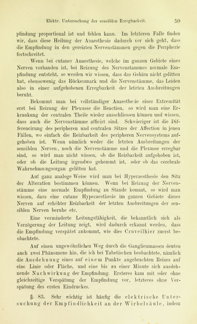 pfindung proportional ist und fehlen kann. Im letzteren Falle finden wir, dass diese Heilung der Anaesthesie dadurch vor sich geht, dass die Empfindung in den gereizten Nervenstämmen gegen die Peripherie fortschreitet. Wenn hei cutaner Anaesthesie, welche im ganzen Gebiete eines Nerven vorhanden ist, bei Reizung des Nervenstammes normale Em- pfindung entsteht, so werden wir wissen, dass das Gehirn nicht gelitten hat, ebensowenig das Kückenmark und die Nervenstämme, das Leiden also in einer aufgehobenen Erregbarkeit der letzten Ausbreitungen beruht. Bekommt man bei vollständiger Anaesthesie einer Extremität erst bei Reizung der Plexusse die Reaction, so wird man eine Er- krankung der centralen Theile wieder ausschliessen können und wissen, dass auch die Nervenstämme afficirt sind. Schwieriger ist die Dif- ferencirung des peripheren und centralen Sitzes der Affection in jenen Fällen, wo einfach die Reizbarkeit des peripheren Nervensystems auf- gehoben ist. Wenn nämlich weder die letzten Ausbreitungen der sensiblen Nerven, noch die Nervenstämme und die Plexusse erregbar sind, so wird man nicht wissen, ob die Reizbarkeit aufgehoben ist, oder ob die Leitung irgendwo gehemmt ist, oder ob das cerebrale Wahrnehmu ngsorgan gelitten hat. Auf gauz analoge Weise wird man bei Hyperaesthesie den Sitz der Alteration bestimmen können. Wenn bei Reizung der Nerven- stämme eine normale Empfindung' zu Stande kommt, so wird man wissen, dass eine cutane Hyperaesthesie im ganzen Gebiete dieses Nerven auf erhöhter Reizbarkeit der letzten Ausbreitungen der sen- siblen Nerven beruhe etc. Eine verminderte Leitungsfähigkeit, die bekanntlich sich als Verzögerung der Leitung zeigt, wird dadurch erkannt werden, dass die Empfindung verspätet ankommt, wie dies Cruveilhier zuerst be- obachtete. Auf einen ungewöhnlichen Weg durch die Ganglienmassen deuten auch zwei Phänomene hin, die ich bei Tabetischen beobachtete, nämlich die Ausdehnung eines auf einem Punkte angebrachten Reizes auf eine. Linie oder Fläche, und eine bis zu einer Minute sich ausdeh- nende Nachwirkung der Empfindung. Ersteres kam mit oder ohne gleichzeitige Verspätung der Empfindung vor, letzteres ohne Ver- spätung des ersten Eindruckes. §. 83. Sehr wichtig ist häufig die elektrische U n t e r- suchung der Empfindlichkeit an der Wirbelsäule, indem