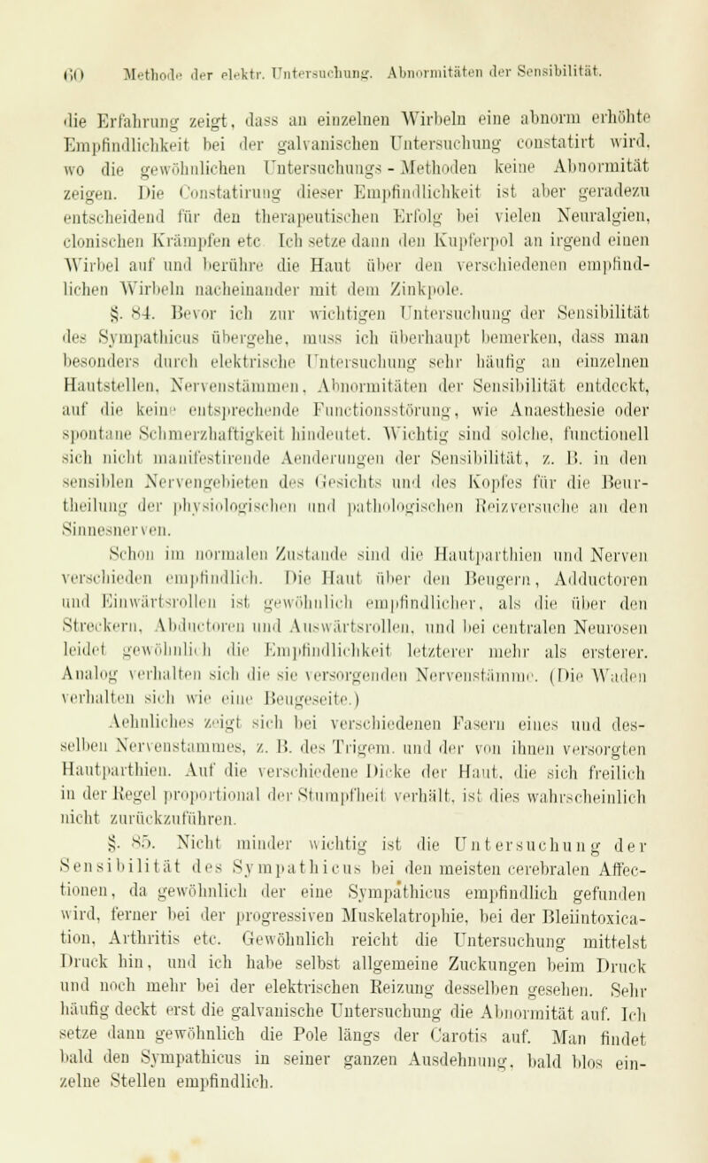 die Erfahrung zeigt, dass an einzelnen Wirbeln eine abnorm erhöhte Empfindlichkeit bei der galvanischen Untersuchung constatirt wird, wo die gewöhnlichen Untersuchungs - Methoden keine Abnormität zeigen. Die Constatirung dieser Empfindlichkeit ist aber geradezu entscheidend für den therapeutischen Erfolg bei vielen Neuralgien. clonischen Krämpfen etc Ich setze dann den Kupferpol an irgend einen Wirbel auf und berühre die Haut über den verschiedenen empfind- lichen Wirbeln nacheinander mit dem Zinkpole. §. S4. Bevor ich zur wichtigen Untersuchung der Sensibilität des Sympathicus übergehe, muss ich überhaupt bemerken, dass man besonders durch elektrische Untersuchung sein' häufig an einzelnen Hautstellen. Nervenstämmen, Abnormitäten der Sensibilität entdeckt, auf die kein' entsprechende Punctionsstörung, wie Anaesthesie oder spontane Schmerzhaftigkeit hindeutet. Wichtig sind solche, fnnctionell sich nicht manifestirende Aenderungen der Sensibilität, z. 1!. in i]^n sensiblen Nervengebieten des Gesichts und dr^ Kopfes für die Beur- theilung der physiologischen und pathologischen Reizversuche an den Sinnesnerven. Schon im normalen Zustande sind die Hautparthien und Nerven verschieden empfindlich. Die Haut über den Beugern, Adductoren und Einwärtsrollen ist gewöhnlich empfindlicher, als die über den Streckern, Abductoren und Auswärtsrollen, und bei centralen Neurosen leidet gewöhnlich die Empfindlichkeil letzterer mehr als ersterer. Analog verhalten sich die sie versorgenden Nervenstämme. (Die Waden verhalten sich wie eine Beugeseite.) Aehnliches »eigl sich bei verschiedenen Pasern eines und des- selben Nervenstammes, z. B. des Trigem. und der von ihnen versorgten Hautparthien. Auf die verschiedene Dicke der Haut, die sich freilich in der Kegel proportional der Stumpfheit verhält, isl dies wahrscheinlich nicht zurückzuführen. §. 85. Nicht minder wichtig ist die Untersuchung der Sensibilität des Sympathicus bei den meisten cerebralen Affec- tionen, da gewöhnlich der eine Sympathicus empfindlich gefunden wird, ferner bei der progressiven Muskelatrophie, bei der Bleiintoxica- tion, Arthritis etc. Gewöhnlich reicht die Untersuchung mittelst Druck hin. und ich habe selbst allgemeine Zuckungen beim Druck und noch mehr bei der elektrischen Reizung desselben gesehen. Sehr häufig deckt erst die galvanische Untersuchung die Abnormität auf. Ich setze dann gewöhnlich die Pole längs der Carotis auf. Man findet bald den Sympathicus in seiner ganzen Ausdehnung, bald blos ein- zelne Stellen empfindlich.