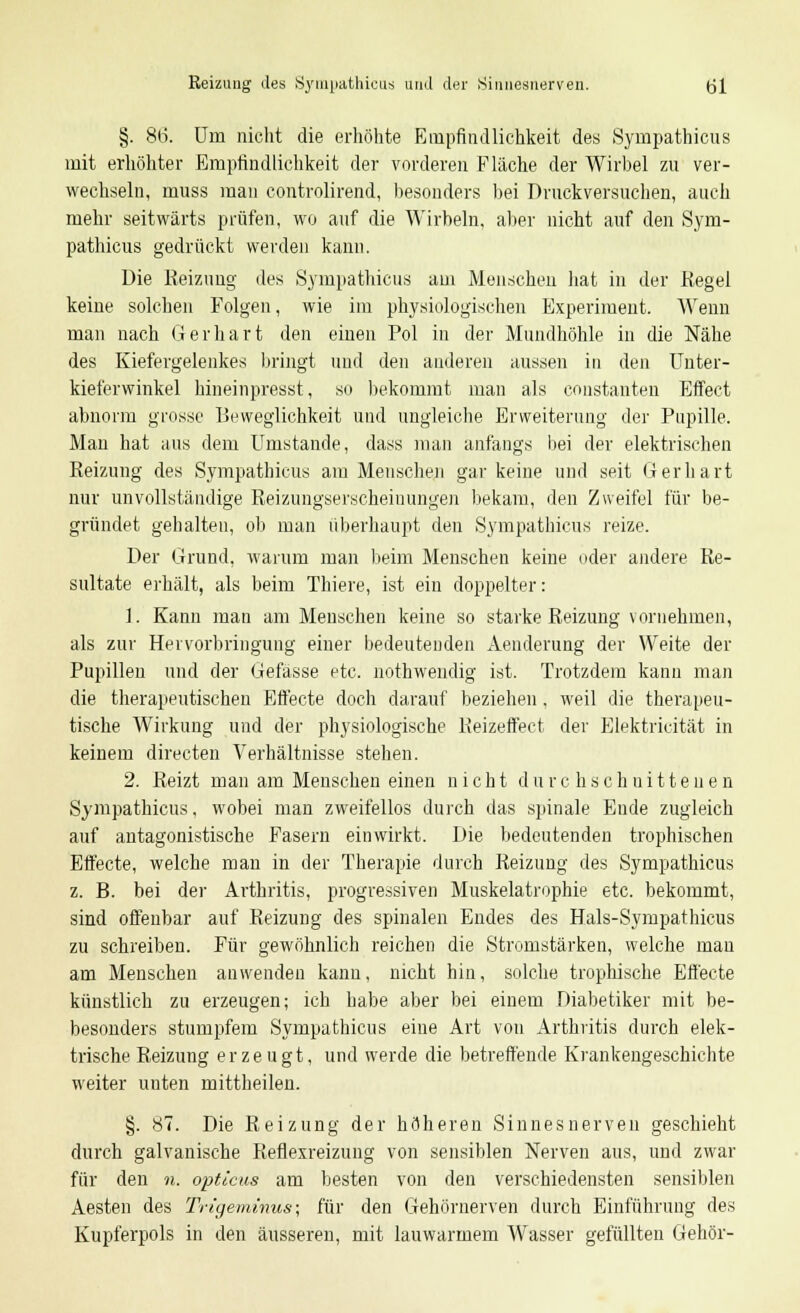 §. 86. Um nicht die erhöhte Empfindlichkeit des Sympathicus mit erhöhter Empfindlichkeit der vorderen Fläche der Wirbel zu ver- wechseln, muss mau controlirend, besonders bei Druckversuchen, auch mehr seitwärts prüfen, wo auf die Wirbeln, aber nicht auf den Sym- pathicus gedrückt werden kann. Die Reizung des Sympathicus am Menschen hat in der Regel keine solchen Folgen, wie im physiologischen Experiment. Wenn man nach 6 er hart den einen Pol in der Mundhöhle in die Nähe des Kiefergelenkes bringt und den anderen aussen in den Unter- kieferwinkel hineinpresst, so bekommt man als constanten Effect abnorm grosse Beweglichkeit und ungleiche Erweiterung der Pupille. Mau hat aus dem Umstände, dass man anfangs bei der elektrischen Reizung des Sympathicus am Menschen gar keine und seit Gerhart nur unvollständige Reizungserscheinungen bekam, den Zweifel für be- gründet gehalten, ob man überhaupt den Sympathicus reize. Der Grund, warum man beim Menschen keine oder andere Re- sultate erhält, als beim Thiere, ist ein doppelter: 1. Kann man am Menschen keine so starke Reizung vornehmen, als zur Hervorbringung einer bedeutenden Aenderung der Weite der Pupillen und der Gefasse etc. nothwendig ist. Trotzdem kann man die therapeutischen Effecte doch darauf bezieben, weil die therapeu- tische Wirkung und der physiologische Beizeffect der Elektricität in keinem directen Verhältnisse stehen. 2. Reizt man am Menschen einen nicht durchschnittenen Sympathicus, wobei man zweifellos durch das spinale Ende zugleich auf antagonistische Fasern einwirkt. Die bedeutenden trophischen Effecte, welche man in der Therapie durch Reizung des Sympathicus z. B. bei der Arthritis, progressiven Muskelatrophie etc. bekommt, sind offenbar auf Reizung des spinalen Endes des Hals-Sympathicus zu schreiben. Für gewöhnlich reichen die Stromstärken, welche mau am Menschen anwenden kann, nicht hin, solche trophische Effecte künstlich zu erzeugen; ich habe aber bei einem Diabetiker mit be- besonders stumpfem Sympathicus eine Art von Arthritis durch elek- trische Reizung erzeugt, und werde die betreffende Krankengeschichte weiter unten mittheilen. §. 87. Die Reizung der höheren Sinnesnerven geschieht durch galvanische Reflexreizung von sensiblen Nerven aus, und zwar für den n. opticus am besten von den verschiedensten sensiblen Aesten des Trigeminus; für den Gehörnerven durch Einführung des Kupferpols in den äusseren, mit lauwarmem Wasser gefüllten Gehör-