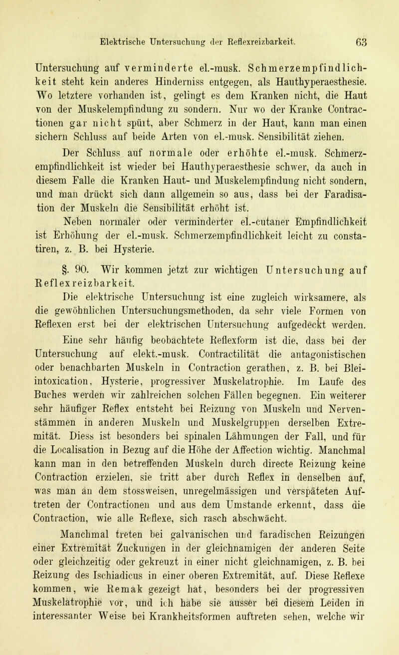 Untersuchung auf verminderte el.-musk. Schmerzempfindlich- keit steht kein anderes Hinderniss entgegen, als Hauthyperaesthesie. Wo letztere vorhanden ist, gelingt es dem Kranken nicht, die Haut von der Muskelempfindung zu sondern. Nur wo der Kranke Contrac- tionen gar nicht spürt, aher Schmerz in der Haut, kann man einen sichern Schluss auf beide Arten von el.-musk. Sensibilität ziehen. Der Schluss auf normale oder erhöhte el.-musk. Schmerz- empflndlichkeit ist wieder bei Hauthyperaesthesie schwer, da auch in diesem Falle die Kranken Haut- und Muskelempfindung nicht sondern, und man drückt sich dann allgemein so aus, dass bei der Faradisa- tion der Muskeln die Sensibilität erhöht ist. Neben normaler oder verminderter el.-cutaner Empfindlichkeit ist Erhöhung der el.-musk. Schmerzempfindlichkeit leicht zu consta- tiren, z. B. bei Hysterie. §. 90. Wir kommen jetzt zur wichtigen Untersuchung auf Eeflexreizbarkeit. Die elektrische Untersuchung ist eine zugleich wirksamere, als die gewöhnlichen Untersuchungsmethoden, da sehr viele Formen von Keflexen erst bei der elektrischen Untersuchung aufgedeckt werden. Eine sehr häufig beobachtete Eeflexform ist die, dass bei der Untersuchung auf elekt.-musk. Contractilität die antagonistischen oder benachbarten Muskeln in Contraction gerathen, z. B. bei Blei- intoxication. Hysterie, progressiver Muskelatrophie. Im Laufe des Buches werden wir zahlreichen solchen Fällen begegnen. Ein weiterer sehr häufiger Beflex entsteht bei Eeizung von Muskeln und Nerven- stämmen in anderen Muskeln und Muskelgruppen derselben Extre- mität. Diess ist besonders bei spinalen Lähmungen der Fall, und für die Localisation in Bezug auf die Höhe der Affection wichtig. Manchmal kann man in den betreffenden Muskeln durch directe Eeizung keine Contraction erzielen, sie tritt aber durch Keflex in denselben auf, was man an dem stossweisen, unregelmässigen und verspäteten Auf- treten der Contractionen und aus dem Umstände erkennt, dass die Contraction, wie alle Eeflexe, sich rasch abschwächt. Manchmal treten bei galvanischen und faradischen Heizungen einer Extremität Zuckungen in der gleichnamigen der anderen Seite oder gleichzeitig oder gekreuzt in einer nicht gleichnamigen, z. B. bei Beizung des Ischiadicus in einer oberen Extremität, auf. Diese Beflexe kommen, wie Bemak gezeigt hat, besonders bei der progressiven Muskelatrophie vor, und ich habe sie ausser bei diesem Leiden in interessanter Weise bei Krankheitsformen auftreten sehen, welche wir