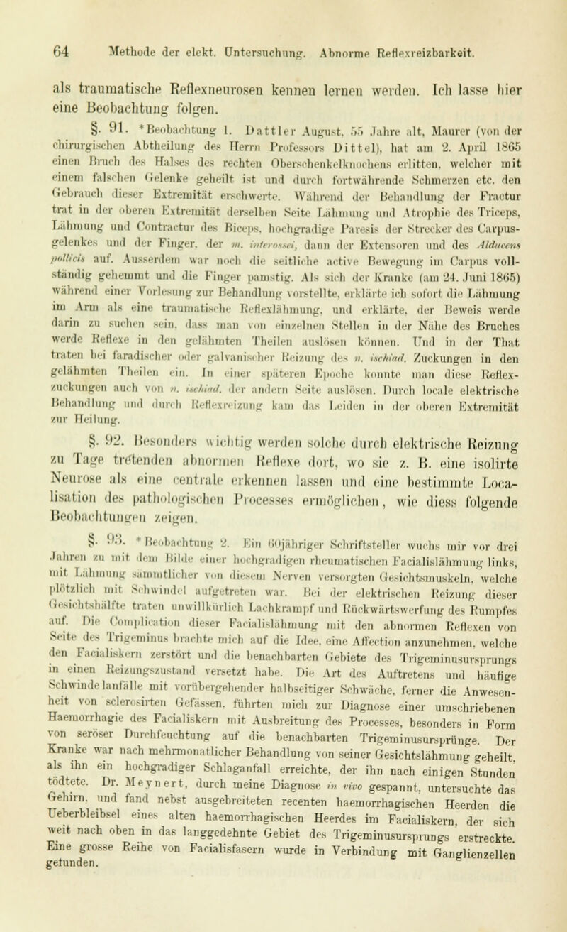als traumatische Reflexneurosen kennen lernen werden. Ich lasse liier eine Beobachtung folgen. §. 91. »Beobachtung 1. Dattier August. •>.> Jahre alt. Maurer (von der chirurgischen Abtheilung des Herrn Professors Dittel), hat am 2. April 1865 einen Bruch des Halses dos rechten Oberschenkelknochens erlitten, welcher mit einem falschen Gelenke geheilt ist und durch fortwährende Schmerzen etc. den Gebrauch dieser Extremität erschwerte. Während der Behandlung der Fractur trat in der oberen Extremität derselben Seite Lähmung' und Atrophie desTriceps, Lahmung und Contractur des Biceps, hochgradige Paresis der Strecker des Carpus- gelenkes und der Finger, der m. mterottri, dann der Extensoren und des Alducetu polHeü auf. Ausserdem war noch die seitliche active Bewegung im Carpus voll- standig gehemmt und die Finger pamstig. Als rieh der Kranke (am 24. Juni 1865) während einer Vorlesung zur Behandlung vorstellte, erklärte ich sofort die Lähmung im Arm als eine traumatische Reflexlähmung, und erklärte, der Beweis werde darin zu suchen sein, das* man v(m einzelnen Stelleu in der Nähe des Bruches werde Reflexe in den gelähmten Theilen auslösen können. Und in der That traten bei faradischer der galvanischer Reizung des „. kchiad. Zuckungen in den gelähmten Theilen .-in. In einer spateren E] he Konnte man diese Reflex- znekungen auch von /'. isc/uad. der andern Seite auslösen. Durch locale elektrische Behandlung und durch Reflexreizung kam das Leiden in der oberen Extremität zur Heilung. §. ül'. Besonders wichtig werden solche durch elektrische Reizung zu Tage tretenden abnormen Reflexe dort, wo sie z. H. eine isolirte Neurose ;i]s eine centrale erkennen hissen und eine bestimmte Loca- liaation dies pathologischen 1' esses ermöglichen, wie iliess folgende Beobachtungen /einen. §■ '•'•'- ' Beobachtung 2. Ein 60jähriger Schriftsteller wuchs mir vor drei Jahren zu mit dem Bilde einer hochgradigen rheumatischen Facialislähmung links, li( Zähmung sämmtlicher von diesem Nerven versorgten Gesichtsmuskeln, welche plötzlich mit Schwindel aufgetreten war. Bei der elektrischen Heizung dieser Gesichtshälfte traten unwillkürlich Lachkrampfund Ruckwärtswerfung des Humides •,,; ''' Complication dieser Pacialislähmung mit den abnormen Reflexen von Seite des Trigeminus brachte mich auf die [dee, eine Affection anzunehmen, welche den Faeialisk.ru zerstört und die benachbarten Gebiete des TrigeminusUTSpnmgS in einen Reixungszustand versetzt habe. Die Art des Auftretens und häufige Schwindelanfälle mit vorübergehender halbseitiger Schwäche, ferner die Anwesen- heit von Bclerorirten Gefässen, führten mich zur Diagnose einer umschriebenen Haemorrhagie des Padaliskern mit Ausbreitung des Processes, besonders in Form von seröser Durchfeuchtung auf die benachbarten Trigeniinusursprünge Der Kranke war nach mehrmonatlicher Behandlung von seiner Gesichtslähmung geheilt als ihn ein hochgradiger Schlaganfall erreichte, der ihn nach einigen Stunden tödtete. Dr. Meynert, durch meine Diagnose .« vivo gespannt, untersuchte das Gehirn, und tand nebst ausgebreiteten recenten haemorrhagischen Heerden die Ueberbleibsel eines alten haemorrhagischen Heerdes im Pacialiskern der sich weit nach oben in das langgedehnte Gebiet des Trigeminusursprungs erstreckte Eine grosse Reihe von Facialisfasern wurde in Verbindung mit Ganglienzellen gerunden.