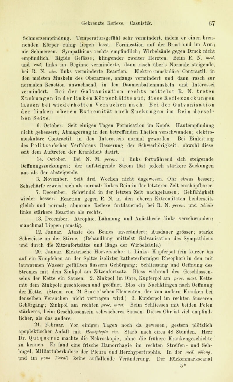 Gekreuzte Reflexe. Casuistik. fi7 Schmerzempfindung. Temperatursgefühl sehr vermindert, indem er einen bren- nenden Körper ruhig liegen lässt. Formication auf der Brust und im Arm; nie Schmerzen. Sympathicus rechts empfindlich; Wirbelsäule gegen Druck nicht empfindlich. Rigide Gefässe; klingender zweiter Herzton. Beim R. N. med. und rad. links im Beginne verminderte, dann rasch über's Normale steigende, bei R. N. uln. links verminderte Reaction. Elektro-muskuläre Contractu, in den meisten Muskeln des Oberarmes, anfangs vermindert und dann rasch zur normalen Reaction anwachsend, in den Daumenballenmuskeln und Interossei vermindert. Bei der Galvanisation rechts mittelst R. N. treten Zuckungen in der linken Körperhälfte auf; diese Reflexzuckungen lassen bei wiederholten Versuchen nach. Bei der Galvanisation der linken oberen Extremität auch Zuckungen im Bein dersel- ben Seite. 6. October. Seit einigen Tagen Formication im Kopfe. Hautempfindung nicht gebessert; Abmagerung in den betreffenden Theilen verschwunden; elektro- muskuläre Contractu, in den Interosseis normal geworden. Bei Einleitung des Politzer'schen Verfahrens Besserung der Schwerhörigkeit, obwohl diese seit dem Auftreten der Krankheit datirt. 14. October. Bei N. M. peron. 1 links fortwährend sich steigernde Oeffnungszuckungen; der aufsteigende Strom löst jedoch stärkere Zuckungen aus als der absteigende. 3. November. Seit drei Wochen nicht dagewesen. Ohr etwas besser; Sehschärfe erweist sich als normal; linkes Bein in der letzteren Zeit erschöpfbarer. 7. December. Schwindel in der letzten Zeit nachgelassen; Gehfähigkeit wieder besser. Reaction gegen R. N. in den oberen Extremitäten beiderseits gleich und normal; abnorme Reflexe fortdauernd; bei R. N. peron. und tibialis links stärkere Reaction als rechts. 13. December. Atrophie, Lähmung und Anästhesie links verschwunden; manchmal Lippen pamstig. 12. Januar. Ataxie des Beines unverändert; Ausdauer grösser; starke Schweisse an der Stirne. (Behandlung mittelst Galvanisation des Sympathicus und durch die Zitzenfortsätze und längs der Wirbelsäule.) 20. Januar. Elektrische Hörversuche: 1. Links: Kupferpol (ein kurzer bis auf ein Knöpfchen an der Spitze isolirter katheterförmiger Rheophor) in den mit lauwarmen Wasser gefüllten äussern Gehörgang; Schliessung und Oeffnung des Stromes mit dem Zinkpol am Zitzenfortsatz. Bloss während des Geschlossen- seins der Kette ein Sausen. 2. Zinkpol im Ohre, Kupferpol am proc. mast. Kette mit dem Zinkpole geschlossen und geöffnet. Bios ein Nachklingen nach Oeffnung der Kette. (Strom von 24 Smee1 sehen Elementen, der von andern Kranken bei denselben Versuchen nicht vertragen wird.) 3. Kupferpol im rechten äusseren Gehörgang; Zinkpol am rechten proc. mast. Beim Schliessen mit beiden Polen stärkeres, beim Geschlossensein schwächeres Sausen. Dieses Ohr ist viel empfind- licher, als das andere. 24. Februar. Vor einigen Tagen noch da gewesen; gestern plötzlich apoplektischer Anfall mit Hemiplegie! sin. Starb nach circa 48 Stunden. Herr Dr. Quiquerez machte die Nekroskopie, ohne die frühere Krankengeschichte zu kennen. Er fand eine frische Hamorrhagie im rechten Streifen- und Seh- hügel, Milliartuberkulose der Pleura und Herzhypertrophie. In der med. oblong. und im pon.i T'arali keine auffallende Veränderung. Der Rückenmarkscanal 5*