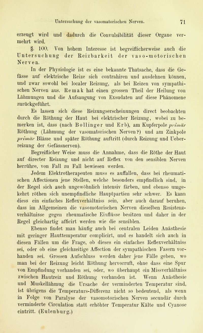 Untersuchung der vasomatorischen Nerven. *71 erzeugt wird und dadurch die Convulsibilität dieser Organe ver- mehrt wird. §. 100. Von hohem Interesse ist begreiflicherweise auch die Untersuchung der Reizbarkeit der vas o-motorischen Nerven. In der Physiologie ist es eine bekannte Thatsache, dass die Ge- fässe auf elektrische Reize sich contrahiren und ausdehnen können, und zwar sowohl bei localer Reizung, als bei Reizen von sympathi- schen Nerven aus. Remak hat einen grossen Theil der Heilung von Lähmungen und die Aufsaugung von Exsudaten auf diese Phänomene zurückgeführt. Es lassen sich diese Reizungserscheinungen direct beobachten durch die Röthung der Haut bei elektrischer Reizung, wobei zu be- merken ist, dass (nach Bollinger und Erb), am Kupferpole primär Röthung (Lähmung der vasomatorischen Nerven?) und am Zinkpole primär Blässe und später Röthung auftritt (durch Reizung und Ueber- reizung der Gefässnerven). Begreiflicher Weise muss die Annahme, dass die Röthe der Haut auf directer Reizung und nicht auf Reflex von den sensiblen Nerven herrühre, von Fall zu Fall bewiesen werden. Jedem Elektrotherapeuten muss es auffallen, dass bei rheumati- schen Affectionen jene Stellen, welche besonders empfindlich sind, in der Regel sich auch ungewöhnlich intensiv färben, und ebenso umge- kehrt röthen sicli unempfindliche Hauptpartien sehr schwer. Es kann diess ein einfaches Reflexverhältniss sein, aber auch darauf beruhen, dass im Allgemeinen die vasomotorischen Nerven dieselben Resistenz- verhältnisse gegen rheumatische Einflüsse besitzen und daher in der Regel gleichartig afficirt werden wie die sensiblen. Ebenso findet man häufig auch bei centralen Leiden Anästhesie mit geringer Hauttemperatur complicirt, und es handelt sich auch in diesen Fällen um die Frage, ob dieses ein einfaches Reflexverhältniss sei, oder ob eine gleichzeitige Affection der sympathischen Fasern vor- handen sei. Grossen Aufschluss werden daher jene Fälle geben, wo man bei der Reizung leicht Röthung hervorruft, ohne dass eine Spur von Empfindung vorhanden sei, oder, wo überhaupt ein Missverhältniss zwischen Hautreiz und Röthung vorhanden ist. Wenn Anästhesie und Muskellähmug die Ursache der verminderten Temperatur sind, ist übrigens die Temperaturs-Differenz nicht so bedeutend, als wenn in Folge von Paralyse der vasomotorischen Nerven secundär durch verminderte Circulation statt erhöhter Temperatur Kälte und Cyanose eintritt. (Eulenburg.)