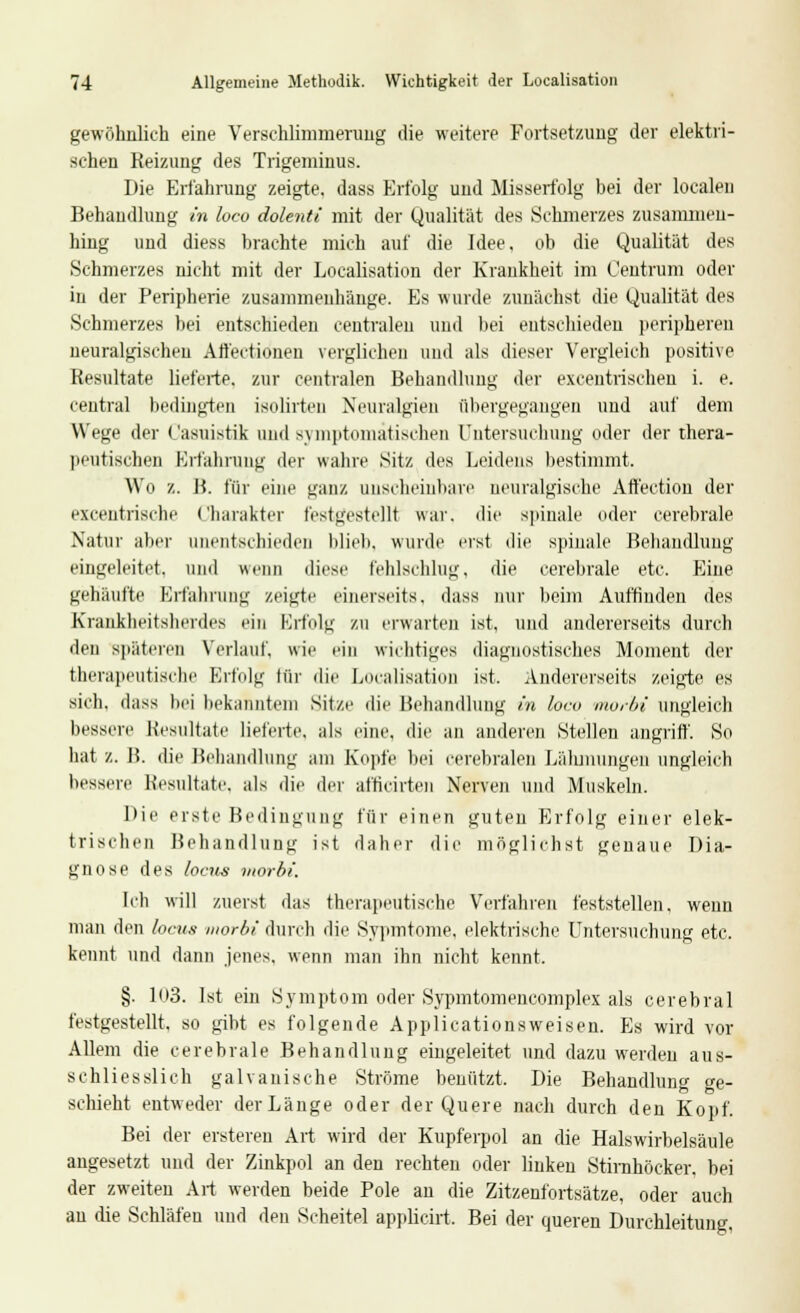 gewöhnlich eine Verschlimmerung die weitere Fortsetzung der elektri- schen Reizung des Trigeminus. Die Erfahrung zeigte, dass Elfolg und Misserfolg bei der localen Behandlung in loco dolenti mit der Qualität des Schmerzes zusammen- hing und diess brachte mich auf die Idee, ob die Qualität des Schmerzes nicht mit der Localisation der Krankheit im Centram oder in der Peripherie zusammenhänge. Es wurde zunächst die Qualität des Schmerzes bei entschieden centralen und bei entschieden peripheren neuralgischen Alfectionen verglichen und als dieser Vergleich positive Resultate lieferte, zur centralen Behandlung der exeeutrischen i. e. central bedingten ieolirten Neuralgien übergegangen und auf dem Wege der Casuistik und symptomatischen Untersuchung oder der thera- peutischen Erfahrung der wahre Sitz des Leidens bestimmt. Wo z. B. für eine ganz unscheinbare neuralgische Aft'ectiou der excentrische Charakter festgestellt war. die spinale oder cerebrale Natur aber unentschieden blieb, wurde erst die spinale Behandlung eingeleitet, und wenn diese fehlschlug, die cerebrale etc. Eine gehäufte Erfahrung zeigte einerseits, dass nur beim Auffinden des Krankheitsherdes ein Erfolg zu erwarten ist, und andererseits durch den späteren Verlauf, wir ein wichtiges diagnostisches Moment der therapeutische Erfolg lür die Localisation ist. Andererseits zeigte es sich, dass bei bekanntem Sitze die Behandlung in loco morbi ungleich bessere Resultate lieferte, als eine, die an anderen Stellen angriff. So hat z. B. die Behandlung am Kopfe bei cerebralen Lähmungen ungleich bessere Resultate, als die der afticirten Nerven und Muskeln. I>ii' erste Bedingung für einen guten Erfolg einer elek- trischen Behandlung ist daher die möglichst genaue Dia- gnose des locus morbi. Ich will zuerst das therapeutische Verfahren feststellen, wenn man den locus morbi durch die Sypmtome. elektrische Untersuchung etc. kennt und dann jenes, wenn man ihn nicht kennt. §. 103. Ist ein Symptom oder Sypmtomeiicomplex als cerebral festgestellt, so gibt es folgende Applicationsweisen. Es wird vor Allem die cerebrale Behandlung eingeleitet und dazu werden aus- schliesslich galvanische Ströme benützt. Die Behandlung ge- schieht entweder der Länge oder der Quere nach durch den Kopf. Bei der ersteren Art wird der Kupferpol an die Halswirbelsäule angesetzt und der Zinkpol an den rechten oder linken Stimhöeker, bei der zweiten Art werden beide Pole an die Zitzenfortsätze, oder auch au die Schläfen und den Scheitel applicirt. Bei der queren Durchleitung.