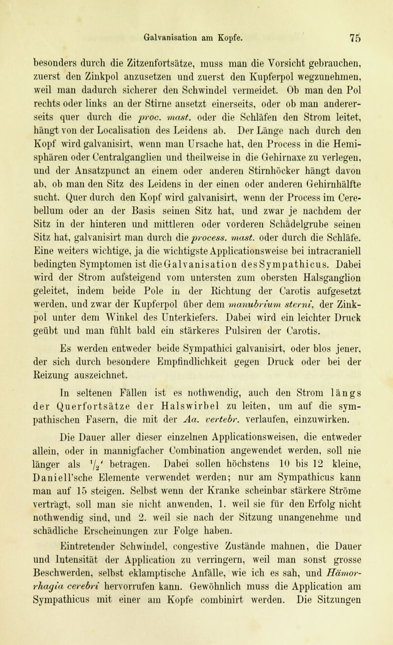 besonders durch die Zitzenfortsätze, muss man die Vorsicht gebrauchen, zuerst den Zinkpol anzusetzen und zuerst den Kupferpol wegzunehmen, weil man dadurch sicherer den Schwindel vermeidet. Ob man den Pol rechts oder links an der Stirne ansetzt einerseits, oder ob man anderer- seits quer durch die proc. mast. oder die Schläfen den Strom leitet, hängt von der Localisation des Leidens ab. Der Länge nach durch den Kopf wird galvanisirt, wenn man Ursache hat, den Process in die Hemi- sphären oder Centralganglien und theilweise in die Gehirnaxe zu verlegen, und der Ansatzpunct an einem oder anderen Stirnhöcker hängt davon ab, ob man den Sitz des Leidens in der einen oder anderen Gehirnhälfte sucht. Quer durch den Kopf wird galvanisirt, wenn der Process im Cere- bellum oder an der Basis seinen Sitz hat, und zwar je nachdem der Sitz in der hinteren und mittleren oder vorderen Schädelgrube seinen Sitz hat, galvanisirt man durch die process. mast. oder durch die Schläfe. Eine weiters wichtige, ja die wichtigste Applicationsweise bei intracraniell bedingten Symptomen ist die Galvanisation desSympathicus. Dabei wird der Strom aufsteigend vom untersten zum obersten Halsganglion geleitet, indem beide Pole in der Richtung der Carotis aufgesetzt werden, und zwar der Kupferpol über dem manubriurn sternt, der Zink- pol unter dem Winkel des Unterkiefers. Dabei wird ein leichter Druck geübt und man fühlt bald ein stärkeres Pulsiren der Carotis. Es werden entweder beide Sympathie! galvanisirt, oder blos jener, der sich durch besondere Empfindlichkeit gegen Druck oder bei der Reizung auszeichnet. In seltenen Fällen ist es nothwendig, auch den Strom längs der Querfortsätze der Halswirbel zu leiten, um auf die sym- pathischen Fasern, die mit der Aa. vertebr. verlaufen, einzuwirken. Die Dauer aller dieser einzelnen Applicationsweisen, die entweder allein, oder in mannigfacher Combination angewendet werden, soll nie länger als '/s' betragen. Dabei sollen höchstens 10 bis 12 kleine, Daniell'sche Elemente verwendet werden; nur am Sympathicus kann man auf 15 steigen. Selbst wenn der Kranke scheinbar stärkere Ströme verträgt, soll man sie nicht anwenden, 1. weil sie für den Erfolg nicht nothwendig sind, und 2. weil sie nach der Sitzung unangenehme und schädliche Erscheinungen zur Folge haben. Eintretender Schwindel, congestive Zustände mahnen, die Dauer und Intensität der Application zu verringern, weil man sonst grosse Beschwerden, selbst eklamptische Anfälle, wie ich es sah, und Hämor- rhagia cerebvi hervorrufen kann. Gewöhnlich muss die Application am Sympathicus mit einer am Kopfe combinirt werden. Die Sitzungen