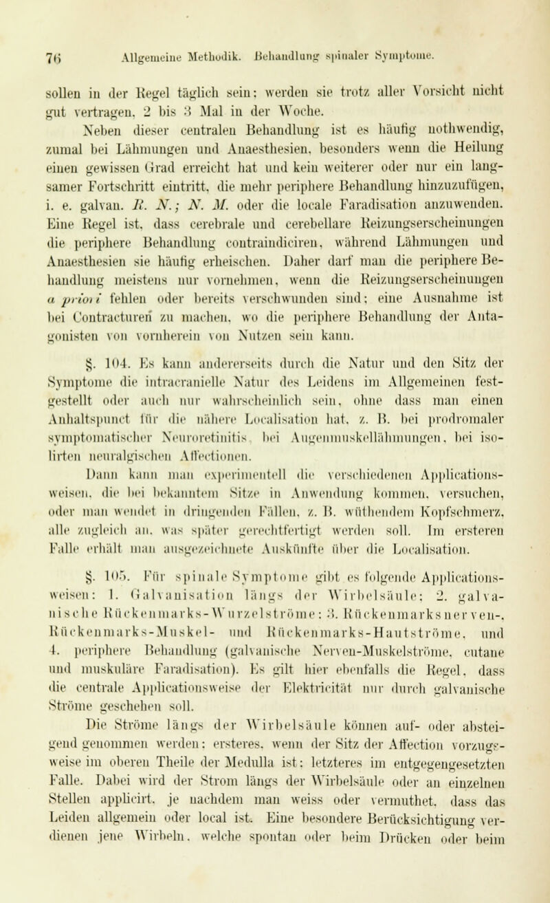 7H Allgemeine Methodik. Behandlung spinaler Symptome. sollen in der Kegel täglich sein: werden sie trotz aller Vorsieht nicht gut vertragen. 2 bis 3 Mal in der Woche. Neben dieser centralen Behandlung ist es häufig uotliwendig, zumal bei Lähmungen und Auaesthesieu. besonders wenn die Heilung einen gewissen Grad erreicht hat und kein weiterer oder nur ein lang- samer Fortschritt eintritt, die mehr periphere Behandlung hinzuzufügen, i. e. galvau. R. N.; N. M. oder die locale Faradisatiou anzuwenden. Eine Regel ist. dass cerebrale und cerebellare Reizungserscheimmgeii die periphere Behandlung coutraindiciren. während Lähmungen und Anaesthesien sie häufig erheischen. Daher darf mau die periphere Be- handlung meistens nur vornehmen, wenn die Keizungserscheinuugen a priori fehlen oder bereits verschwunden sind: eine Ausnahme ist bei Contractureri zu machen, WO die periphere Behandlung der Anta- gonisten \ii vornherein von Nutzen sein kann. §. 104. Es kann andererseits durch die Natur und den .Sitz der Symptome die intracranielle Natur des Leidens im Allgemeinen fest- gestellt oder auch mir wahrscheinlich sein, ohne dass man einen Anhaltspunct für die nähere Localisation hat, z. 15. bei prodromaler symptomatischer Neuroretinitis bei Augenmuskellähmungen, bei iso- lirten neuralgischen Affectionen. Dann kann man experimentell die verschiedenen Applications- weiseu, die bei bekanntem Sitze in Anwendung kommen, versuchen, oder man wendet in dringenden Fällen, z. B. wüthendem Kopfschmerz, alle zugleich an. was später gerechtfertigt werden soll. Im ersteren Falle erhält man ausgezeichnete Auskünfte über die Localisation. £. 105. Pur spinale Symptome gibt es folgende Applications- weisen: 1. Galvanisation längs der Wirbelsäule: 1. galva- nische Bücke arks-Wurzel st röme: 3. Rückenmarks ner ven-, Rückenmarks-Muskel- und Rückenmarks-Hautströme, und 1. periphere Behandlung (galvanische Nerven-Muskelströme, cutane und muskuläre Faradisatiou). Es gilt hier ebenfalls die Regel, dass die centrale Applicationsweise der Elektricitäi nur durch galvanische Ströme geschehen soll. Die Ströme längs der Wirbelsäule können auf- oder abstei- gend genommen werden: ersteres. wenn der Sitz der Affection vorzugs- weise im oberen Theile der Medulla ist: letzteres im entgegengesetzten Falle. Dabei wird der Strom längs der Wirbelsäule oder an einzelnen Stellen applicirt, je nachdem man weiss oder vermuthet, dass das Leiden allgemein oder local ist Eine besondere Berücksichtigung ver- dienen jene Wirbeln, welche spontan oder beim Drücken oder beim