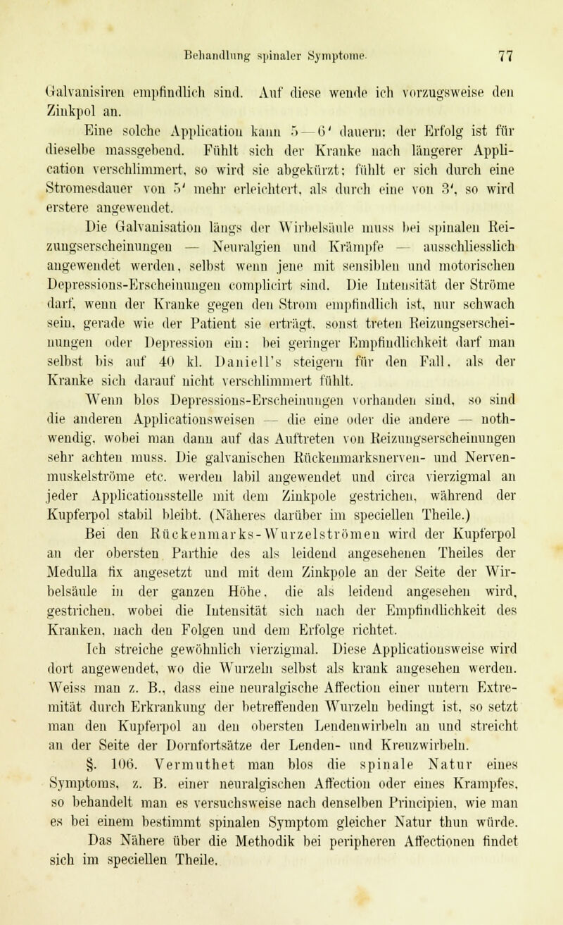 Galvanisiren empfindlich sind. Auf diese wende ich vorzugsweise den Zinkpol an. Eine solche Application kann .> — 6' dauern: der Erfolg ist für dieselbe massgebend. Fühlt sich der Kranke nach längerer Appli- cation verschlimmert, so wird sie abgekürzt: fühlt er sich durch eine Stromesdauer von •*>' mehr erleichtert, als durch eine von 3', so wird erstere augewendet. Die Galvanisation längs der Wirbelsäule muss bei spinalen Rei- zuugserscheinungen — Neuralgien und Krämpfe ■ ausschliesslich angewendet werden, selbst wenn jene mit sensiblen und motorischen Depressions-Erscheinungen complicirt sind. Die Intensität der Ströme darf, wenn der Kranke gegen den Strom empfindlich ist, nur schwach sein, gerade wie der Patient sie erträgt, sonst treten Reizungserschei- nungen oder Depression ein: bei geringer Empfindlichkeit darf man selbst bis auf 40 kl. Daniell's steigern für den Fall, als der Kranke sich darauf nicht verschlimmert fühlt. Wenn blos Depressions-Erscheinungen vorhanden sind, so sind die anderen Applicationsweisen - - die eine oder die andere — not- wendig, wobei man danu auf das Auftreten von Reizungserscheinungen sehr achten muss. Die galvanischen Rückeiimarksiierveii- und Nerven- muskelströme etc. werden labil angewendet und circa vierzigmal an jeder Applicationsstelle mit dem Ziiikpole gestrichen, während der Kupferpol stabil bleibt. (Näheres darüber im speciellen Theile.) Bei den Rückenmarks-Wurzelströmen wird der Kupferpol an der obersten Parthie des als leidend angesehenen Theiles der Medulla fix angesetzt und mit dem Zinkpole an der Seite der Wir- belsäule in der ganzen Hohe, die als leidend angesehen wird, gestrichen, wobei die Intensität sich nach der Empfindlichkeit des Kranken, nach den Folgen und dem Erfolge richtet. Ich streiche gewöhnlich vierzigmal. Diese Applicationsweise wird dort angewendet, wo die Wurzeln selbst als krank angesehen werden. Weiss man z. B., dass eine neuralgische Aifection einer untern Extre- mität durch Erkrankung der betreffenden Wrurzelu bedingt ist, so setzt man den Kupferpol au den obersten Lendenwirbeln an und streicht an der Seite der Dornfortsätze der Lenden- und Kreuzwirbeln. §. 106. Vermuthet mau blos die spinale Natur eines Symptoms, z. B. einer neuralgischen Affection oder eines Krampfes. so behandelt man es versuchsweise nach denselben Principien, wie man es bei einem bestimmt spinalen Symptom gleicher Natur thun würde. Das Nähere über die Methodik bei peripheren Affectionen findet sich im speciellen Theile.
