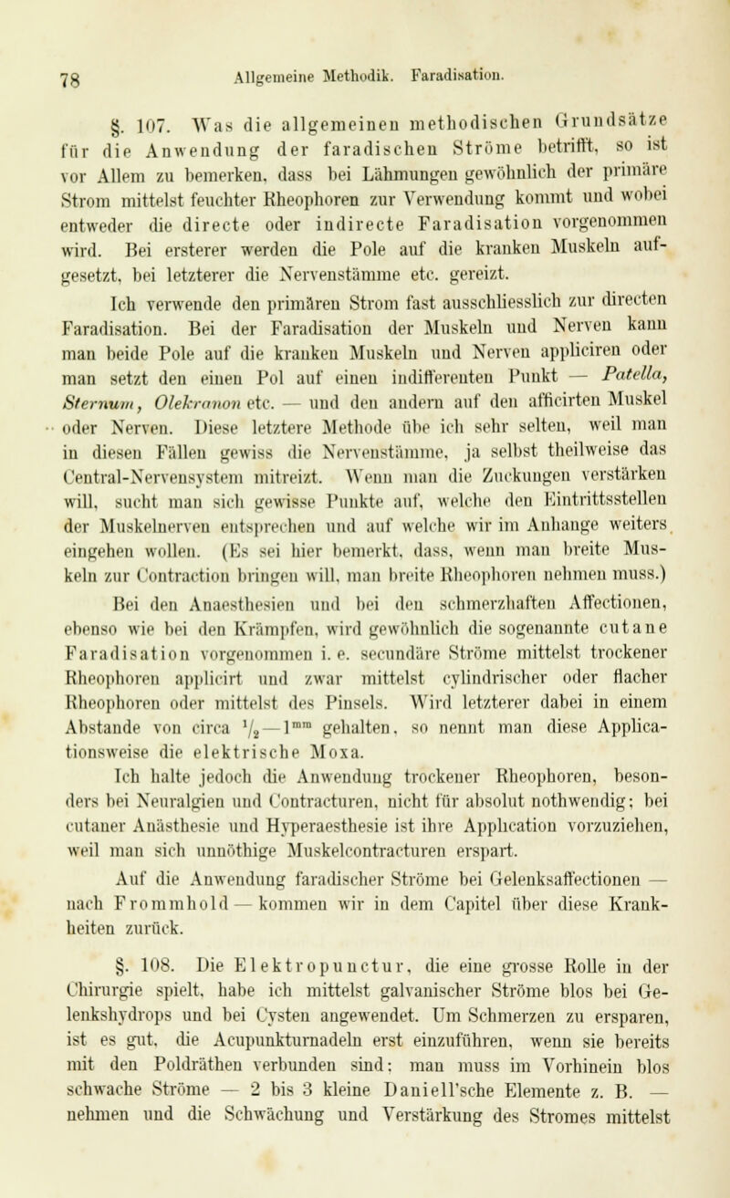 7g Allgemeine Methodik. Faradisatiun. §. 107. Was die allgemeinen methodischen Grundsätze für die Anwendung der faradischen Ströme betrifft, so ist vor Allem zu bemerken, dass bei Lähmungen gewöhnlich der primäre Strom mittelst feuchter Kheophoren zur Verwendung kommt und wobei entweder die directe oder indirecte Faradisatiou vorgenommen wird. Bei ersterer werden die Pole auf die kranken Muskeln auf- gesetzt, bei letzterer die Nervenstamme etc. gereizt. Ich verwende den primären Strom fast ausschliesslich zur directen Faradisation. Bei der Faradisatiou der Muskeln und Nerven kann man beide Pole auf die kranken Muskeln und Nerven appliciren oder man setzt den einen Pol auf einen indifferenten Punkt — Patdia, Sternum, Olekranon etc. — und den andern auf den afficirten Muskel oder Nerven. Diese letztere Methode übe ich sehr selten, weil man in diesen Fällen gewiss die Nervenstamme, ja selbst theilweise das Central-Nervensystem mitreizt. Wenn man die Zuckungen verstärken will, sucht man sich gewisse Punkte auf, welche den Eintrittsstellen der Muskelnerven entsprechen und auf welche wir im Anhange weiters eingehen wollen. (Es sei hier bemerkt, dass, wenn man breite Mus- keln zur ('ontraction bringen will, man breite Kheophoren nehmen muss.) Bei den Anaesthesin und bei den schmerzhaften Affectionen, ebenso wie bei den Krämpfen, wird gewöhnlich die sogenannte cutane Faradisation vorgenommen i.e. secundäre Ströme mittelst trockener Kheophoren applicirt und zwar mittelst cyhndrischer oder flacher Kheophoren oder mittelst des Pinsels. Wird letzterer dabei in einem Abstände von circa ll2 — ]mm gehalten, so nennt man diese Applica- tionsweise die elektrische Moxa. Ich halte jedoch die Anwendung trockener Rheophoren, beson- ders bei Neuralgien und Contracturen, nicht für absolut nothwendig; bei cutauer Anästhesie und Hyperaesthesie ist ihre Application vorzuziehen, weil man sich unnöthige Muskelcontracturen erspart. Auf die Anwendung faradischer Ströme bei Gelenksaffectionen - nach Frommhold — kommen wir in dem Capitel über diese Krank- heiten zurück. §. 108. Die Elektropunctur, die eine grosse Rolle in der Chirurgie spielt, habe ich mittelst galvanischer Ströme blos bei Ge- lenkshydrops und bei Cysten angewendet. Um Schmerzen zu ersparen, ist es gut. (he Acupunkturnadeln erst einzuführen, wenn sie bereits mit den Poldräthen verbunden sind: mau muss im Vorhinein blos schwache Ströme -- 2 bis 3 kleine Daniell'sche Elemente z. B. — nehmen und die Schwächung und Verstärkung des Stromes mittelst