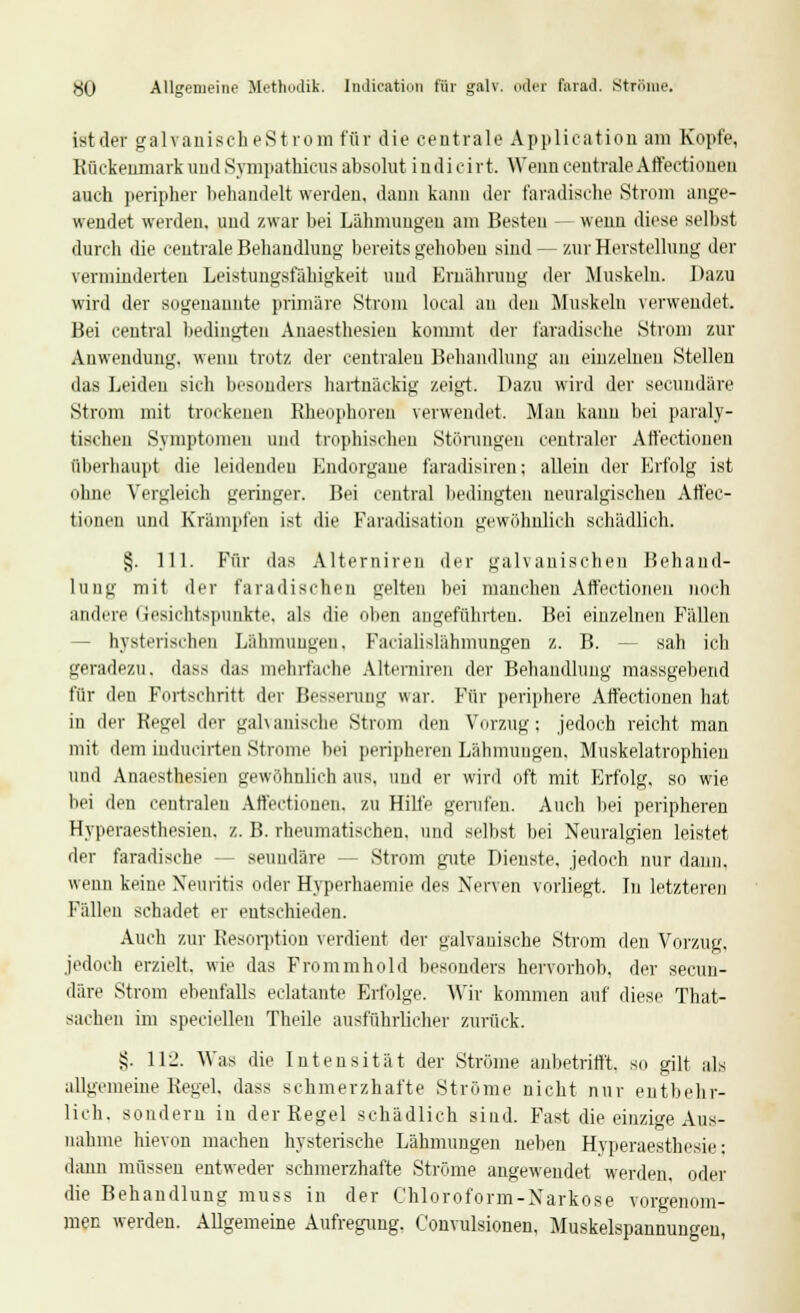 HO Allgemeine Methodik. Indication für galv. oder farad. Ströme. ist der galvanischeStrom für die centrale Application am Kopfe, Rückenmark und Sympathicus absolut in dicht. Wenn centrale Affectionen auch peripher behandelt werden, dann kann der faradische Strom ange- wendet werden, und zwar bei Lähmungen am Besten — wenn diese selbst durch die centrale Behandlung bereits gehoben sind — zur Herstellung der verminderten Leistungsfähigkeit und Ernährung der Muskeln. Dazu wird der sogenannte primäre Strom local au den Muskeln verwendet. Bei central bedingten Auaesthesien kommt der faradische Strom zur Anwendung, wenn trotz der centralen Behandlung an einzelnen Stelleu das Leiden sich besonders hartnäckig zeigt. Dazu wird der secundäre Strom mit trockenen Rheophoreu verwendet. Mau kann bei paraly- tischen Symptomen und trophischen Störungen centraler Atfectionen überhaupt die leidenden Bndorgane faradisireu; allein der Erfolg ist ohne Vergleich geringer. Bei central bedingten neuralgischen Att'ec- tionen und Krämpfen ist die Faradisation gewöhnlich schädlich. §. 111. Für das Alternireu der galvanischen Behand- lung mit der faradischen gelten bei manchen Affectionen noch andere Gesichtspunkte, als die oben angeführten. Bei einzelnen Fällen hysterischen Lähmungen. Facialislähmungen z. B. sah ich geradezu, dass das mehrfache Altenliren der Behandlung massgebend für den Fortschritt der Besserung war. Für periphere Affectionen hat in der Regel der galvanische Strom den Vorzug; jedoch reicht man mit dem inducirten Strome bei peripheren Lähmungen, Muskelatrophien und Anaesthesien gewöhnlich aus, und er wird oft mit Erfolg, so wie bei den centralen Affectionen. zu Hilfe gerufen. Auch bei peripheren Hyperaesthesien, z. B. rheumatischen, und selbst bei Neuralgien leistet der faradische -- seundäre - Strom gute Dienste, jedoch nur dann, wenn keine Neuritis oder Hyperhaemie des Nerven vorliegt. In letzteren Fällen schadet er entschieden. Auch zur Resorption verdient der galvanische Strom den Vorzug, jedoch erzielt, wie das Frommhold besonders hervorhob, der secun- däre Strom ebenfalls eclatante Erfolge. Wir kommen auf diese That- sachen im speciellen Theile ausführlicher zurück. §. Hl'. Was die Intensität der Strome anbetrifft, so gilt als allgemeine Kegel, dass schmerzhafte Ströme nicht nur entbehr- lich, sondern in der Regel schädlich sind. Fast die einzige Aus- nahme hievon machen hysterische Lähmungen neben Hyperaesthosie: dann müssen entweder schmerzhafte Ströme angewendet werden, oder die Behandlung muss in der Chloroform-Narkose vorgenom- men werden. Allgemeine Aufregung. Convulsionen, Muskelspannungen,
