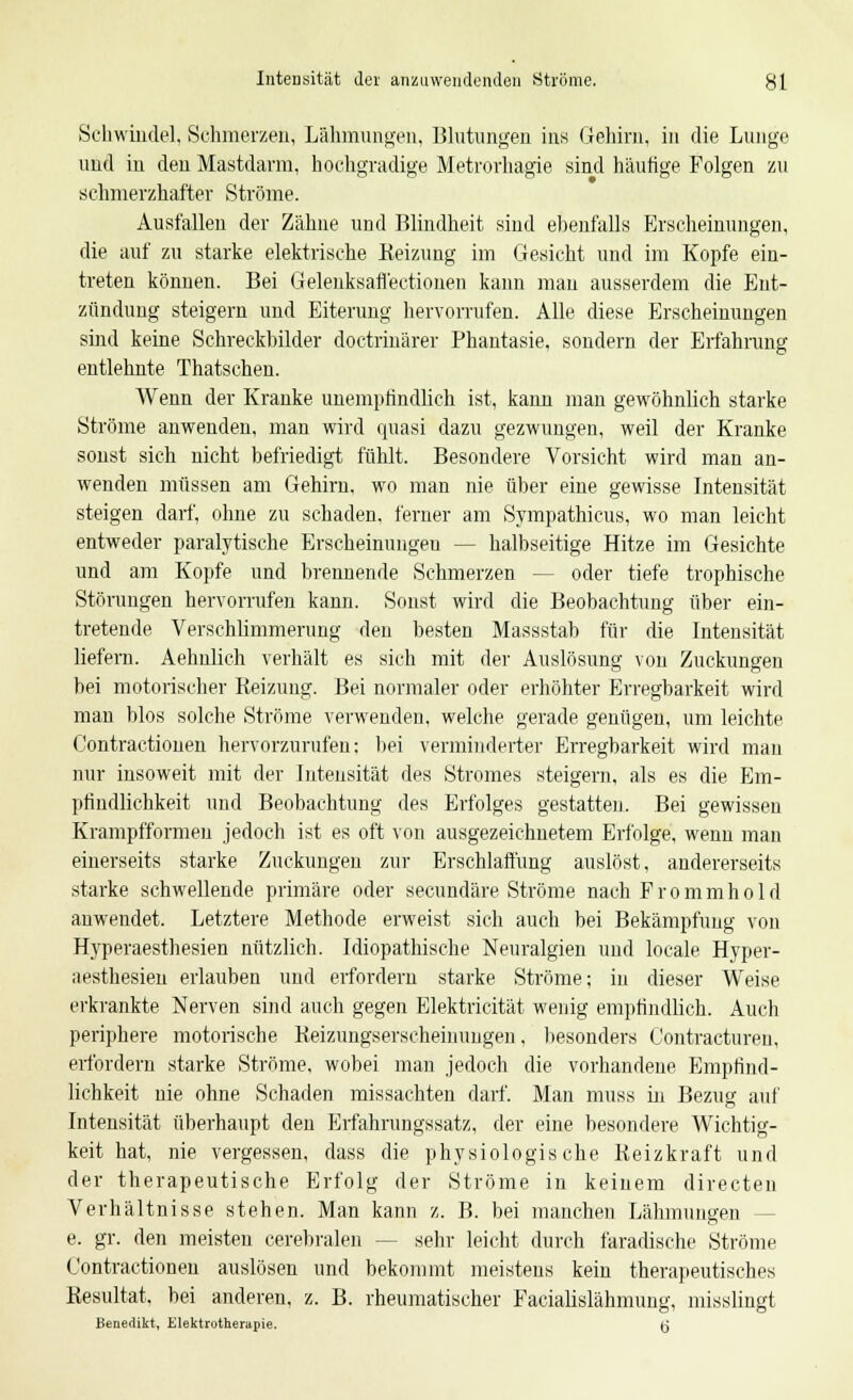 Intensität der anzuwendenden Ströme. gl Schwindel, Schmerzen, Lähmungen, Blutungen ins Gehirn, in die Lunge und in den Mastdarm, hochgradige Metrorhagie sind häutige Folgen zu schmerzhafter Ströme. Ausfallen der Zähne und Blindheit sind ebenfalls Erscheinungen, die auf zu starke elektrische Reizung im Gesicht und im Kopfe ein- treten können. Bei Gelenksafl'ectionen kann man ausserdem die Ent- zündung steigern und Eiterung hervorrufen. Alle diese Erscheinungen sind keine Schreckbilder doctrinärer Phantasie, sondern der Erfahrung entlehnte Thatschen. Wenn der Kranke unempfindlich ist, kann man gewöhnlich starke Ströme anwenden, man wird quasi dazu gezwungen, weil der Kranke sonst sich nicht befriedigt fühlt. Besondere Vorsicht wird man an- wenden müssen am Gehirn, wo man nie über eine gewisse Intensität steigen darf, ohne zu schaden, ferner am Sympathicus, wo man leicht entweder paralytische Erscheinungen — halbseitige Hitze im Gesichte und am Kopfe und brennende Schmerzen - - oder tiefe trophische Störungen hervorrufen kann. Sonst wird die Beobachtung über ein- tretende Verschlimmerung den besten Massstab für die Intensität liefern. Aehnlich verhält es sich mit der Auslösung von Zuckungen bei motorischer Reizung. Bei normaler oder erhöhter Erregbarkeit wird man blos solche Ströme verwenden, welche gerade genügen, um leichte Contractionen hervorzurufen: bei verminderter Erregbarkeit wird mau nur insoweit mit der Intensität des Stromes steigern, als es die Em- pfindlichkeit und Beobachtung des Erfolges gestatten. Bei gewissen Krampfformeu jedoch ist es oft von ausgezeichnetem Erfolge, wenn man einerseits starke Zuckungen zur Erschlaffung auslöst, andererseits starke schwellende primäre oder secundäre Ströme nach F r o m m h o 1 d anwendet. Letztere Methode erweist sich auch bei Bekämpfung von Hyperaesthesien nützlich. Idiopathische Neuralgien und locale Hyper- aesthesien erlauben und erfordern starke Ströme; in dieser Weise erkrankte Nerven sind auch gegen Elektricität wenig empfindlich. Auch periphere motorische Reizungserscheinuugeii, besonders Contracturen, erfordern starke Ströme, wobei man jedoch die vorhandene Empfind- lichkeit nie ohne Schaden missachten darf. Man muss in Bezug auf Intensität überhaupt den Erfahrungssatz, der eine besondere Wichtig- keit hat, nie vergessen, dass die physiologische Keizkraft und der therapeutische Erfolg der Ströme in keinem directen Verhältnisse stehen. Man kann z. B. bei manchen Lähmungen e. gr. den meisten cerebralen - - sehr leicht durch faradische Ströme Contractionen auslösen und bekommt meistens kein therapeutisches Resultat, bei anderen, z. B. rheumatischer Facialislähmung, misslingt Benedikt, Elektrotherapie. (j