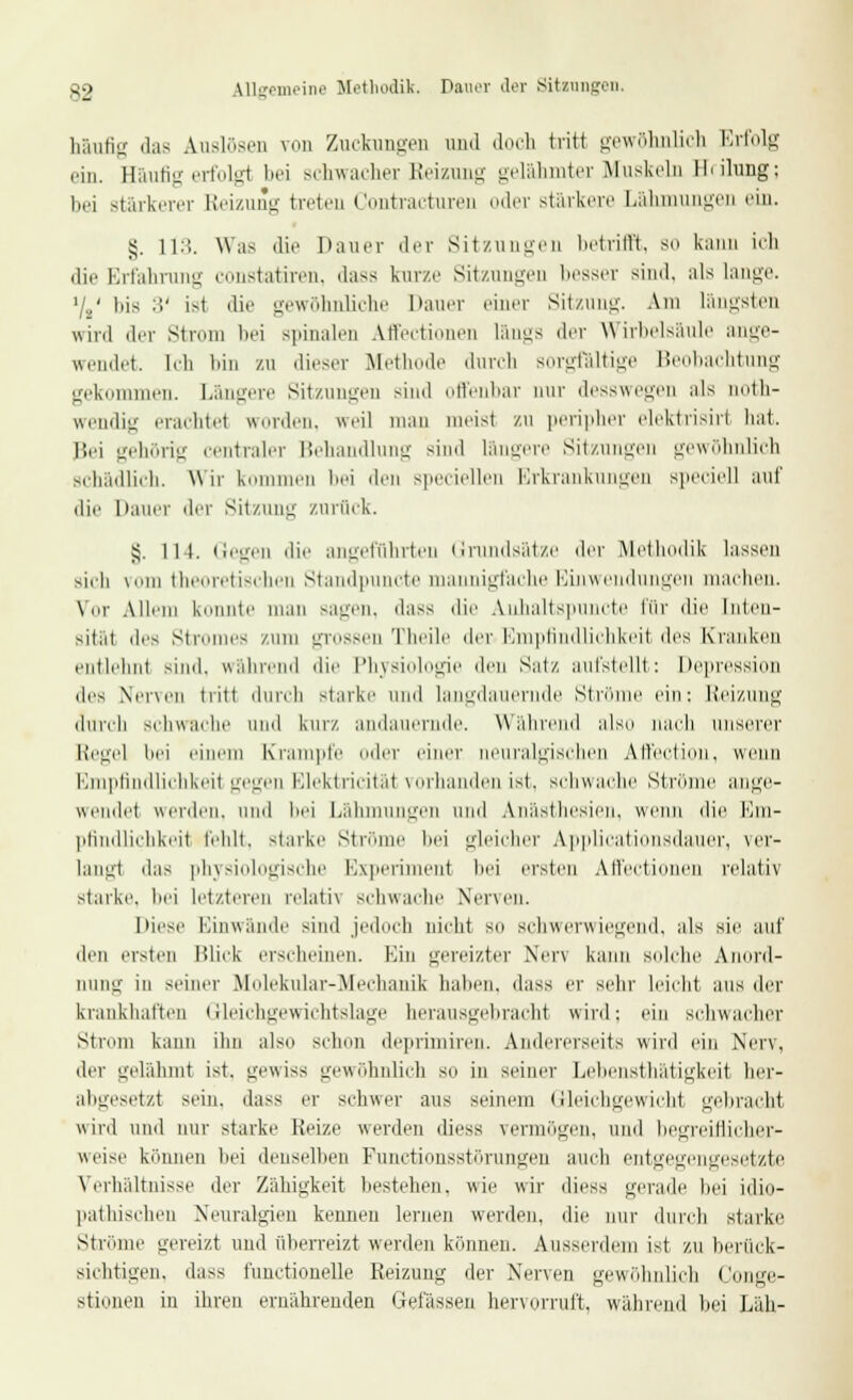S2 allgemeine Methodik. Dauer der Sitzungen. häufig das Auslösen von ZuckungeD und doch tritt gewöhnlich Erfolg ein. Bäufig erfolgt bei schwacher Reizung gelähmter Muskeln 11 • ilung; bei stärkerer Reizung treten Contracturen oder stärkere Lähmungen ein. §. 11:;. Was die Dauer der Sitzungen betrifft, so kann ich die Erfahrung constatiren, dass kurze Sitzungen besser sind. ;ils lange. '/2' bis :!' ist die gewöhnliche Dauer einer Sitzung. Am längsten wird der Strom bei spinalen Att'ectionen längs der Wirbelsäule ange- wendet, leli bin zu dieser Methode durch sorgfältige Beobachtung gekommen. Längere Sitzungen sind offenbar nur desswegen als noth- wendig erachtet worden, weil man meist zu peripher elektrisirl hat. Bei gehörig centraler Behandlung sind längere Sitzungen gewöhnlich schädlich. Wir kommen bei den speciellen Erkrankungen speciell auf die Dauer der Sitzung zurück. s,. lii. Gegen die angeführten Grundsätze der Methodik lassen sich \uin theoretischen Standpuncte mannigfache Einwendungen machen. \or Allem konnte man sagen, dass die Anhaltspuncte für die Inten- sität des Stromes /um grossen Theile der Empfindlichkeit des Kranken entlehnt sind, während die Physiologie den Satz aufstellt: Depression des Nerven tritt durch starke und langdauernde Ströme ein: Reizung durch schwache und kurz andauernde. Während also nach unserer Regel bei einem Krampf ler einer neuralgischen Affection, wenn Empfindlichkeit gegen Elektricität vorhanden ist. schwache Ströme ange- wendet werden, und hei Lähmungen und Anästhesien, wenn die Em- pfindlichkeit fehlt, starke Ströme hei gleicher Applicationsdauer, ver- langt das physiologische Experiment hei ersten Affectionen relativ starke, bei letzteren relativ schwache Nerven. Diese Einwände sind jedoch nicht so schwerwiegend, als sie auf den ersten Blick erseheinen. Ein gereizter Nerv kann solche Anord- nung in seiner Molekttlar-Mechanik haben, dass er sehr leicht aus der krankhaften Gleichgewichtslage herausgebracht wird; ein schwacher Strom kann ihn also schon deprimiren. Andererseits wird ein Nerv, der gelähmt ist. gewiss gewöhnlich so in seiner Lebensthätigkeit her- abgesetzt sein, dass er schwer aus seinem Gleichgewicht gebracht wird und nur starke Heize werden diess vermögen, und begreiflicher- weise können bei denselben Punctionsstörungen auch entgegengesetzte Verhaltnisse der Zähigkeit bestehen, wie wir diess gerade bei idio- pathischen Neuralgien kennen lernen werden, die nur durch starke Ströme gereizt und überreizt werden können. Ausserdem ist zu berück- sichtigen, dass t'unctionelle Reizung der Nerven gewöhnlich Conge- stiunen in ihren ernährenden Gelassen hervorruft, während bei Läh-