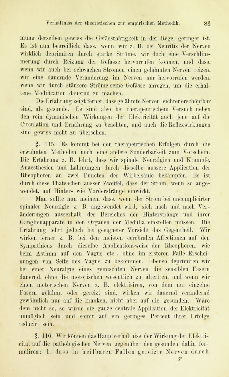 mung derselben gewiss die Gefässthätigkeit in der Kegel geringer ist. Es ist nun begreiflich, dass, wenn wir z. B. bei Neuritis der Nerven wirklieh deprimiren durch starke Ströme, wir doch eine Verschlim- merung durch Reizung der Gefässe hervorrufen können, und dass, wenn wir auch bei schwachen Strömen einen gelähmten Nerven reizen, wir eine dauernde Veränderung im Nerven nur hervorrufen werden, wenn wir durch stärkere Ströme seine Gefässe anregen, um die erhal- tene Modifikation dauernd zu machen. Die Erfahrung zeigt ferner, dass gelähmte Nerven leichter erschöpfbar sind, als gesunde. Es sind also bei therapeutischem Versuch neben den rein dynamischen Wirkungen der Elektricität auch jene auf die Circulation und Ernährung zu beachten, und auch die Reflexwirkungen sind gewiss nicht zu übersehen. §. 115. Es kommt bei den therapeutischen Erfolgen durch die erwähnten Methoden noch eine andere Sonderbarkeit zum Vorschein. Die Erfahrung z. B. lehrt, dass wir spinale Neuralgien und Krämpfe, Anaesthesien und Lähmungen durch dieselbe äussere Application der Rheophoren an zwei Puncten der Wirbelsäule bekämpfen. Es ist durch diese Thatsachen ausser Zweifel, dass der Strom, wenn so ange- wendet, auf Hinter- wie Vorderstränge einwirkt. Mau sollte nun meinen, dass, wenn der Strom bei uncomplicirter spinaler Neuralgie z. B. angewendet wird, sich nach und nach Ver- änderungen ausserhalb des Bereiches der Hinterstränge und ihrer Ganglienapparate in den Organen der Medulla einstellen müssen. Die Erfahrung lehrt jedoch bei geeigneter Vorsicht das Gegentheil. Wir wirken ferner z. B. bei den meisten cerebralen Affectionen auf den Sympathieus durch dieselbe Applicationsweise der Kheophoren, wie beim Asthma auf den Vagus etc., ohne im ersteren Falle Erschei- nungen von Seite des Vagus zu bekommen. Ebenso deprimiren wir bei einer Neuralgie eines gemischten Nerven die sensiblen Fasern dauernd, ohne die motorischen wesentlich zu alteriren, und wenn wir einen motorischen Nerven z. B. elektrisiren, von dem nur einzelne Fasern gelähmt oder gereizt sind, wirken wir dauernd verändernd gewöhnlich nur auf die kranken, nicht aber auf die gesunden. Wäre dem nicht so, so würde die ganze centrale Application der Elektricität unmöglich sein und somit auf ein geringes Percent ihrer Erfolge reducirt sein. §. 110. Wir können das Hauptverhältuiss der Wirkung der Elektri- cität auf die pathologischen Nerven gegenüber den gesunden dahin for- muliren: 1. dass in heilbaren Fällen gereizte Nerven durch 6*