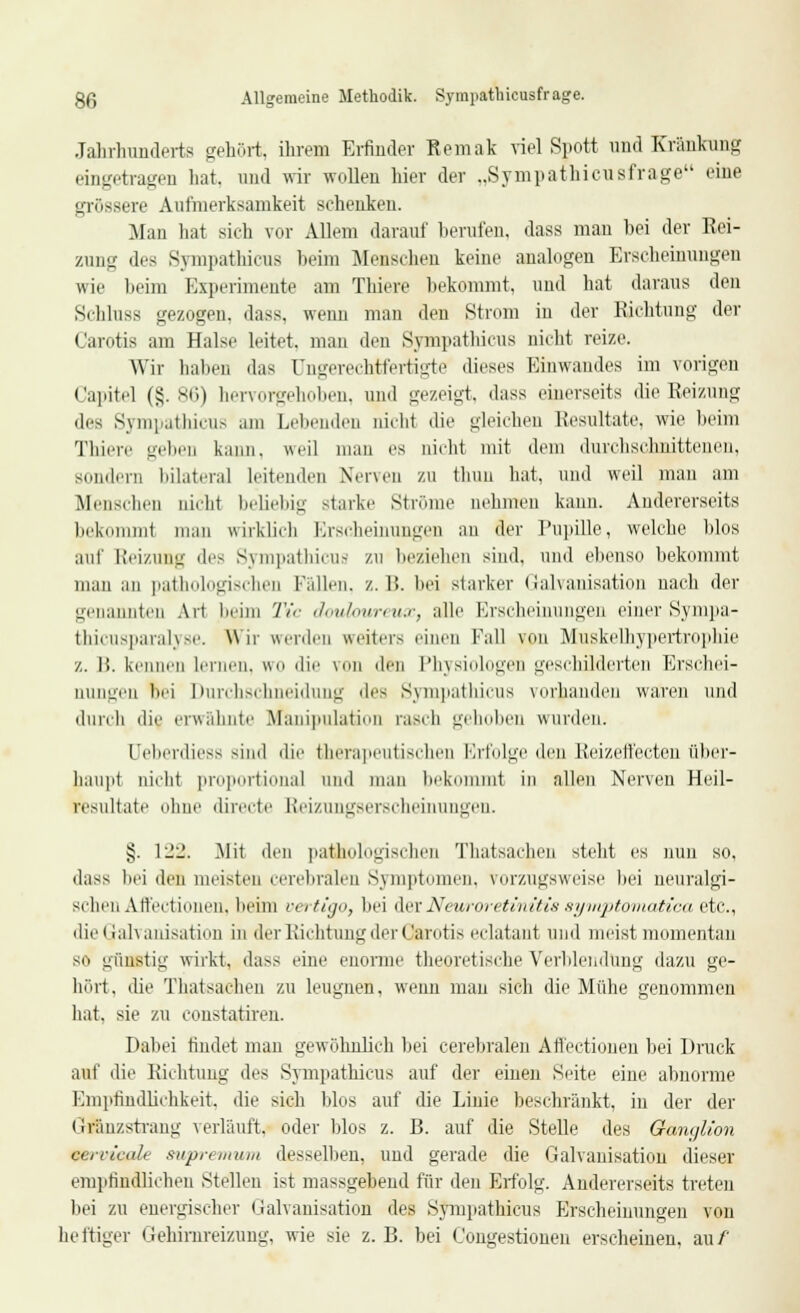 Jahrhunderts gehört; ihrem Erfinder Remak viel Spott und Kränkung eingetragen hat, und wir wollen hiev der „Sympathicusfrage eine grössere Aufmerksamkeit schenken. Man hat sich vor Allem darauf berufen, dass mau hei der Rei- zung des Sympathieus heim Menschen keine analogen Erscheinungen wie beim Experimente am Thiere bekommt, und hat daraus den Si hluss gezogen, dass, wenn man den Strom in der Richtung der Carotis am Halse leitet, man den Sympathieus nicht reize. Wir haben das Ungerechtfertigte dieses Einwandes im vorigen Capitel (§.86) hervorgehoben, und gezeigt, dass einerseits die Reizung des Sympathieus am Lebenden nicht die gleichen Resultate, wie beim Thiere gehen kann, weil man es nicht mit dem durchschnittenen, sondern bilateral leitenden Nerven zu thun hat, und weil man am Menschen nicht beliebig starke Ströme nehmen kann. Andererseits bekommt man wirklieb Erscheinungen an der Pupille, welche hlos auf Reizung des Sympathieus zu beziehen sind, und ebenso bekommt man an pathologischen Fidlen. /.. IS. bei starker Galvanisation nach der genannten Art beim Tic douloureux, alle Erscheinungen einer Sympa- thicusparalyse. Wir werden weiters einen Fall von Muskelhypertropbie z. 1!. kennen lernen, wo die von den Physiologen geschilderten Erschei- nungen hei Durchschneidung des Sympathieus vorhanden waren und durch die erwähnte Manipulation rasch gehoben wurden. Uebeniiess sind die therapeutischen Erfolge den Reizeffecten über- haupt nicht proportional und man bekommt in allen Nerven Heil- resultate ohne directe Reizungserscheinungen. §. 1 liii. Mit den pathologischen Thatsachen steht es nun so, dass bei den meisten cerebralen Symptomen, vorzugsweise bei neuralgi- schen Affectionen. beim ve> ti<j, bei derNewroretinitis symptomatica etc., die Galvanisation in der Richtung der Carotis eclatant und meist momentan SO günstig wirkt, dass eine enorme theoretische Verblendung dazu ge- hört, die Thatsachen zu leugnen, wenn mau sich die Mühe genommen hat, sie zu constatiren. Dabei findet man gewöhnlich hei cerebralen Affectionen hei Druck auf die Richtung des Sympathieus auf der einen Seite eine abnorme Empfindlichkeit, die sich hlos auf die Linie beschränkt, in der der Gräuzstrang verläuft, oder hlos z. B. auf die Stelle des Ganglion tgervicale supremum desselben, und gerade die Galvanisation dieser empfindlichen Stellen ist massgebend für den Erfolg. Andererseits treten bei zu energischer Galvanisation des Sympathieus Erscheinungen von heftiger Gehinireizung, wie sie z.B. hei Congestionen erscheinen, au/'