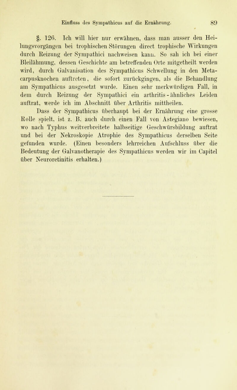 §. 12ß. Ich will hier nur erwähnen, dass man ausser den Hei- lungsYorgängen bei trophischen Störungen direct trophische Wirkungen durch Reizung der Sympathici nachweisen kann. >So sah ich bei einer Bleilähmung, dessen Geschichte am betreffenden Orte mitgetheilt werden wird, durch Galvanisation des Sympathicus Schwellung in den Meta- carpusknochen auftreten, die sofort zurückgingen, als die Behandlung am Sympathicus ausgesetzt wurde. Einen sehr merkwürdigen Fall, in dem durch Reizung der Sympathici ein arthritis - ähnliches Leiden auftrat, werde ich im Abschnitt über Arthritis mittheilen. Dass der Sympathicus überhaupt bei der Ernährung eine grosse Rolle spielt, ist z. B. auch durch einen Fall von Astegiano bewiesen, wo nach Typhus weitverbreitete halbseitige Geschwürsbildimg auftrat und bei der Nekroskopie Atrophie des Sympathicus derselben Seite gefunden wurde. (Einen besonders lehrreichen Aufschluss über die Bedeutung der Galvanotherapie des Sympathicus werden wir im Capitel über Neuroretinitis erhalten.)