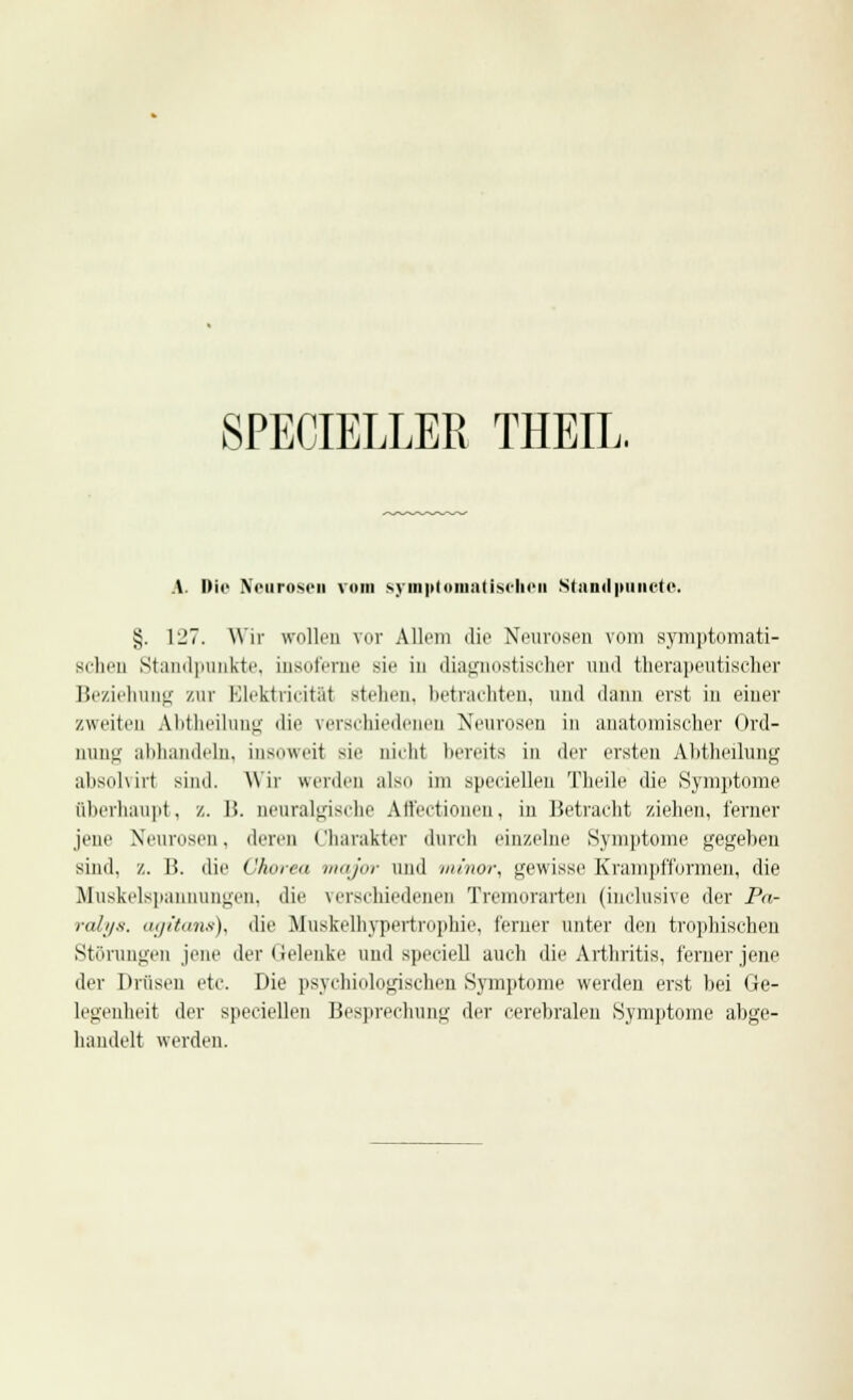 SPECIELLER THEIL. A. i»tc Neurosen vom symptomatischen Standpuncto. §. \2~. Wir trollen vor Allem die Neurosen vom symptomati- schen Standpunkte, insoferae sie in diagnostischer und therapeutischer Beziehung zur Elektricität stehen, betrachten, und dann erst in einer zweiten Abtheilung die verschiedenen Neurosen in anatomischer Ord- Qung abhandeln, insoweit sie nicM bereits in der ersten Abtheilung absolviri sind. Wir werden also im speeiellen Theile die Symptome überhaupt, z. Ii. neuralgische Affectionen, in Betracht ziehen, ferner jene Neurosen, deren Charakter durch einzelne Symptome gegeben sind, z. B. die Chorea major und minor, gewisse Krampfformen, die Muskelspannungen, die verschiedenen Tremorarten (inclusive der Pa- ralys. agitans), die Muskelhypertrophie, ferner unter den tvophischen Störungen jene der Gelenke und speciell auch die Arthritis, ferner jene der Drüsen etc. Die psychologischen Symptome werden erst bei Ge- legenheit der speeiellen Besprechung der cerebralen Symptome abge- handelt werden.