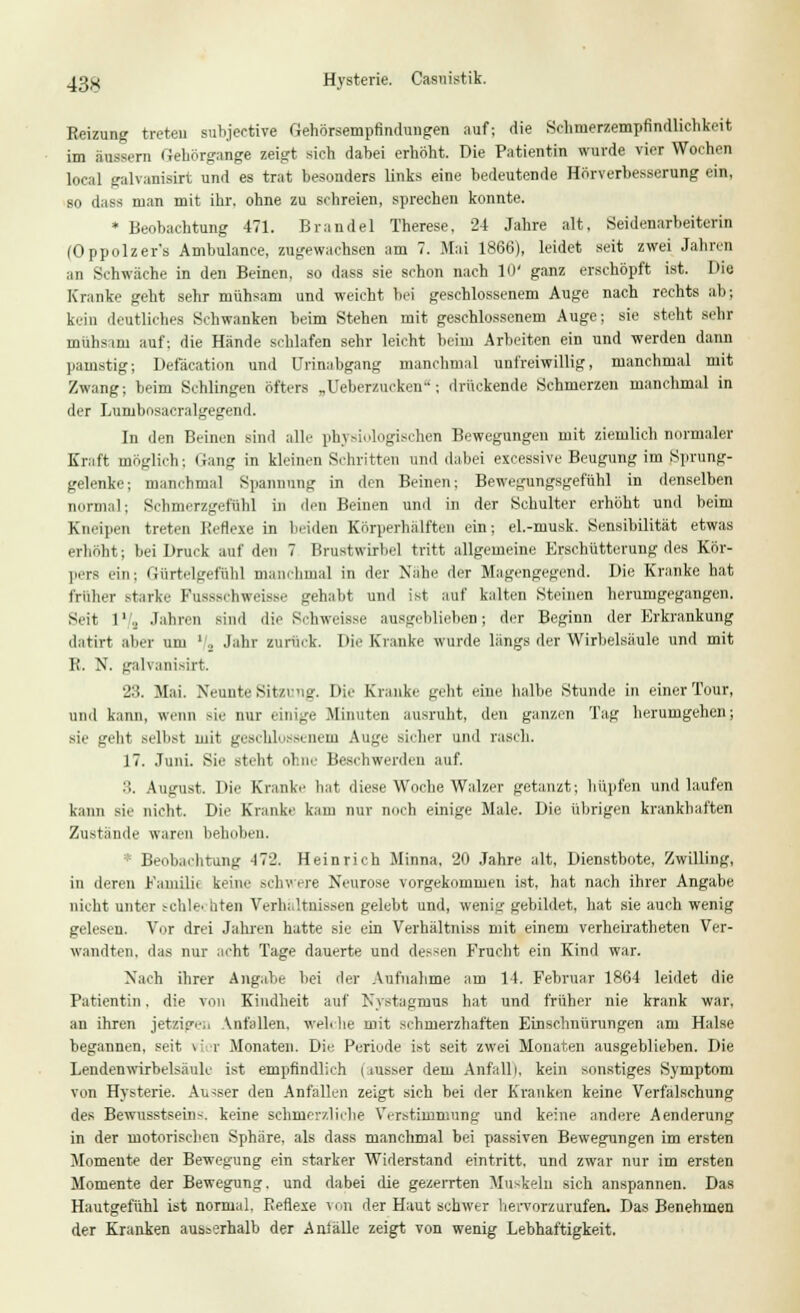 Reizung treten subjeetive Gehörsempflndungen auf; die Sehnierzempfindlichkeit im äussern Gehörgange zeigt sich dabei erhöht. Die Patientin wurde vier Wochen local galvunisirt und es trat besonders links eine bedeutende Hörverbesserung ein, so dass man mit ihr. ohne zu schreien, sprechen konnte. * Beobachtung 471. Brandel Therese, 24 Jahre alt, Seidenarbeiterin (Oppolzer's Ambulance, zugewachsen am 7. Mai 1866), leidet seit zwei Jahren an Schwache in den Beinen, so dass sie schon nach 10' ganz erschöpft ist. Die Kranke geht sehr mühsam und weicht bei geschlossenem Auge nach rechts ab; kein deutliches Schwanken beim Stehen mit geschlossenem Auge; sie steht sehr mühsam auf: die Hände schlafen sehr leicht beim Arbeiten ein und werden dann pamstig; Defäeation und Urinabgang manchmal unfreiwillig, manchmal mit Zwang; beim Schlingen öfters „Ueberzucken*; drückende Schmerzen manchmal in der Lunjbosacralgegend. In den Beinen sind alle physiologischen Bewegungen mit ziemlich normaler Kraft möglich; Hang in kleinen Schritten und dabei excessive Beugung im Sprung- gelenke; manchmal Spannung in den Beinen; Bewegungsgefühl in denselben normal; Schmerzgefühl in den Beinen und in der Schulter erhöht und beim Kneipen treten Reflexe in beiden Körperhälften ein; el.-musk. Sensibilität etwas erhöht; bei Druck auf den 7 Brustwirbel tritt allgemeine Erschütterung des Kör- pers ein: Gürtelgeftthl manchmal in der Nahe der Magengegend. Die Kranke hat früher starke Fussschweisse gehabt und ist auf kalten Steinen herumgegangen. Seit 1'.. Jahren sind die Schweisse ausgeblieben; der Beginn der Erkrankung datirt aber Um '/j Jahr zurück. Di'-Kranke wurde längs der Wirbelsäule und mit B. N. galvanisirt. 23. Mai. Neunte Sitzung. Die Kranke gebt eine halbe Stunde in einer Tour, und kann, wenn sie nur einige Minuten ausruht, den ganzen Tag herumgehen; sie gebt seihst mit geschlossenem Auge sicher und rasch. 17. Juni. Sie steht ohne Beschwerden auf. 3. August. Die Krank«- bat diese Woche Walzer getanzt; hüpfen und laufen kann sie nicht. Die Kranke kam nur noch einige Male. Die übrigen krankhaften Zustande waren behüben. * Beobachtung 472. Heinrich Minna, 20 Jahre alt, Dienstbote, Zwilling, in deren Familie keine schwere Neurose vorgekommen ist, hat nach ihrer Angabe nicht unter t-chle. liten Verhältnissen gelebt und, wenig gebildet, hat sie auch wenig gelesen. Vor drei Jahren hatte sie ein Verhältniss mit einem verheiratheten Ver- wandten, das nur acht Tage dauerte und dessen Frucht ein Kind war. Nach ihrer Angabe bei der Aufnahme am 14. Februar 1864 leidet die Patientin. die von Kindheit auf Nystagmus hat und früher nie krank war, an ihren jetzige, Anfallen, welche mit schmerzhaften Einschnürungen am Halse begannen, seit tri r Monaten. Die Periode ist seit zwei Monaten ausgeblieben. Die Lendenwirbelsäule ist empfindlich uusser dem Anfall i, kein sonstiges Symptom von Hysterie. Ausser den Anfallen zeigt sieh bei der Kranken keine Verfälschung des Bewussteeins. keine schmerzliche Verstimmung und keine andere Aenderung in der motorischen Sphäre, als dass manchmal bei passiven Bewegungen im ersten Momente der Bewegung ein starker Widerstand eintritt, und zwar nur im ersten Momente der Bewegung, und dabei die gezerrten Muskeln sich anspannen. Das Hautgefühl ist normal, Reflexe von der Haut schwer hervorzurufen. Das Benehmen der Kranken ausserhalb der Aniälle zeigt von wenig Lebhaftigkeit.