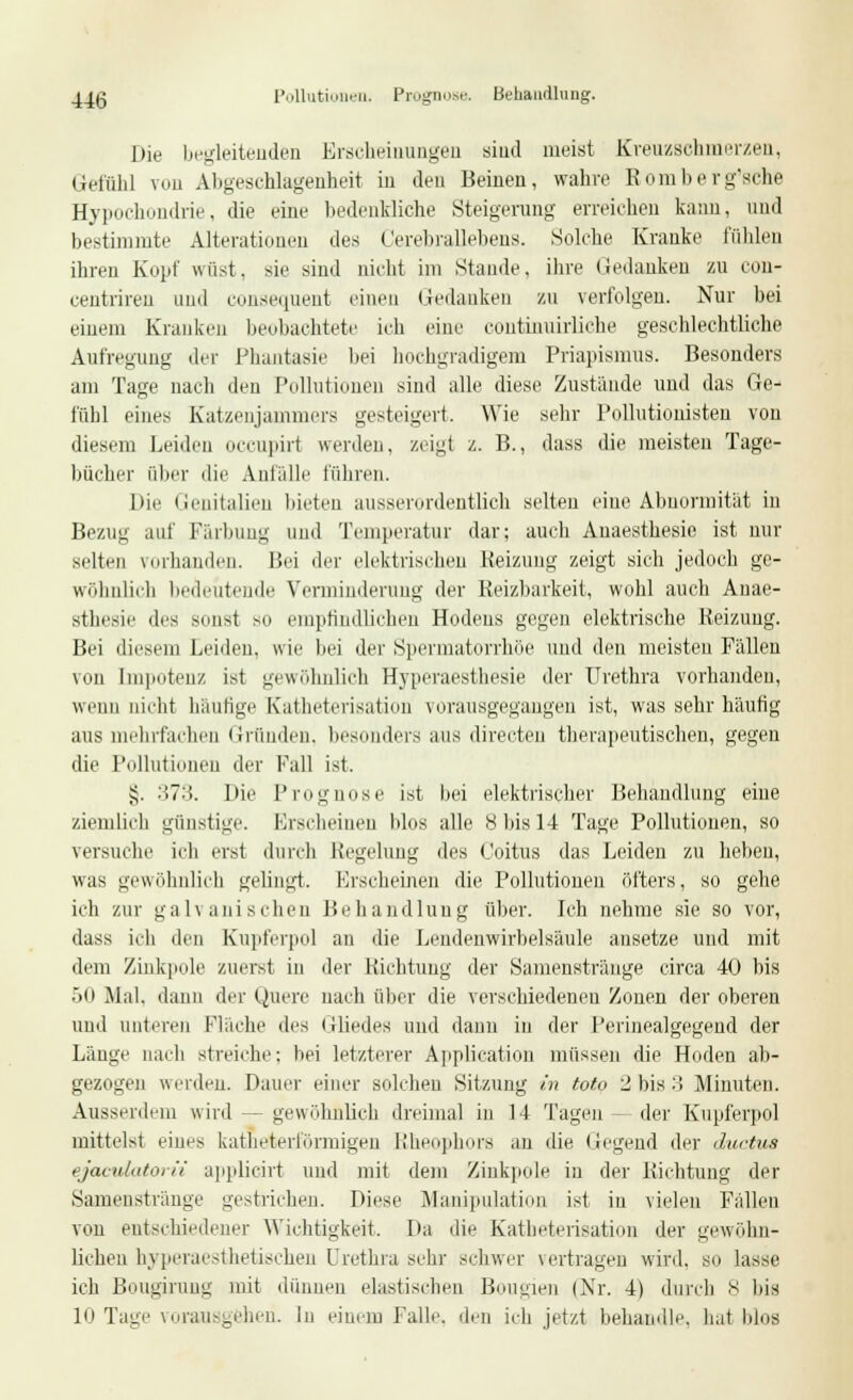 44(3 Pollutionen. Prognose. Behandlung. Die begleitenden Erscheinungen sind meist Kreuzschmerzen, Gefühl You Abgeschlagenheit in den Beinen, wahre Romberg'sche Hypochondrie, die eine bedenkliche Steigerung erreichen kann, und bestimmte Alterationen des Cerebrallebens. Solche Kranke fübleu ihren Kopf wüst, sie sind nicht im Stande, ihre Gedanken zu con- centriren und consequent einen Gedanken zu verfolgen. Nur bei einem Kranken beobachtete ich eine continuirliche geschlechtliche Aufregung der Phantasie bei hochgradigem Priapismus. Besonders am Tage nach den Pollutionen sind alle diese Zustände und das Ge- fühl eines Katzenjammers gesteigert. Wie sehr Pollutionisten von diesem Leiden occupirt werden, zeig! z. R., dass die meisten Tage- bücher über die Anfalle führen. Die Genitalien bieten ausserordentlich selten eine Abnormität in Bezug auf Färbung und Temperatur dar; auch Auaesthesie ist nur selten vorhanden. Bei der elektrischen Reizung zeigt sich jedoch ge- wöhnlich bedeutende Verminderung der Heizbarkeit, wohl auch Auae- sthesie des sonsl so empfindlichen Hodens gegen elektrische Reizung. Bei diesem Leiden, wie bei der Spermatorrhöe und den meisten Fällen von Impotenz ist gewöhnlich Hyperaesthesie der Urethra vorhanden, wenn nicht hautige Katheterisation vorausgegangen ist, was sehr häufig aus mehrfachen Gründen, besonders aus directen therapeutischen, gegen die Pollutionen der Fall ist. $5. :J>7:(. Die Prognose ist bei elektrischer Behandlung eine ziemlich günstige. Erscheinen blos alle 8 bis 14 Tage Pollutionen, so versuche ich erst durch Regelung des Coitus das Leiden zu hebeu, was gewöhnlich gelingt. Erseheinen die Pollutionen öfters, so gehe ich zur galvanischen Behandlung über. Ich nehme sie so vor, dass ich den Kupferpol an die Lendenwirbelsäule ansetze und mit dem Zinkpole zuerst in der Richtung der Samenstränge circa 40 bis 50 Mal. dann der Quere nach über die verschiedenen Zonen der oberen und unteren Fläche des Gliedes und dann in der Perinealgegend der Länge nach streiche: bei letzterer Application müssen die Hoden ab- gezogen werden. Dauer einer soleheu Sitzung in toto 2 bis 3 Minuten. Ausserdem wird — gewöhnlich dreimal in 14 Tagen - der Kupferpol mittelst eines katheterl'örmigen Rheophors an die liegend der duetua ejaculatorii applicirt und mit dem Zinkpole in der Richtung der Samenstränge gestrichen. Diese Manipulation ist in vielen Fällen von entschiedener Wichtigkeit. Da die Katheterisation der gewöhn- lichen hyperaesthetisehen Urethra sehr schwer vertragen wird, so lasse ich Bougirung mit dünnen elastischen Bougien (Nr. 4) durch 8 bis 10 Tage vorausgehen. In einem Falle, den ich jetzt behandle, hat blos