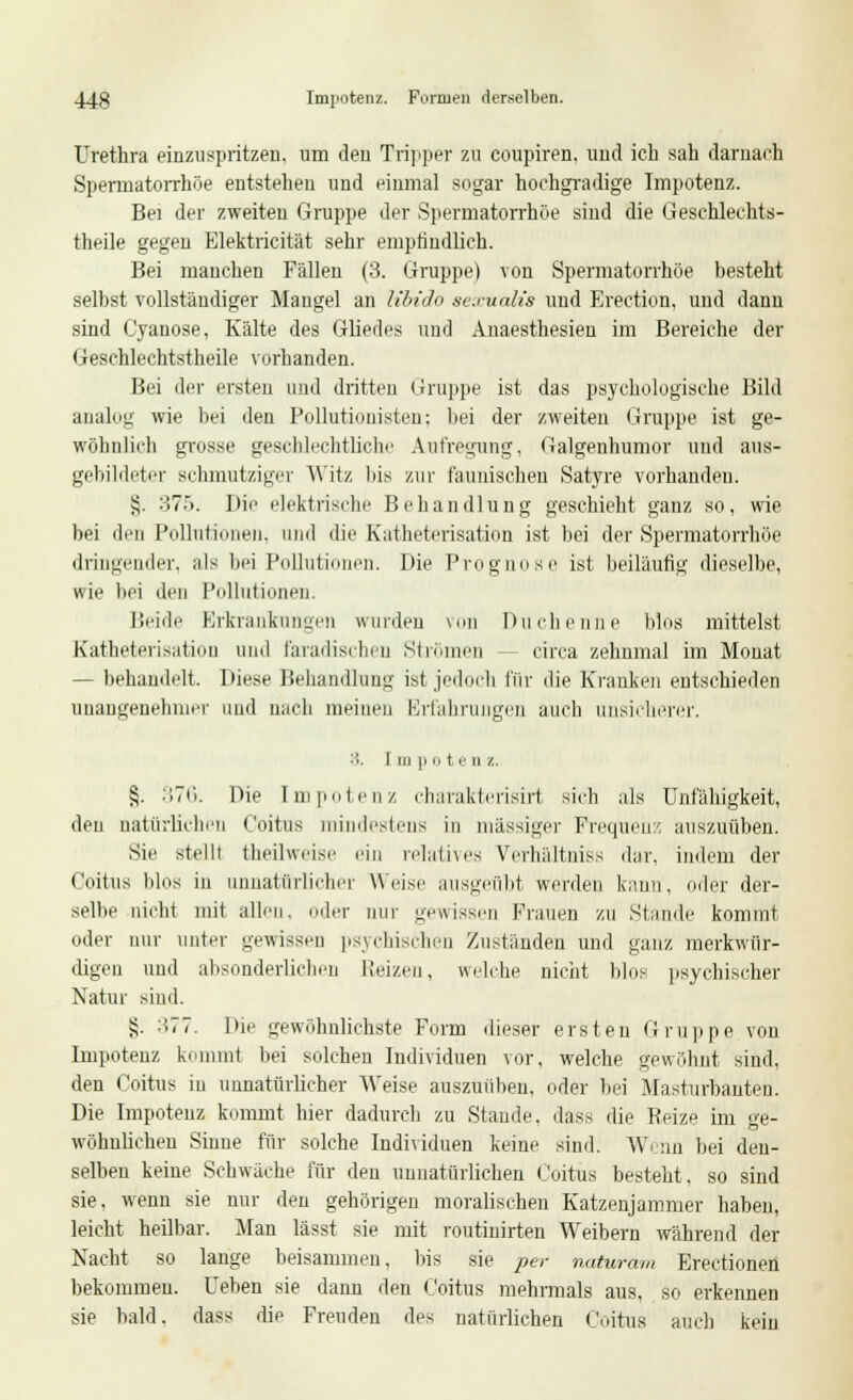 Urethra einzuspritzen, um den Tripper zu coupiren, und ich sah darnach Spermatorrhöe entstehen und einmal sogar hochgradige Impotenz. Bei der zweiten Gruppe der Spermatorrhöe sind die Geschleehts- theile gegen Elektricität sehr empfindlich. Bei manchen Fällen (3. Gruppe) von Spermatorrhöe besteht selbst vollständiger Maugel an libido se.malis und Erection, und dann sind Cyanose, Kälte des Gliedes und Anaesthesieu im Bereiche der Geschlechtstheile vorhanden. Bei der ersten und dritten Gruppe ist das psychologische Bild analog wie bei den Pollutionisten: bei der zweiten Gruppe ist ge- wöhnlich grosse geschlechtliche Aufregung, Galgenhumor und aus- gebildeter schmutziger Witz bis zur launischen Satyre vorhanden. i;. 375. Die elektrische Behandlung geschieht ganz so, wie bei deu Pollutionen, und die Katheterisation ist bei der Spermatorrhöe dringender, als bei Pollutionen. Die Prognose ist beiläufig dieselbe, wie bei den Pollutionen. Beide Erkrankungen wurden von Duchenne Mos mittelst Katheterisatiou und faradisdien Strömen circa zehnmal im Monat — behandelt. Diese Behandlung ist jedoch für die Kranken entschieden unangenehmer und nach meinen Erfahrungen auch unsicherer. 3. I in ]i o t <■ ii /.. §. 376. Die Impotenz charakterisirt sieb als Unfähigkeit, den natürlichen Coitus mindestens in massiger Frequenz auszuüben. Sie stellt fcheilweise ein relatives Verhältnis dar. indem der Coitus blos in unnatürlicher Weise ausgeübt werden kann, oder der- selbe nicht mit allen, oder nur gewissen Frauen zu Stande kommt oder nur unter gewissen psychischen Zuständen und ganz merkwür- digen und alisonderlichen Weizen, welche nicht blos psychischer Natur sind. §. :i77. Die gewöhnlichste Form dieser ersten Gruppe von Impotenz kommt bei solchen Individuen vor, welche gewöhnt sind, den Coitus in unnatürlicher Weise auszuüben, oder bei Masturbauten. Die Impotenz kommt hier dadurch zu Stande, dass die Beize im ge- wöhnlichen Sinne für solche Individuen keine sind. Wenn bei den- selben keine Schwäche für den unnatürlichen Coitus besteht, so sind sie. wenn sie nur den gehörigen moralischen Katzenjammer haben, leicht heilbar. Man lässt sie mit routinirten Weibern während der Nacht so lange beisammen, bis sie per naturam Erectionen bekommen. Ueben sie dann den Coitus mehrmals aus, so erkennen sie bald, dass die Freuden des natürlichen Coitus auch kein