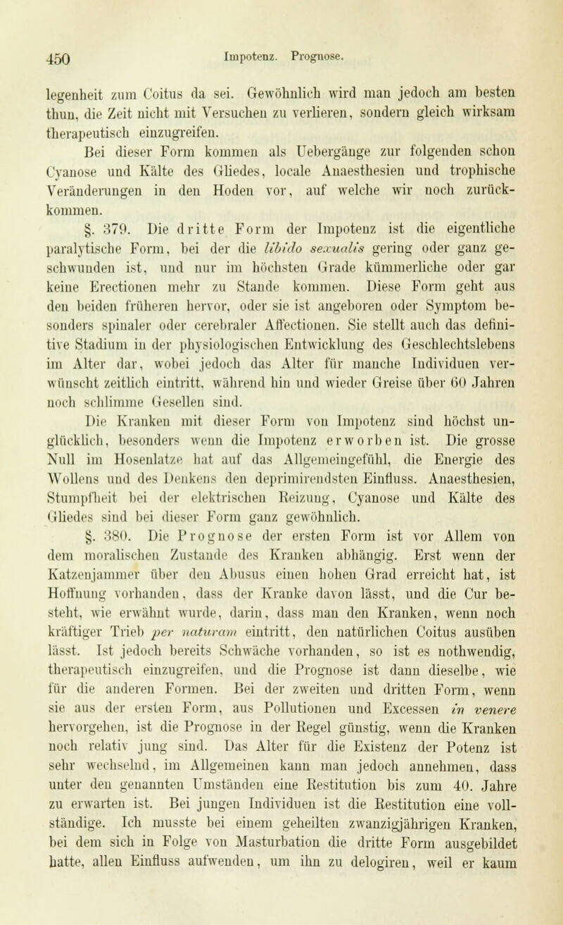 legenheit zum Coitus da sei. Gewöhnlich wird man jedoch am besten thun, die Zeit nicht mit Versuchen zu verlieren, sondern gleich wirksam therapeutisch einzugreifen. Bei dieser Form kommen als Uebergänge zur folgenden schon C'yanose und Kälte des Gliedes, locale Anaesthesien und trophische Veränderungen in den Hoden vor. auf welche wir uoch zurück- kommen. §. 379. Die dritte Form der Impotenz ist die eigentliche paralytische Form, bei der die libido aescualis gering oder ganz ge- schwunden ist, und nur im höchsten Grade kümmerliche oder gar keine Erectionen mehr zu Stande kommen. Diese Form geht aus den beiden früheren hervor, oder sie ist augeboren oder Symptom be- sonders spinaler oder cerebraler Affectionen. Sie stellt auch das defiui- tive Stadium in der physiologischen Entwicklung des Geschlechtslebens im Alter dar. wobei jedoch das Alter für manche Individuen ver- wünscht zeitlich eintritt, während hin und wieder Greise über 60 Jahren noch schlimme Gesellen sind. Die Kranken mit dieser Form von Impotenz sind höchst un- glücklich, besonders wenn die Impotenz erworben ist. Die grosse Null im Hosenlatze hat auf das Allgemeingefühl, die Energie des Wollens und des Denkens den deprimirendsten Einfluss. Anaesthesien, Stumpfheit bei der elektrischen Reizung, Cyanose und Kälte des Gliedes siud bei dieser Form ganz gewöhnlich. §. 380. Die Prognose der ersten Form ist vor Allem von dem moralischen Zustande des Kranken abhängig. Erst wenn der Katzenjammer über den Abusus einen hohen Grad erreicht hat, ist Hoffnung vorhanden. dass der Kranke davon lässt, und die Cur be- steht, wie erwähnt wurde, darin, dass man den Kranken, wenn noch kräftiger Trieb per natüram eintritt, den natürlichen Coitus ausüben lässt. Ist jedoch bereits Schwäche vorhanden, so ist es nothwendig, therapeutisch einzugreifen, und die Prognose ist dann dieselbe, wie für die anderen Formen. Bei der zweiten und dritten Form, wenn sie aus der ersten Form, aus Pollutionen und Excessen in venere hervorgehen, ist die Prognose in der Kegel günstig, wenn die Kranken noch relativ jung sind. Das Alter für die Existenz der Potenz ist sehr wechselnd, im Allgemeinen kann man jedoch annehmen, dass unter den genannten Umständen eine Restitution bis zum 40. Jahre zu erwarten ist. Bei jungen Individuen ist die Restitution eine voll- ständige. Ich musste bei einem geheilten zwanzigjährigen Kranken, bei dem sich in Folge von Masturbation die dritte Form ausgebildet hatte, allen Einfluss aufwenden, um ihn zu delogiren, weil er kaum
