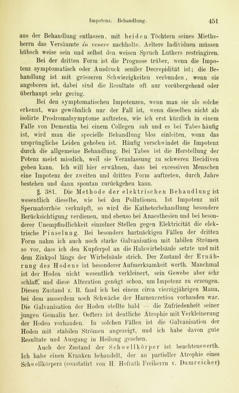 aus der Behandlung entlassen, mit beiden Töchtern seines Mieths- herrn das Versäumte in venere nachholte. Aeltere Individuen müssen hübsch weise sein und selbst den weisen Spruch Luthers restringiren. Bei der dritten Form ist die Prognose trüber, wenn die Impo- tenz symptomatisch oder Ausdruck seniler Decrepidität ist; die Be- handlung ist mit grösseren Schwierigkeiten verbunden , wenn sie angeboren ist, dabei sind die Resultate oft nur vorübergehend oder überhaupt sehr gering. Bei den symptomatischen Impotenzen, wenn man sie als solche erkennt, was gewöhnlich nur der Fall ist, wenn dieselben nicht als isolirte Prodromalsymptome auftreten, wie ich erst kürzlich in einem Falle von Dementia bei einem Collegen sah und es bei Tabes häufig ist, wird man die specielle Behandlung blos einleiten, wenn das ursprüngliche Leiden gehoben ist. Häufig verschwindet die Impotenz durch die allgemeine Behandlung. Bei Tabes ist die Herstellung der Potenz meist misslich, weil sie Veranlassung zu schweren Recidiven geben kann. Ich will hier erwähnen, dass bei excessiven Menschen eine Impotenz der zweiten und dritten Form auftreten, durch Jahre bestehen und dann spontan zurückgehen kann. §. 381. Die Methode der elektrischen Behandlung ist wesentlich dieselbe, wie bei den Pollutionen. Ist Impotenz mit Spermatorrhöe verknüpft, so wird die Katheterbehaudlung besondere Berücksichtigung verdienen, und ebenso bei Anaesthesien und bei beson- derer Unempfindlichkeit einzelner Stellen gegen Elektricität die elek- trische Pinselung. Bei besonders hartnäckigen Fällen der dritten Form nahm ich auch noch starke Galvanisation mit labilen Strömen so vor, dass ich den Kupferpol an die Hals Wirbelsäule setzte und mit dem Zinkpol längs der Wirbelsäule strich. Der Zustand der Ernäh- rung des Hodens ist besonderer Aufmerksamkeit werth. Manchmal ist der Hoden nicht wesentlich verkleinert, sein Gewebe aber sehr schlaff; und diese Alteration genügt schon, um Impotenz zu erzeugen. Diesen Zustand z. B. fand ich bei einem circa vierzigjährigen Mann, bei dem ausserdem noch Schwäche der Harnexcretion vorhanden war. Die Galvanisation der Hoden stellte bald -- die Zufriedenheit seiner jungen Gemalin her. Oefters ist deutliche Atrophie mit Verkleinerung der Hoden vorhanden. In solchen Fällen ist die Galvanisation der Hoden mit stabilen Strömen angezeigt, und icli babe davon gute Resultate und Ausgang in Heilung gesehen. Auch der Zustand der Schwellkörper ist beachtenswerth. Ich habe einen Kranken behandelt, der an partieller Atrophie eines Schwellkörpers (constatirt von H. Hofrath Freiherrn v. Dumreicher)