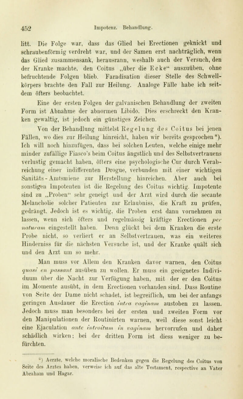litt. Die Folge war, dass das Glied bei Erectionen geknickt und schraubenförmig verdreht war, und der Samen erst nachträglich, wenn das Glied zusammensank, herausrann, weshalb auch der Versuch, den der Kranke machte, den Coitus „über die Ecke auszuüben, ohne befruchtende Folgen blieb. Faradisation dieser Stelle des Schwell- körpers brachte den Fall zur Heilung. Analoge Fälle habe ich seit- dem öfters beobachtet. Eine der ersten Folgen der galvanischen Behandlung der zweiten Form ist Abnahme der abnormen Libido. Dies erschreckt den Kran- ken gewaltig, ist jedoch ein günstiges Zeichen. Von der Behandlung mittelst Regelung des Coitus bei jenen Fällen, wo «lies zur Heilung hinreicht, haben wir bereits gesprochen*). Ich will noch hinzufügen, dass bei solchen Leuten, welche einige mehr minder zufällige Fiasco's beim Coitus ängstlich und des Selbstvertrauens verlustig gemacht haben, öfters eine psychologische Cur durch Verab- reichung einer indifferenten Drogue, verbunden mit einer wichtigen Sanitäts - Amtsmiene zur Herstellung hinreichen. Aber auch bei sonstigen Impotenten ist die Regelung des Coitus wichtig. Impotente sind zu „Proben sehr geneigt und der Arzt wird durch die secante Melancholie solcher Patienten zur Erlaubniss, die Kraft zu prüfen, gedrängt. Jedoch ist es wichtig, die Proben erst dann vornehmen zu lassen, wenn sich öfters und regelmässig kräftige Erectionen per naturam eingestellt haben. Denn glückt bei dem Kranken die erste Probe nicht, so verliert er an Selbstvertrauen, was ein weiteres Hinderniss für die nächsten Versuche ist, und der Kranke quält sich und den Arzt um so mehr. Man inuss Mir Allem den Kranken davor warnen, den Coitus quasi in paseant ausüben zu wollen. Er muss ein geeignetes Indivi- duum über die Nacht zur Verfügung haben, mit der er den Coitus im Momente ausübt, in dem Erectionen vorhanden sind. Dass Routine von Seite der I»ame nicht schadet, ist begreiflich, um bei der anfangs geringen Ausdauer die Erection intra vaginam austoben zu lassen. Jedoch muss man besonders bei der ersten und zweiten Form vor den Manipulationen der Routinirten warnen, weil diese sonst leicht eine Ejakulation ante introitum in vaginam hervorrufen und daher schädlich wirken: bei der dritten Form ist diess weniger zu be- fürchten. *) Aerzte. welche moralische Bedenken gegen die Regelung des Coitus von Seite des Arztes haben, verweise ich auf das alte Testament, respective an Vater Abraham und Hagar.