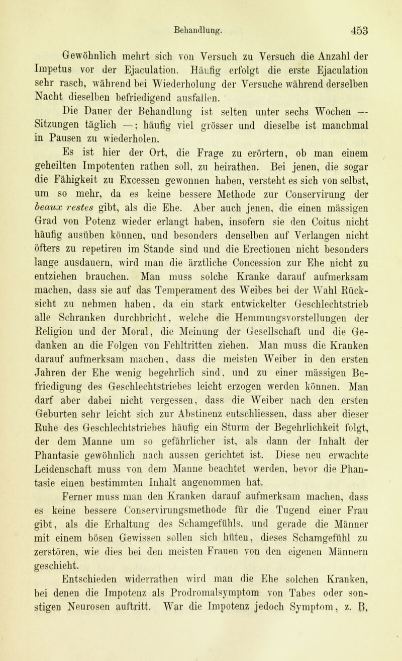Gewöhnlich mehrt sich von Versuch zu Versuch die Anzahl der Impetus vor der Ejaculation. Häufig erfolgt die erste Ejaculation sehr rasch, während bei Wiederholung der Versuche während derselben Nacht dieselben befriedigend ausfallen. Die Dauer der Behandlung ist selten unter sechs Wochen — Sitzungen täglich —; häufig viel grösser und dieselbe ist manchmal in Pausen zu wiederholen. Es ist hier der Ort, die Frage zu erörtern, ob man einem geheilten Impotenten rathen soll, zu heirathen. Bei jenen, die sogar die Fähigkeit zu Excessen gewonnen haben, versteht es sich von selbst, um so mehr, da es keine bessere Methode zur Conservirung der beaux restes gibt, als die Ehe. Aber auch jenen, die einen massigen Grad von Potenz wieder erlangt haben, insofern sie den Coitus nicht häufig ausüben können, und besonders denselben auf Verlangen nicht öfters zu repetireu im Stande sind und die Erectionen nicht besonders lange ausdauern, wird man die ärztliche Concession zur Ehe nicht zu entziehen brauchen. Man muss solche Kranke darauf aufmerksam machen, dass sie auf das Temperament des Weibes bei der Wahl Rück- sicht zu nehmen haben, da ein stark entwickelter Geschlechtstrieb alle Schranken durchbricht, welche die Hemmungsvorstellungen der Religion und der Moral, die Meinung der Gesellschaft und die Ge- danken an die Folgen von Fehltritten ziehen. Man muss die Kranken darauf aufmerksam machen, dass die meisten Weiber in den ersten Jahren der Ehe wenig begehrlich sind, und zu einer massigen Be- friedigung des Geschlechtstriebes leicht erzogen werden können. Man darf aber dabei nicht vergessen, dass die Weiber nach den ersten Geburten sehr leicht sich zur Abstinenz eutschliessen, dass aber dieser Ruhe des Geschlechtstriebes häufig ein Sturm der Begehrlichkeit folgt, der dem Manne um so gefährlicher ist, als dann der Inhalt der Phantasie gewöhnlich nach aussen gerichtet ist. Diese neu erwachte Leidenschaft muss von dem Manne beachtet werden, bevor die Phan- tasie einen bestimmten Inhalt angenommen hat. Ferner muss man den Kranken darauf aufmerksam machen, dass es keine bessere C'onservirungsmethode für die Tugend einer Frau gibt, als die Erhaltung des Schamgefühls, und gerade die Männer mit einem bösen Gewissen sollen sich hüten, dieses Schamgefühl zu zerstören, wie dies bei den meisten Frauen von den eigenen Männern geschieht. Entschieden widerrathen wird man die Ehe solchen Kranken, bei denen die Impotenz als Prodromalsymptom von Tabes oder son~ stigen Neurosen auftritt, War die Impotenz jedoch Symptom, z. B,