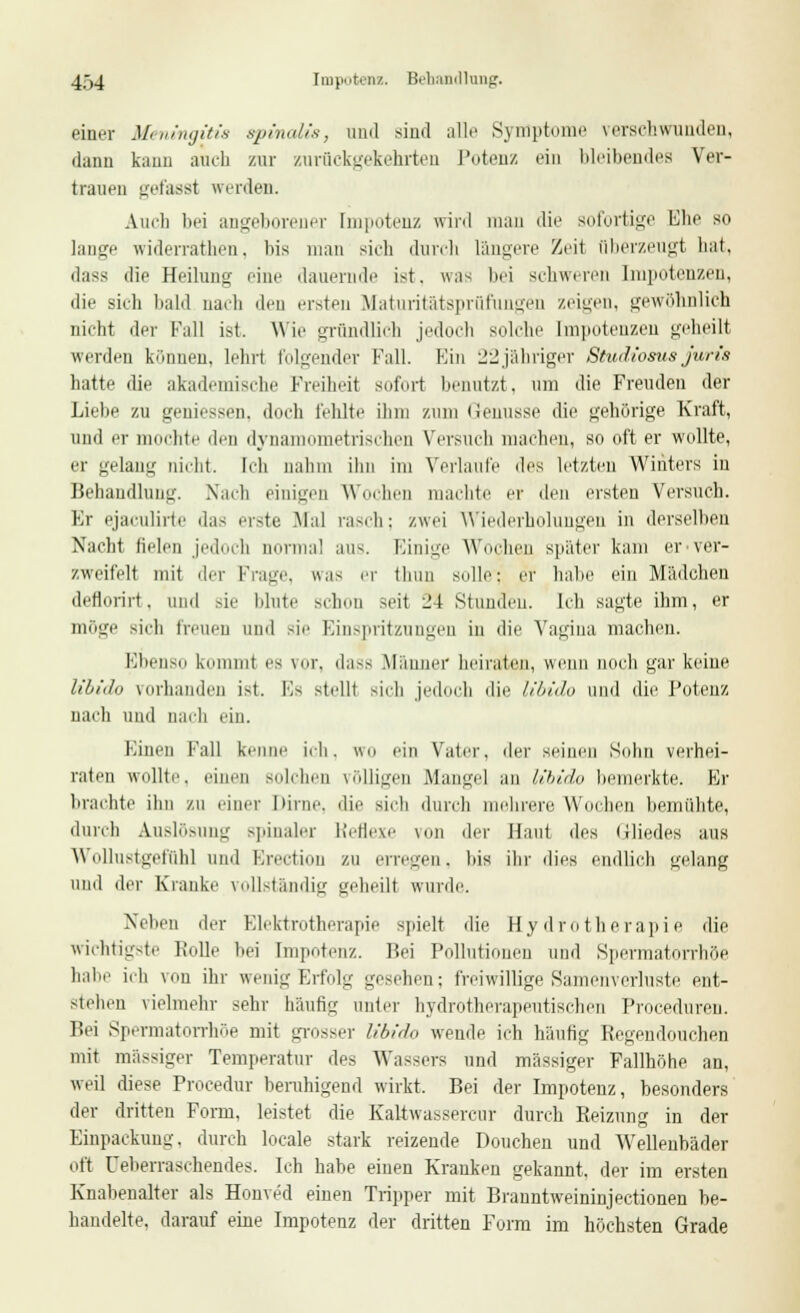 einer Meningitis spvnalis, und sind alle Symptome verschwunden, dann kann auch zur zurückgekehrten Potenz ein bleibendes Ver- trauen gefasst werden. Auch bei angeborener Impotenz wird man die sofortige Ehe so lange widerratheii. bis man sich durch längere Zeit fiberzeugt hat, dass die Heilung eine dauernde ist. was bei schweren Impotenzen, dir sieh bald naeli den ersten Maturitätsprüfungen /.einen, gewöhnlich nicht der Fall ist, Wie gründlich jedoch solche Impotenzen geheilt werden können, lehrt folgender Fall. Ein 22jähriger Studiosus juris hatte die akademische Freiheit sofort benutzt, um die Freuden der Liebe zu gemessen, doch fehlte ihm zum Genüsse die gehörige Kraft, und er mochte den dynamometrischen Versuch machen, so oft er wollte, er gelang nicht. leb nahm ihn im Verlaub' des letzten Winters in Behandlung. Nach einigen Wochen machte er den ersten Versuch. Kr ejaculirte das erste Mal rasch; zwei Wiederholungen in derselben Nach! fielen jedoch normal aus. Einige Wochen später kam er ver- zweifelt mit der Frag', was er thiiii solle: er habe ein Mädchen deflorirt, und sie blute schon seit ^1 Stunden. Ich sagte ihm, er möge sieh treuen und sie Einspritzungen in die Vagina machen. Ebenso kommt es vor, dass Männer heiraten, wenn noch gar keine libido vorhanden ist. Fs stellt sich jedoch die libido und die Potenz nach und nach ein. Einen Fall kenne ich. «n ein Vater, der seinen Sohn verhei- raten wollte, einen solchen völligen Mangel au libido bemerkte. Er brachte ihn zu einer Dirne, die sich durch mehrere Wochen bemühte, durch Auslösung spinaler Reflexe von der Haut des (iliedes aus Wollustgefühl und Erection zu erregen, bis ihr dies endlich gelang und der Kranke vollständig geheilt wurde. Neben der Elektrotherapie spielt die Hydrotherapie die wichtigste Rolle bei Impotenz. Bei Pollutionen und Spermatorrhöe habe ich von ihr wenig Erfolg gesehen; freiwillige Samenverluste ent- stehen vielmehr sehr häufig unter hydrotherapeutischen Procedureu. Bei Spermatorrhöe mit grosser Ubido wende ich häufig Regeudouchen mit massiger Temperatur des Wassers und massiger Fallhöhe an, weil diese Procedur beruhigend wirkt. Bei der Impotenz, besonders der dritten Form, leistet die Kaltwassercur durch Reizung in der Einpackung, durch locale stark reizende Douchen und Wellenbäder oft Ueberraschendes. Ich habe einen Kranken gekannt, der im ersten Knabenalter als Honved einen Tripper mit Branntweininjectionen be- handelte, darauf eine Impotenz der dritten Form im höchsten Grade