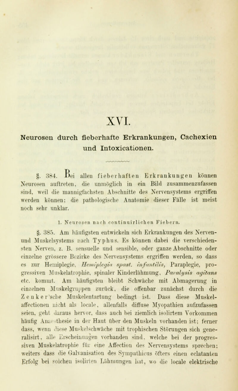 XVI. Neurosen durch fieberhafte Erkrankungen, Cachexien und Intoxicationen. §. 3*4. i)fi alleu fieberhaften Erkrankungen können Neurosen auftreten, die unmöglich in ein Bild zusammenzufassen sind, weil die mannigfachsteD Abschnitte des Nervensystems ergriffen werden können: die pathologische Anatomie dieser Fälle ist meist noch sehr unklar. 1. Neurosen nach continuirlichen Fiebern. $. 385. Am häufigsten entwickeln sich Erkrankungen des Nerven- und Muskelsystems nach Typhus. Es können dahei die verschieden- sten Nerven, z. B. sensuelle und sensible, oder ganze Abschnitte oder einzelne grössere Bezirke des Nervensystems ergriffen werden, so dass es zur Hemiplegie. Wemiplegia epast. infantilis, Paraplegie, pro- gressiven Muskelatrophie, spinaler Kinderlähmung, Paralysis ayitans etc. kommt. Am häutigsten bleibt Schwäche mit Abmagerung in einzelneu Muskelgruppen zurück, die offenbar zunächst durch die Zenker'sche Muskelentartung bedingt ist. Dass diese Muskel- affectioneu nicht als locale, allenfalls diffuse Myopathien aufzufassen seien, geht daraus hervor, dass auch bei ziemlich isolirtem Vorkommen häufig Anai thesie in der Haut über den Muskeln vorhanden ist; ferner dass. wenn diese Muskelschwäche mit trophischen Störungen sich gene- ralisirt. alle Erscheinungen vorhanden sind, welche bei der progres- siven Muskelatrophie für eine Affection des Nervensystems sprechen; weiters dass die Galvanisation des Sympathicus öfters einen eclatanten Erfolg bei solchen isohrten Lähmungen hat, wo die locale elektrische