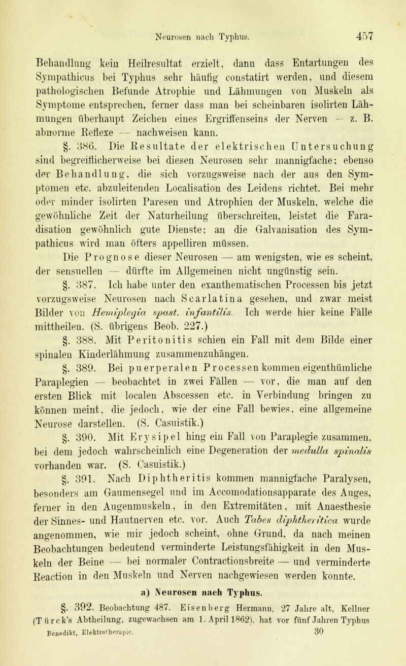 Behandlung kein Heilresnltat erzielt, dann dass Entartungen des Sympathicus bei Typhus sehr häufig constatirt werden, und diesem pathologischen Befunde Atrophie und Lähmungen von Muskeln als Symptome entsprechen, ferner dass mau bei scheinbaren isolirten Läh- mungen überhaupt Zeichen eines Ergriffenseins der Nerven — z. B. abnorme Reflexe — nachweisen kann. §. 386. Die Resultate der elektrischen Untersuchung sind begreiflicherweise bei diesen Neurosen sehr mannigfache: ebenso der Behandlung, die sich vorzugsweise nach der aus den Sym- ptomen etc. abzuleitenden Localisation des Leidens richtet. Bei mehr oder minder isolirten Paresen und Atrophien der Muskeln, welche die gewöhnliche Zeit der Naturheilung überschreiten, leistet die Fara- disation gewöhnlich gute Dienste; an die Galvanisation des Sym- pathicus wird man öfters appelliren müssen. Die Prognose dieser Neurosen — am wenigsten, wie es scheint, der sensuellen - - dürfte im Allgemeinen nicht ungünstig sein. §. 387. Ich habe unter den exanthemarischen Processen bis jetzt vorzugsweise Neurosen nach Scarlatina gesehen, und zwar meist Bilder von Hemiplegia apast. infantilis. Ich werde hier keine Fälle mittheilen. (S. übrigens Beob. 227.) §. 388. Mit Peritonitis schien ein Fall mit dem Bilde einer spinalen Kinderlähmung zusammenzuhängen. §. 389. Bei puerperalen Processenkommen eigenthümliche Paraplegien - - beobachtet in zwei Fällen — vor, die man auf den ersten Blick mit localen Abscessen etc. in Verbindung bringen zu können meint, die jedoch, wie der eine Fall bewies, eine allgemeine Neurose darstellen. (S. Casuistik.) §. 390. Mit Erysipel hing ein Fall von Paraplegie zusammen, bei dem jedoch wahrscheinlich eine Degeneration der medulla spinaiis vorhanden war. (S. Casuistik.) §. 391. Nach Diphtheritis kommen mannigfache Paralysen, besonders am Gaumensegel und im Accomodationsapparate des Auges, ferner in den Augenmuskeln, in den Extremitäten, mit Anaesthesie der Sinnes- und Hautnerven etc. vor. Auch Tabes diphtheritica wurde angenommen, wie mir jedoch scheint, ohne Grund, da nach meinen Beobachtungen bedeutend verminderte Leistungsfähigkeit in den Mus- keln der Beine — bei normaler Contractionsbreite — und verminderte Reaction in den Muskeln und Nerven nachgewiesen werden konnte. a) Neurosen nach Typhus. §. 392. Beobachtung 487. Eisenberg Hermann, 27 Jahre alt, Kellner (Türck's Abtheilung, zugewachsen am 1. April 1862). hat vor fünf Jahren Typhus Benedikt, Elektrolber»|ii'j. 30