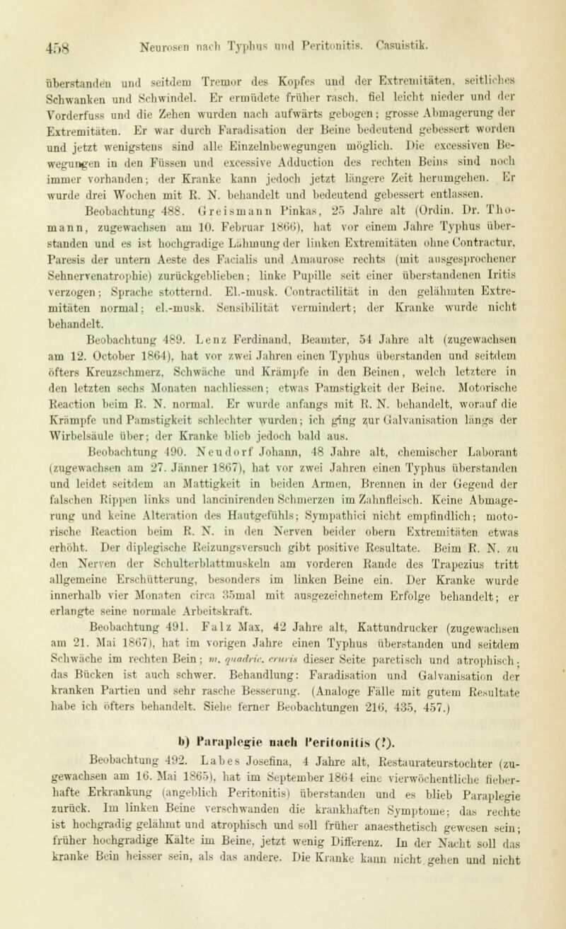 4,,s Neurosen nacli Typhus und Peritonitis, Casuistik. überstanden uml seitdem Tremor des Kopfes und der Extremitäten, seitliches Schwanken und Schwindel. Er ermüdete früher rasch, fiel leicht nieder und der Vorderfuss und die Zehen wurden nach aufwärts gebogen; grosse Abmagerung der Extremitäten. Er war durch Paradisation der Beine bedeutend gebessert wurden und jetzt wenigstens sind alle Einzelnbewegungen möglich. Die excessiven Be- wegungen in den Füssen und excessive Adduction des rechten Beins sind noch immer vorhanden; der Kranke kann jedoch jetzt längere Zeit herumgehen, Er wurde drei Wochen mit R. N. behandelt und bedeutend gebessert entlassen. Beobachtung 488. Greismann Pinkas, 25 Jahre alt (Ordin. Dr. Tho- mann, zugewachsen am 10. Februar 1866), hat vor einem Jahre Typhus über- standen und es ist hochgradige Lähmung der linken Extremitäten ohne Contractur. Paresis der untern Aeste des Facialis und Amaurose rechts (mit ausgesprochener Sehnerrenatrophie) zurückgeblieben; linke Pupille seit einer überstandenen Iritis verzogen; Sprache stotternd. El.-musk. Contractilität in den gelähmten Extre- mitäten normal: el.-musk. Sensibilität vermindert; der Kranke wurde nicht behandelt. Beobachtung -189. Lenz Ferdinand, Beamter, 51 Jahre alt (zugewachsen am 12. Octobcr 1861). hat vor zwei Jahren einen Typhus überstanden und seitdem öfters Kreuzschmerz. Schwäche und Krämpfe in den Beinen. welch letztere in den letzten sechs Monaten nachlieesen; etwas Pamstigkeit der Beine. Motorische Keaction heim R. N. normal. Er wurde anfangs mit R. N. behandelt, worauf die Krämpfe und Pamstigkeit schlechter wurden; ich ging zur Galvanisation längs der Wirbelsäule über; der Kranke blieb jedooh bald aus. Beobachtung 100. Neudorf Johann, 48 Jahre alt, chemischer Laborant uugewachsen am 27. Jänner 18671, hat vor zwei Jahren einen Typhus überstanden und leidet seitdem an .Mattigkeit in beiden Armen, Brennen in der Gegend der falschen Rippen links und lann'nirenden Schmerzen im Zahnfleisch. Keine Abmage- rung und keine Alteration des Hautgefühls; Sympathie! nicht empfindlich; moto- rische Kcaetion heim K. X. in den Nerven beider obern Extremitäten etwas erhöht, Der diplegische lieizungsu-rsuch gibt positive Resultate. Beim R. N. zu den Nerven der Schulterblattmuskeln am vorderen Rande des Trapezius tritt allgemeine Erschütterung, besonders im linken Beine ein. Der Kranke wurde innerhalb vier Monaten circa :',5mal mit ausgezeichnetem Erfolge behandelt; er erlangte seine normale Arbeitskraft. Beobachtung 491. Falz Max, 42 Jahre alt, Kattundrucker (zugewachsen am 21. Mai 1867), hat im vorigen Jahre einen Typhus überstanden und seitdem Schwäche im rechten Bein; m. quadric. cruri» dieser Seite paretisch und atrophisch. das Bücken ist auch schwer. Behandlung: Faradisation und Galvanisation der kranken Partien und sehr rasche Besserung. (Analoge Fälle mit gutem Resultate habe ich öfters behandelt. Siehe ferner Beobachtungen 216, 435, 457.) b) Paraplegie nach Peritonitis (.')• Beobachtung 492. Labes Josefina, 4 Jahre alt, Restaurateurstochter (zu- gewachsen am 16. Mai 18651, hat im September 1864 eine rierwöchentliche fieber- hafte Erkrankung (angeblich Peritonitis) überstanden und es blieb Paraplegie zurück. Im linken Beine verschwanden die krankhaften Symptome: das rechte ist hochgradig gelähmt und atrophisch und soll früher anaesthetisch gewesen sein; früher hochgradige Kälte im Beine, jetzt wenig Differenz. Li der Nacht soll das kranke Bein heisser sein, als das andere. Die Kranke kann nicht, gehen und nicht