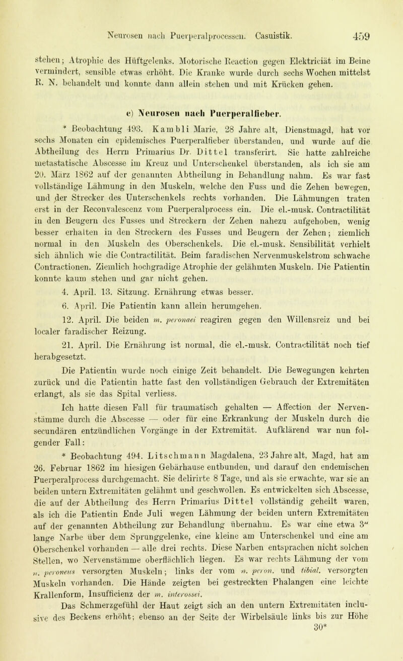 Neurosen nach Puerperalprocessen. Casuistik. 4f>9 stellen; Atrophie des Hüftgelenks. Motorische Reaction gegen Elektriciät im Beine vermindert, sensible etwas erhöht. Die Kranke wurde durch sechs Wochen mittelst R. N. behandelt und konnte dann allein stehen und mit Krücken gehen. e) Neurosen nach Puerperalfieber. * Beobachtung 493. Kambli Marie, 28 Jahre alt, üienstmagd, hat vor sechs Monaten ein epidemisches Puerperalfieber überstanden, und wurde auf die Abtheilung des Herrn Primarius Dr. Dittel transferirt. Sie hatte zahlreiche metastatische Abscesse im Kreuz und Unterschenkel überstanden, als ich sie am 20. März 1S62 auf der genannten Abtheilung in Behandlung nahm. Es war fast vollständige Lähmung in den Muskeln, welche den Puss und die Zehen bewegen, und der Strecker des Unterschenkels rechts vorhanden. Die Lähmungen traten erst in der Reconvalescenz vom Puerperalprocess ein. Die el.-musk. Contractilität in den Beugern des Fusses und Streckern der Zehen nahezu aufgehoben, wenig besser erhalten in den Streckern des Fusses und Beugern der Zehen; ziemlich normal in den Muskeln des Oberschenkels. Die el.-musk. Sensibilität verhielt sich ähnlich wie die Contractilität. Beim faradischen Nervenmuskelstrom schwache Contractionen. Ziemlich hochgradige Atrophie der gelähmten Muskeln. Die Patientin konnte kaum stehen und gar nicht gehen. 4. April. 13. Sitzung. Ernährung etwas besser. 6. April. Die Patientin kann allein herumgehen. 12. April. Die beiden m, peronaei reagiren gegen den Willensreiz und bei localer faradischer Reizung. 21. April. Die Ernährung ist normal, die el.-musk. Contractilität noch tief herabgesetzt. Die Patientin wurde noch einige Zeit behandelt. Die Bewegungen kehrten zurück und die Patientin hatte fast den vollständigen Gebrauch der Extremitäten erlangt, als sie das Spital verliess. Ich hatte diesen Fall für traumatisch gehalten — Affection der Nerven- stämme durch die Abscesse — oder für eine Erkrankung der Muskeln durch die seeundären entzündlichen Vorgänge in der Extremität. Aufklärend war nun fol- gender Fall: * Beobachtung 494. Litschmann Magdalena, 23 Jahre alt, Magd, hat am 26. Februar 1862 im hiesigen Gebärhause entbunden, und darauf den endemischen Puerperalprocess durchgemacht. Sie delirirte 8 Tage, und als sie erwachte, war sie an beiden untern Extremitäten gelähmt und geschwollen. Es entwickelten sieh Abscesse, die auf der Abtheilung des Herrn Primarius Dittel vollständig geheilt waren, als ich die Patientin Ende Juli wegen Lähmung der beiden untern Extremitäten auf der genannten Abtheilung zur Behandlung übernahm. Es war eine etwa 3 lange Narbe über dem Sprunggelenke, eine kleine am Unterschenkel und eine am Oberschenkel vorhanden — alle drei rechts. Diese Narben entsprachen nicht solchen Stellen, wo Nervenstämme oberflächlich liegen. Es war rechts Lähmung der vom „. peroneus versorgten Muskeln; links der vom h. pavn. und tibial. versorgten Muskeln vorhanden. Die Hände zeigten bei gestreckten Phalangen eine leichte Krallenform, Insufficienz der m. interossei. Das Schmerzgefühl der Haut zeigt sich an den untern Extremitäten inclu- sive des Beckens erhöht; ebenso an der Seite der Wirbelsäule links bis zur Höhe 30*