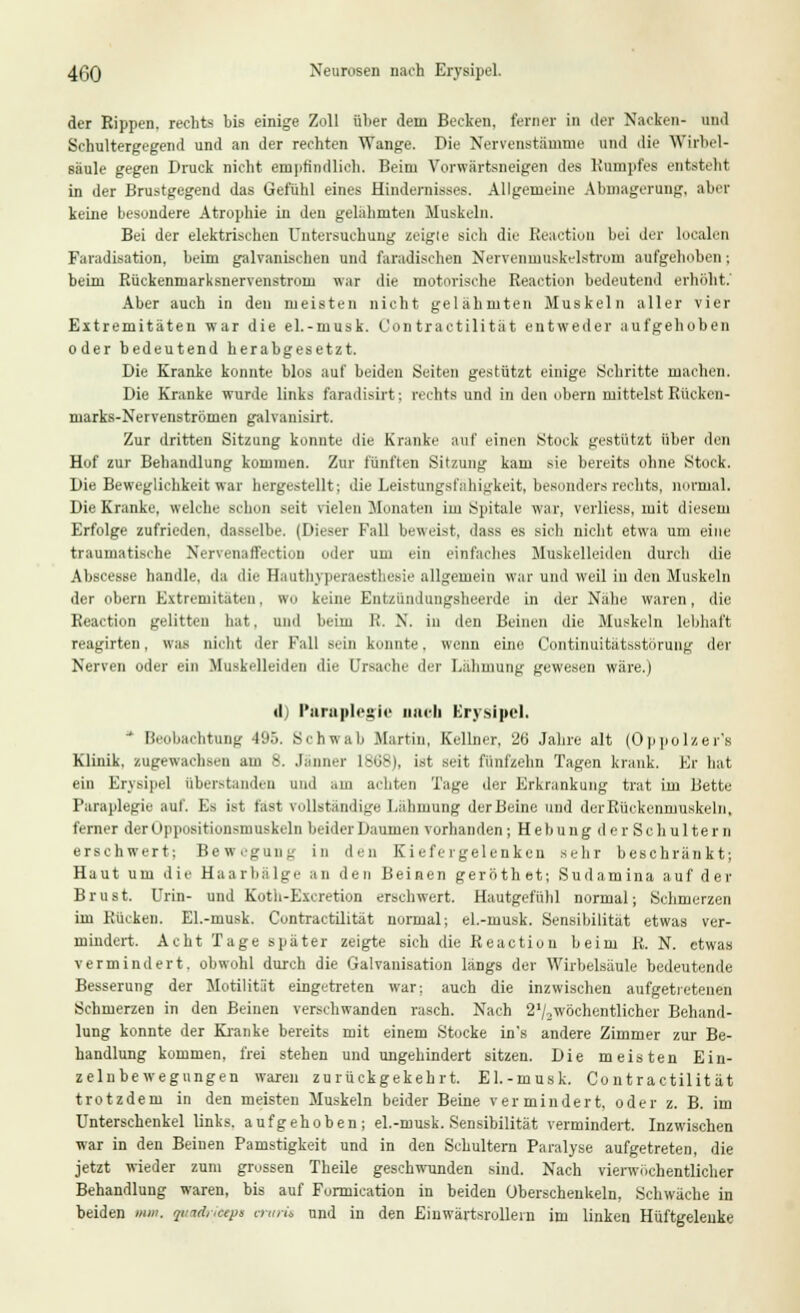 4(30 Neurosen nach Erysipel. der Rippen, rechts bis einige Zoll über dem Becken, ferner in der Nacken- und Schultergegend und an der rechten Wange. Die Nervenstämme und die Wirbel- säule gegen Druck nicht empfindlich. Beim Vorwärtsneigen des Rumpfes entsteht in der Brustgegend das Gefühl eines Hindernisses. Allgemeine Abmagerung, aber keine besondere Atrophie in den gelähmten Muskeln. Bei der elektrischen Untersuchung zeigte sich die Reaction bei der localen Faradisation, beim galvanischen und faradischen Nervenmuskelstrom aufgehoben; beim Rückenmarksnervenstrom war die motorische Reaction bedeutend erhöht.' Aber auch in den meisten nicht gelähmten Muskeln aller vier Extremitäten war die el.-musk. Contractilität entweder aufgehoben oder bedeutend herabgesetzt. Die Kranke konnte blos auf beiden Seiten gestützt einige Schritte machen. Die Kranke wurde links faradisirt; rechte und in den obern mittelst Rücken- marks-Nervenströmen galvanisirt. Zur dritten Sitzung konnte die Kranke auf einen Stock gestützt über den Hof zur Behandlung kommen. Zur fünften Sitzung kam sie bereits ohne Stock. Die Beweglichkeit war hergestellt; die Leistungsfähigkeit, besonders rechts, normal. Die Kranke, welche schon seit vielen Monaten im Spitale war, Verliese, mit diesem Erfolge zufrieden, dasselbe. (Dieser Fall beweist, dass es sich nicht etwa um eine traumatische NervenafFection oder um ein einfaches Muskelleiden durch die Abscesse handle, da die Hauthyperaesthesie allgemein war und weil in den Muskeln der obern Extremitäten, wo keine Entzündungsheerde in der Nähe waren, die Reaction gelitten hat, und beim lt. X. in den Beinen die Muskeln lebhaft reagirten, was nicht der Fall sein konnte. wenn eine Continuitätsstörung der Nerven oder ein Ifuskelleiden die Ursache der Lähmung gewesen wäre.) d) Paraplegie nneh Erysipel, * Beobachtung 495. Schwab .Martin, Kellner, 2G Jahre alt (Oppolzer's Klinik, zugewachsen am 8. Jänner 1868), ist seit fünfzehn Tagen krank. Kr hat ein Erysipel Überstanden und am achten Tage der Erkrankung trat im Bette Faraplegie auf. Es ist rast Tollständige Lähmung der Beine und der Rückenmuskeln, ferner derUppositionsmuskeln beider Daumen vorhanden; Hebung der Schultern ersehwert; Bewegung in den Kiefergelenken sehr beschränkt; Haut um die Haarbälge an den Beinen geröthet; Sudamina auf der Brust. Urin- und Koth-Excretion erschwert. Hautgefühl normal; Schmerzen im Rücken. El.-musk. Contractilität normal; el.-musk. Sensibilität etwas ver- mindert. Acht Tage später zeigte sich die Reaction beim R. N. etwas vermindert, obwohl durch die Galvanisation längs der Wirbelsäule bedeutende Besserung der Motilität eingetreten war; auch die inzwischen aufgetretenen Schmerzen in den Beinen verschwanden rasch. Nach 21/2wöchentlicher Behand- lung konnte der Kranke bereits mit einem Stocke in's andere Zimmer zur Be- handlung kommen, frei stehen und ungehindert sitzen. Die meisten Ein- zelnbewegungen waren zurückgekehrt. El.-musk. Contractilität trotzdem in den meisten Muskeln beider Beine vermindert, oder z. B. im Unterschenkel links, aufgehoben; el.-musk. Sensibilität vermindert. Inzwischen war in den Beinen Pamstigkeit und in den Schultern Paralyse aufgetreten, die jetzt wieder zum grossen Theile geschwunden sind. Nach vierwiichentliclier Behandlung waren, bis auf Formication in beiden Überschenkeln, Schwäche in beiden mm. putdrieeps cnirit und in den Einwärtsrollein im linken Hüftgelenke