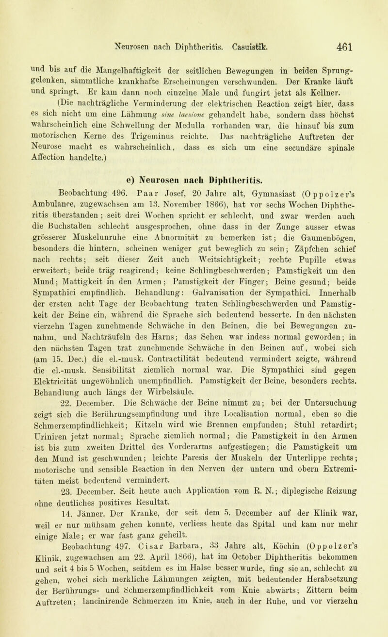 und bis auf die Mangelhaftigkeit der seitliehen Bewegungen in beiden Sprung- gelenken, sämmtliche krankhafte Erscheinungen verschwunden. Der Kranke läuft und springt. Er kam dann noch einzelne Male und fungirt jetzt als Kellner. (Die nachträgliche Verminderung der elektrischen Reaction zeigt hier, dass es sich nicht um eine Lähmung sme laesione gehandelt habe, sondern dass höchst wahrscheinlich eine Schwellung der Medulla vorhanden war, die hinauf bis zum motorischen Kerne des Trigeminus reichte. Das nachträgliche Auftreten der Neurose macht es wahrscheinlich, dass es sich um eine secundäre spinale Affection handelte.) e) Neurosen nach Diphtheritis. Beobachtung 496. Paar Josef, 20 Jahre alt, Gymnasiast (Oppolzer's Ambulanee, zugewachsen am 13. November 1866), hat vor sechs Wochen Diphthe- ritis überstanden ; seit drei Wochen spricht er schlecht, und zwar werden auch die Buchstaben schlecht ausgesprochen, ohne dass in der Zunge ausser etwas grösserer Muskelunruhe eine Abnormität zu bemerken ist; die Gaumenbögen, besonders die hintern, scheinen weniger gut beweglich zu sein; Zäpfchen schief nach rechts; seit dieser Zeit auch Weitsichtigkeit; rechte Pupille etwas erweitert; beide trag reagirend; keine Schlingbeschwerden; Pamstigkeit um den Mund; Mattigkeit in den Armen : Pamstigkeit der Finger; Beine gesund; beide Sympathici empfindlich. Behandlung: Galvanisation der Sympathici. Innerhalb der ersten acht Tage der Beobachtung traten Schlingbeschwerden und Pamstig- keit der Beine ein, während die Sprache sich bedeutend besserte. In den nächsten vierzehn Tagen zunehmende Schwäche in den Beinen, die bei Bewegungen zu- nahm, und Nachträufeln des Harns; das Sehen war indess normal geworden; in den nächsten Tagen trat zunehmende Schwäche in den Beinen auf, wobei sich (am 15. Dec.) die el.-musk. Contractilität bedeutend vermindert zeigte, während die el.-musk. Sensibilität ziemlich normal war. Die Sympathici sind gegen Elektricität ungewöhnlich unempfindlich. Pamstigkeit der Beine, besonders rechts. Behandlung auch längs der Wirbelsäule. 22. December. Die Schwäche der Beine nimmt zu; bei der Untersuchung zeigt sich die Berührungsempfindung und ihre Localisation normal, eben so die Schmerzempiindlichkeit; Kitzeln wird wie Brennen empfunden; Stuhl retardirt; Uriniren jetzt normal; Sprache ziemlich normal; die Pamstigkeit in den Armen ist bis zum zweiten Drittel des Vorderarms aufgestiegen; die Pamstigkeit um den Mund ist geschwunden; leichte Paresis der Muskeln der Unterlippe rechts; motorische und sensible Reaction in den Nerven der untern und obern Extremi- täten meist bedeutend vermindert. 23. December. Seit heute auch Application vom R. N.; diplegische Reizung ohne deutliches positives Resultat. 14. Jänner. Der Kranke, der seit dem 5. December auf der Klinik war, weil er nur mühsam gehen konnte, verliess heute das Spital und kam nur mehr einige Male; er war fast ganz geheilt. Beobachtung 497. Cisar Barbara, 33 Jahre alt, Köchin (Oppolzer's Klinik, zugewachsen am 22. April 1866), hat im October Diphtheritis bekommen und seit 4 bis 5 Wochen, seitdem es im Halse besser wurde, fing sie an, schlecht zu gehen, wobei sich merkliche Lähmungen zeigten, mit bedeutender Herabsetzung der Berührungs- und Schmerzempfindlichkeit vom Knie abwärts; Zittern beim Auftreten; lancinirende Schmerzen im Knie, auch in der Ruhe, und vor vierzehn
